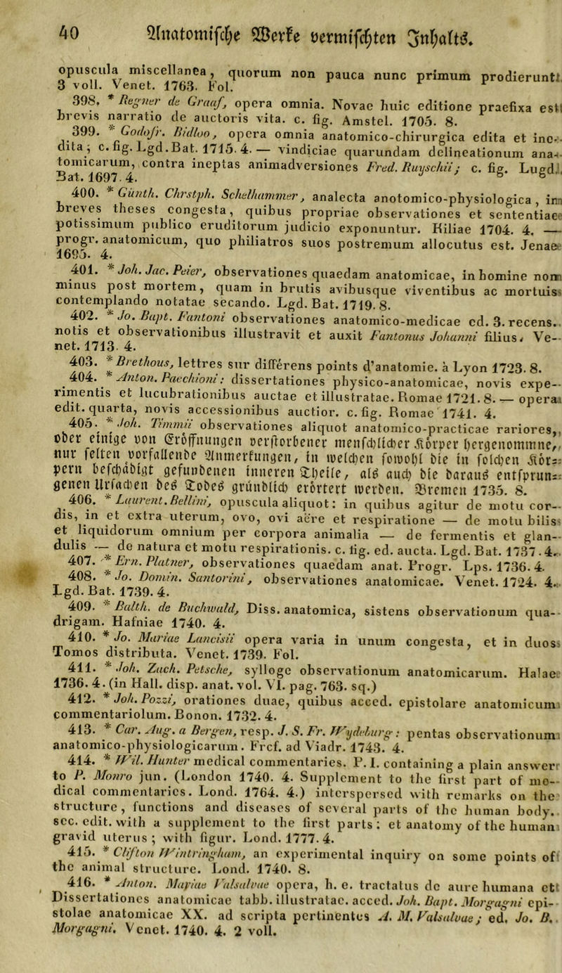 opuscula miscellanea, quorum non pauca nunc primum prodieruntt 3 voll. Venet. 1763. Fol. 39fe. Regner da Graaf, opcra omnia. Novae huic editione praefixa esM brevis narratio de auctoris vita. c. fig. Amstel. 1705. 8. 399. GodoJ'r. ß/dloo, opcra omnia anatomico-chirurgica edita et ine-- cita , c. ig-Lgd.Bat. 1715-4.— vindiciae quarundam dclineationum ana-i- tomicaruni, contra ineptas animadversiones Fred. Ruyschiij c. fig. Lugd,. 400. * Gitnth. Chrstph. Schalhammer, analecta anotomico-physiologica im leves theses eongesta, quibus propriae observationes et sententiaee potissimum publico eruditorum judicio exponuntur. Kiliae 1704. 4. — progr. anatomicum, quo philiatros suos postremum allocutus est. Jenae 16öj. 4. 401. Joli.Jac.Peier, observationes quaedam anatomicae, inhominenonn minus post mortem, quam in brutis avibusque viventibus ac mortuis. contemplando notatae secando. Lgd. Bat. 1719. 8. 402. Jo. Bapt. Fantoni observationes anatomico-medicae cd.3.recens. notis et observationibus illustravit et auxit Fantonus Johanni filius, Ve- net. 1713 4. 403. *Brethous, lettres sur diflerens points d’anatomie. ä Lyon 1723. 8. .404. ' Anton. Paechiom: dissertationes physico-anatomicae, novis expe— umentis et lucubrationibus auctae et illustratae. Romae 1721.8.— operai edit. quarta, novis accessionibus auctior. c.fig. Romae 1741. 4. 405- Joh. Timmu observationes aliquot anatomico-practicae rariores,. ober etntge von (Eröffnungen oevftovbenep menfd)ltcber Alovper bcrgenommne,. nur feiten «orfaüenbe 2lntnerfnngen, in weiten fowoljl bie in folgen ycrn befcbiibigt gefunbenen inneren (tbctle, al£ aud) bie barauö entfprun— gencn llrfacben bcei £obeö grünbltd) erörtert werben. «Bremen 1735. 8. .406. Laurent. Bellim, opuscula aliquot: in quibus agitur de motu cor- dis, m et extra uterum, ovo, ovi aere et respiratione — de motu bilis. et liquidorum omnium per corpora animalia — de fermentis et glan- duhs _ de natura et motu respirationis. c. lig. cd. aucta. Lgd. Bat. 1737-4. % ^rn' Ptatnef'j observationes quaedam anat. Progr. Lps. 1736. 4. 408. Jo. Damm. Santonni, observationes anatomicae. Venet. 1724. 4. ÜLgd. Bat. 1739.4. 409. Balth. de Buchwald, Diss. anatomica, sistens observationum qua- drigam. Hafniae 1740. 4. 410. * Jo. Mariae Lancisii opera varia in unum eongesta, et in duos Tomos distributa. Venet. 1739. Fol. 411. * Joh. Zach. Patsche, sylloge observationuni anatomicaruni. Halae 1736. 4. (in Hall. disp. anat. vol. VI. pag. 763. sq.) 412. Joh. Po.^i, orationes duae, quibus acced. epistolare anatomicum pommentariolum. Bonon. 1732. 4. 413. * Car. Aug. a Bergen, resp. J. S. Fr. TVydehurg: pentas observationum; anatomico-physiologicarum. Frcf. ad Viadr. 1743. 4. 414. * fVil. Hunter medical commentaries. P. 1. containing a plain answerr to P. Monro jun. (London 1740. 4. Supplement to tbe first part of mo- dical commentaries. Lond. 1764. 4.) interspersed with remarlts on the structure, functions and diseases of sevcral parts of tbe human body. sec. edit. with a Supplement to tbe first parts: et anatomy of the human i gravid Uterus; with figur. Lond. 1777.4. 415. * Cif ton JVinlringhum, an experimental inquiry on somc points of the animal structure. Lond. 1740. 8. 416. * Anton. Majriue Valsalvae opera, h. e. tractatus de aure humana ett Dissertationes anatomicae tabb. illustratae. acced. Joh. Bapt. Morgagni epi- stolac anatomicae XX. ad scripta pertinentes A. M. Valsalvae; ed. Jo. B.. Morgagni, Venet. 1740. 4. 2 voll.