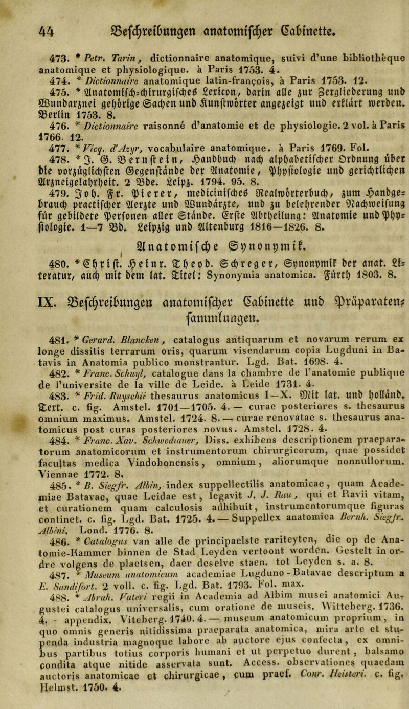A4 ©efct)ret&amp;ungen anatomtfcfyer Ga&amp;mette, 473. * Petr. Tarin, dictionnaire anatomique, suivi d’une bibliotheque anatomique et physiologique. k Paris 1753. 4. 474. * Dictionnaire anatomique latin-franfois, k Paris 1753. 12. 475. * Qlnatomlffccblrurgtfcbeö Sericon, Darin alle jur gerglicberung unb ÖBimbarjnet gehörige ©actyen unb Äunjhvorter «ngejelgt unb erflart werben. Berlin 1753. 8. 476. * Dictionnaire raisonne d’anatomie et de physiologie. 2 vol. a Paris 1766. 12. 477. * Vicq. d’Azyr, vocabulaire anatomique. k Paris 1769. Fol. 478. *3. @. SSernftetn, Jpanbbucl) nach alpbabettfcber Drbnung übet bie uorjügllcbften ©egenftdnbe Der Anatomie, &lt;pi)pftologte «nb gerid)tltd}eit 21rinetgelal)rl)eit. 2 93be. £eipj. 1794. 95. 8. 479. 3ob- 5 t- gieret, mebteinifebeö diealworterbud), jum Jpanbger brauet) practifdjer Slerjte unb SBunbärjte, unb ju belebrenber ^aebwetfung für gebilbete i))erfonen aller ©tanbe. Ürfte 2lbri)etlung: Slnatomte unb&lt;pi;»;= jtologle. 1—7 33b. £etpjtg unb Slltenburg 1816—1826. 8. 2t n a t o nt t f d; e @ t) n 0 ti 9 nt t 480. *(ünjtifh Jpelnr. £l)eob. ©d)reger, ©pnonpmlE bet anat. £!= teratur, aud) mit bent lat. Stltel: Synonymia anatomica. glirtl) 1803. 8. IX. ^8efd;rei6ungcn onatomiftyer Gatunette mt£&gt; ^Präparaten? fammhuigen. 481. * Gerard. Blancken, catalogus antiquarum et novarum rerum ex longe dissitis terrarum oris, quarum visendarum copia Lugduni in Ba- tavis in Anatomia publico monstrantur. Lgd. Bat. 1698. 4. 482. * Franc. Schuyl, catalogue dans la chambre de l’anatomie publique de l’universite de la ville de Leide, a Leide 1731- 4. 483- * Frid. Ruyschit thesaurus anatomicus I —X. 93?tt lat. Uttb l)0llanb. £ert. c. fig. Amstel. 1701 — 1705. 4. — curac posteriores s. thesaurus omnium maximus. Amstel. 1724. 8 curae renovatae s. thesaurus ana- tomicus post curas posteriores novus. Amstel. 1728- 4. 484. * Franc. Xav. Scjiwediauer, Diss. exhibens descriptionem praepara- torum anatomicorum et instrumentorum cliirurgicorum, quae possidet facultas medica Vindobonensis, omnium, aliorumque nonnullorum. Yiennae 1772. 8, 485. * B. Sieg-fr. Albin, index suppellectilis anatomicac, quam Acade- miae Batavae, quae Leidae est, Icgavit J. J. Rau, qui et Ravii vitam, et curationcm quam calculosis adhibuit, instrumentorumque figuras continet. c. fig. Lgd. Bat. 1725. 4. —Suppeilex anatomica Beruh. Sieg-Jr. Albini, Lond. 1776. 8. 486. * Catalogus van alle de principaelste rariteyten, die^ op de Ana- toinie-Iiammer binnen de Stad Leyden vertoont worden. Gestelt in or- &lt;ire volgens de plaetsen, daer dcselve staen. tot Leyden s. a. 8. 4S7. * Museum anatomicum academiae I.ugduno - Batavae descriptum a E. Sand/fort. 2 voll. c. lig. Lgd. Bat. 1793. Fol. max. 488. * Abruh. Euter i regii in Academia ad Albim musei anatomici Au- gustei catalogus universalis, cum orationc de museis. A\itteberg. 1,36. 4. - appendix. Viteberg. 1740. 4. — museum anatomicum proprium, in quo omnis generis nitidissima praeparata anatomica, mira arte et stu- penda industria magnoque labore ab auctore ejus confecta , ex Omni- bus partibus totius corporis humani et ut perpetuo durent , balsamo condita atque nitide asservata sunt. Access, observationes quaedam auctoris anatomicac et clni’urgicae, cum pi’aef. Cour. Deisten, c. fig.