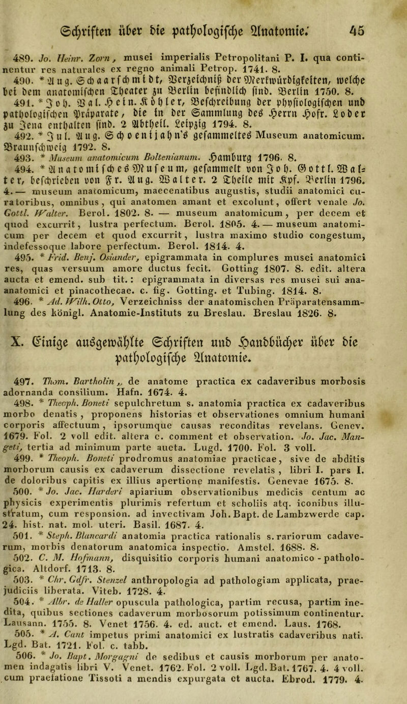 489. Jo. Heinr. Zorn, musei imperialis Petropolitani P. I. qua conti- nentur res naturales ex regno animali Petrop. 1741. 8. 490. * 21 u g. © d) a a rfd) m 11) t, 23erjeld)ntf) bev Werfwürblgfeften, nietete bet bem anatomifdjen £l)cater jn 23erlln beftnbltd) finb. Berlin 1750. 8. 491. *3 ol). 23 a l. S? ein. Ä 61) ler, SßefdH'ctbituq ber p[)t)ftologifcl)en unb patl)ologifct&gt;en (Präparate, bte in bet (Sammlung beö Jperrtt Jpofr. Sobet ju 3cna enthalten finb. 2 21btl)e[(. Selpjtg 1794. 8. 492. * 3 u 1. 21 Ug. © d) 0 f n 1 j a I) n’Ö gefammetteö Museum anatomicum. 23rauitfd)mcig 1792. S. 493. * Museum anatomicum Boltenianum. Jpambutg 1796. 8. 494. *&gt;2inatomlfcfee$S0?ufeu tn, gefammelt von Sol). (55 o 111. 5ß a U tev, befebrieben von §r. 21 ug. Qöaltev. 2 £l)dle mit Äpf. Berlin 1796. 4 museum anatomicum, maecenatibus augustis, studii anatomici cu- ratoribus, Omnibus, qui anatomen amant et exeolunt, offert venale Jo. Gottl. IValter. Berol. 1802. 8. — museum anatomicum, per decem et quod excurrit, lustra perfectum. Berol. 1805. 4.— museum anatomi- cum per decem et quod excurrit, lustra maximo Studio congestum, indefessoque labore perfectum. Berol. 1814. 4. 495. * Frid. Benj. Oslander, epigrammata in complures musei anatomici res, quas versuum amore ductus fecit. Gotting 1807. 8. edit. altera aucta et emend. sub tit.: epigrammata in diversas res musei sui ana- anatomici et pinacotliecae. c. fig. Gotting, et Tubing. 1814. 8. 496. * Ad. fVilh. Otto, Verzeichniss der anatomischen Fräparatensamm- lung des hönigl. Anatomie-Instituts zu Breslau. Breslau 1826. 8. X. Gftntge cmögeroäftfte ©Triften unb ipcmbOitcfyer über bte patfyologtfdje Anatomie. 497. Thom. Bartholin,, de anatome practica ex cadaveribus morbosis adornanda Consilium. Hafn. 1674. 4. 498. * Theoph. Boneti sepulchretum s. anatomia practica ex cadaveribus morbo denatis , proponens historias et observationes omnium humani corporis afifectuum, ipsorumque causas reconditas revelans. Genev. 1679. Fol. 2 voll edit. altera c. cominent et observation. Jo. Jac. Man- g-eti, tertia ad minimum parte aucta. Lugd. 1700. Fol. 3 voll. 499. * Theoph. Boneti prodromus anatomiae practicae, sive de abditis morborum causis ex cadaverum dissectione revelatis , libri I. pars I. de doloribus capitis ex illius apertione manifestis. Genevae 1675. 8. 500. * Jo. Jac. Hardert apiarium observationibus medicis centum ac physicis experimentis plurimis refertum et scholiis atq. iconibus illu- st'ratum, cum responsion. ad invectivam Job. Bapt. de Lainbzvverde cap. 24. hist. nat. mol. uteri. Basil. 1687. 4. 501. * Steph. Blancardi anatomia practica rationalis s.rariorum cadave- rum, morbis denatorum anatomica inspectio. Amstcl. 16S8- 8. 502. C. M. Hofmarin, disquisitio corporis humani anatomico - patholo- gica. Altdorf. 1713. 8. 503. * Chr. Gdfr. Stenzei anthropologia ad pathologiam applicata, prae- judiciis liberata. Viteb. 1728. 4- 504. * Albr. de Haller opuscula pathologica, partim recusa, partim ine- dita, quibus sectiones cadaverum morbosorum potissimum continentur. Lausann. 1755. 8. Vcnet 1756. 4. ed. auct. et emend. Laus. 1768. 505. * A. Cant impetus primi anatomici ex lustratis cadaveribus nati. Lgd. Bat. 1721. Fol. c. tabb. 506. ' Jo. Bapt, Morgagni de sedibus et causis morborum per anato- men indagatis libri V. Venet. 1762. Fol. 2 voll. Lgd. Bat. 1767. 4. 4 voll, cum praeiatione Tissoti a mendis expurgata et aucta. Ebrod. 1779. 4-