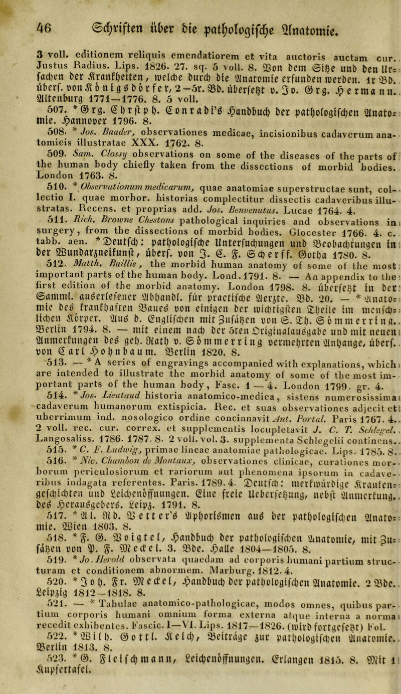 3 voll, cclitionem reliquis emendatiorem et vita auctoris auctam cur. Justus Radius. Ups. 1826- 27. sq. 5 voll. 8. «ßon beni @iße unb ben Ur- faclien ber ÄranFljetten, tvelcbe burd) bte 2lnatomte crfunben »erben, lr 23b. übcrf. »onÄonig« b&amp;rfet, 2-6r. 93b. üOerfe^t »,3o. @rg. Jperma nn. 21ltenlnirg 1771—1776. 8. 6 voll. 607. *®tg. ©Ijrfipl). e on ra bi’g Jfpanbbud) bet patl)ologifcben 2inato= mte. Hannover 1796. 8. 608. * Jos. Baader, observationes medicae, incisionibus cadavcrum ana- tomicis illustratae XXX. 1762. 8- 609. Sam. Clossy observations on some of the diseases of the parts of the human body chiefly tahen from the disscctions of morbid bodies. London 1763. 8. 610. * Observationuni medicarum, quae anatomiae superstructae sunt, col- lectio I. quae morbor. historias complectitur dissectis cadavcribus illu- stratas. Recens. et proprias add. Jos. Benvenutus. Lucae 1764. 4. 611. Rieh. Broiune Chestons pathological inquiries and observations in i surgery, from the dissections of morbid bodies. Glocester 1766. 4. c. tabb. aen. *3)eutfd): patl)oiogifd)e Unterfudjungen unb 23eobadtungen in ber aöunbarjneifunfl, überf. »on 3. 6. $. ©djerff. ©otba 1780. 8. 512- Matth. Buillie, the morbid human anatomy of some of the most important parts of the human body. Lond.1791. 8- — An appendix to the1 first edition of the morbid anatomy. London 179S. 8. libcrfeßt ilt bet' ©amml. aubetlefener 21bl)anbl. für practifdte Sferjte. 93b. 20. — *2tnato=: mte beö FranFOafrcu 23auet&gt; non einigen ber ipicbtigften Steile im menfd?=: lieben Körper. 2fuß b. gngltfdien mttgufdßen ron &lt;2. 2:1). @6mm erring.. ^Berlin 1794. 8. — mit einem nad) ber 5ten Originalausgabe unb mit neuem ülnmerfungen beö gel). Qiatl) v. ©6mm erring »ermeijrten 2lnl)ange, überf.. von @ art J&gt;ol)nbaum. Berlin 1820. 8. 613. — *A seriös of engravings accompanied with explanations, which i are intended to illustrate the morbid anatomy of some of the most im- portant parts of the human body, Fase. 1—4. London 1799. gr. 4. 614. * Jos. Lieutaud historia anatomico-mcdica , sistens numerosissimai cadaverum huinanorum extispicia. Rec. et suas observationes adjecit et uberrimum ind. nosologico ordine concinnavitMnt. Bortul. Paris 1767. 4. 2 voll. rec. cur. correx. et supplementis locupletavit J. C. T. Schlegel. Langosaliss. 1786- 1787.8. 2voll.vol.3&lt; supplementa Schlegelii continens. 616. * C. F. Ludwig, primae lineae anatomiae pathologicae. Lips. 1786-8. 616. * Nie. Chambon de Montaux, observationes clinicae, curationes mor- borum perieulosiorum et rariorum aut phenomena ipsorum in cadave- ribus indagata referentes. Paris. 1789. 4. ©CUtfdK mcrflPÜlbigc ÄranfClU ßefd).id)ten unb geidjenpffnungen. Sine freie Ueberfeßung, ucbft 2lnmcrfung. beß Jpcrau^gcberb. ieipj. 1791. 8. 617. *211. 9ib. 2&gt;ettet’ö 2ipl)orf$men auö ber yatl)ploglfd)en 2lnato= mte. 2Bien 1803. 8. 618. *g. ®. ißoigtel, Jpanbbud) ber patboiogtfdicn Anatomie, mit 3u= faßen ron $. Wedel. 3. 93 be. Jpalle 1804—1806. 8. 619. * Jo. Herold observata quaedam ad corporis humani partium struc- turam et conditioncm abnormem. Marburg. 1812.4. 620. *3ol). Sr. Wedel, ^anbbud) ber patbologifcben Anatomie. 293bc. Seipjig 1812 —1818. 8. 621. —  Tabulae anatomico-pathologicae, modos omnes, quibus par- tium corporis humani omnium forma externa atque interna a normal recedit exhibentes. Fascic. I—VI. Lips. 1817—1826. (wirb fortgcfCBt) Fol. 622. *2ßill). ©ottl. «Seid;, 93 et trage jur patljologifcben 2inatomie. ©erlitt 1813. 8. 623. *©. gleifdj mann, Cctcbcnoffnungcn. erlangen 1816. 8. Wft li ■Sutpfcrtafcl.