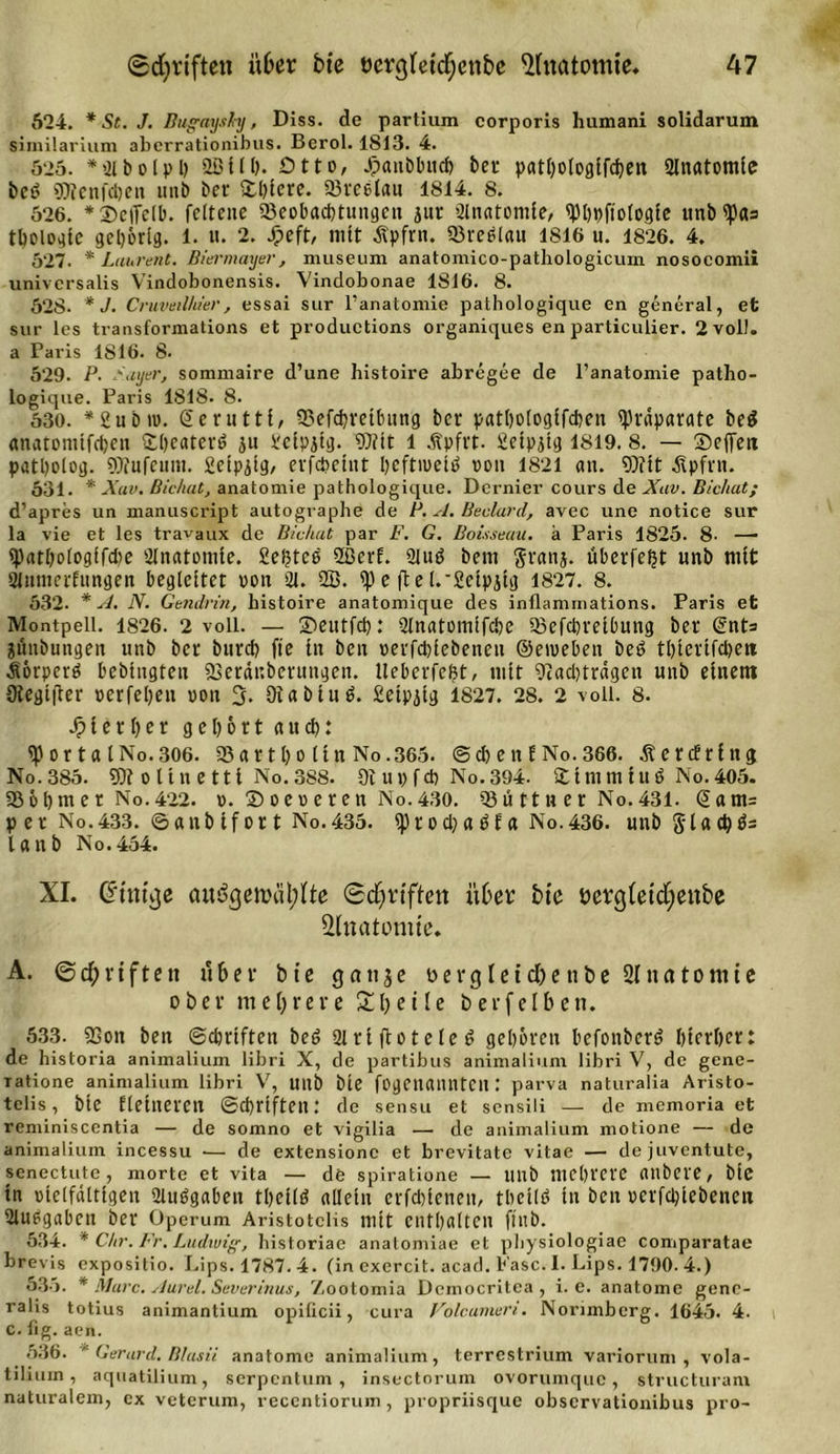 524. * St. J. Bugayshy, Diss. de partium corporis humani solidarum similarium aberrationibus. Berol. 1S13. 4. 525. * 2t b o l p b 2ß 11 b* Otto, Jpanöbucfe bei* patbologlldjen Anatomie bct&gt; gjicnfdjeit unb bev üblere. 93reelau 1814. 8. 526. *Seifclb. fcltcne ^Beobachtungen jur Anatomie, tybbftologle ttnb^as tbcloetfc gehörig. 1. u. 2. Jjpeft, mit Äpfrn. Sreölait 1816 u. 1826. 4. 527. * Laurent. Biermayer, museum anatomico-pathologicum nosocomii universalis Vindobonensis. Vindobonae 1816. 8. 528. * J. Cruveilhier, essai sur l’anatomie pathologique en general, et sur les transformations et productions organiques en particulier. 2 voll, a Paris 1816. 8. 529. P. P.ayer, sommaire d’une histoire abregee de l’anatomie patho- logique. Paris 1818. 8. 530. *2ubi». ©eruttl, 33efcbretbung ber pathologifcben tyrdparate be$ anatomtlcben Übeaterö ju i'clpjtg. 9)?lt l Äpfrt. fietpitg 1819. 8. — Seifen patbolog. 9Jfufemu. Setpjlg, erfebeint bcftiuelö von 1821 an. 9)itt Äpfrn. 531. * Xav. Bichat, anatomie pathologique. Dernier cours de Xav. Bic/iat; d’apres un manuscript autographe de P. A. Beclard, avec une notice sur la vie et les travaux de Bichat par F. G. Boisseau. a Paris 1825. 8- — ipatl)o(oglfd)e Slnatomte. Sektes 2ßerf. 2lutf bem $ranj. überlebt unb mit Stumerfungen begleitet von 21. 2B. ip e ft e l.'2elpjlg 1827. 8. 532. * A. N. Gendrin, histoire anatomique des inflammations. Paris et Montpell. 1826. 2 voll. — Seutfd): 21natomlfct)e 23efcbretbung ber ©nts jnnbungeit unb ber bitrd) fle lit ben »erfcblebeneu ©eroeben bet&gt; tbtertfeben Äörperö bebtngten SSerdnberungen. Ueberlefjt, mit Diadjtrdgen unb einem 9iegt|T:er »erleben »on 3* Diablub. 2elpjtg 1827. 28. 2 voll. 8. JMerber gehört auch: &lt;p or ta tNo.306. 53artl)o (ln No.365. ©cbenf No.366. .ftercfrfitg No. 385. 5)? 0 11 n e 111 No. 388. Di u » 1 cb No. 394. Ü t nt tu I it ö No. 405. 93öbmer No.422. ». ©oe»eren No.430. 93ü tt tt er No.431. @am= p er No.433. ©aub Ifor t No.435. iprod)abta No.436. unb glacbö= lanb No.454. XI. Cffntcjc au&amp;jen?cil;Ite (Schriften übet bte öerg(etdf;enbe Anatomie. A. ©cf;riftett über bte q au je Dergleichen be 2( na tonne ober mehrere Xl)e 11e berfelben. 533. 93on ben ©ebriften be6 2lrl flötete ö gehören befonberö hierher: de bistoria animalium libri X, de partibus animalium libri V, de gene- Tatione animalium libri V, unb bte fogcnanntCll: parva naturalia Aristo- telis, bte Elelneren ©ebriften: de sensu et sensili — de memoria et reminiscentia — de somno et vigilia — de animalium motione — de animalium incessu — de extensionc et brevitate vitae — de juventute, senectute , morte et vita — de spiratione — unb mehrere fltlbere, bte ln »telfdttigen 2tu6gaben tbellfl allein erfdjlcneu, tbelltf in ben »erfd)iebenen 2lu6gabett ber Operum Aristotclis mit enthalten ftitb. 534. * Chr. Fr, Ludwig, bistoriae anatomiae et physiologiae comparatae brevis expositio. Lips. 1787.4. (in exercit. acad. Fase. I. Lips. 1790. 4.) 535. * Mure. Aurel. Severinus, Zootomia Deinocritea , i. e. anatome gene- ralis totius animantium opilicii, cura Volcumeri. Norimberg. 1645. 4. c. fig. aen. 536. * Gerurd. Blusii anatome animalium, terrestrium variorum , vola- tiliurn, aquatilium, serpentum, insectorum ovorumque, structuram naturalem, ex veterum, recentiorum , propriisque observationibus pro-