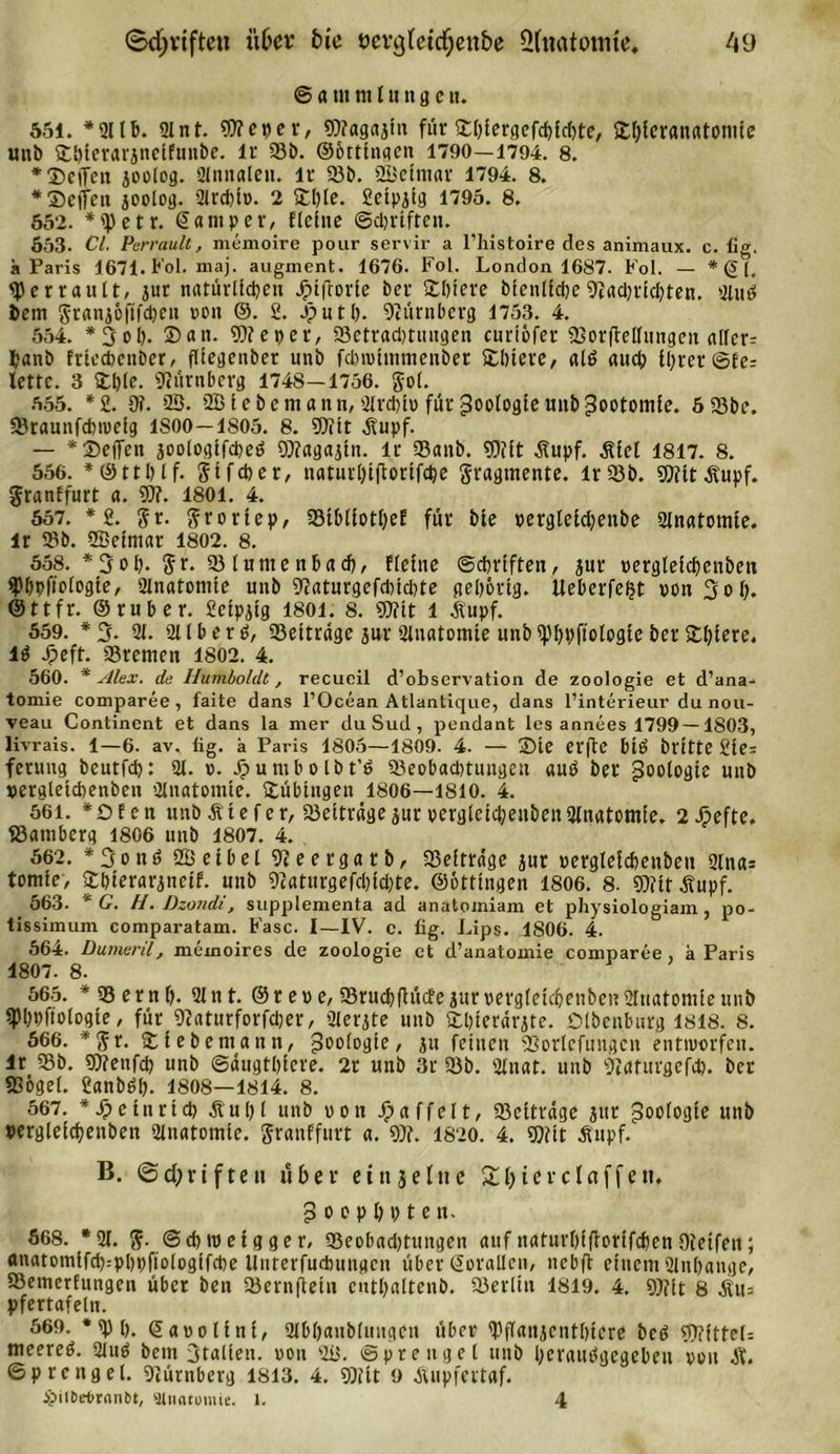 © a nt tu l u n g e tt. 551. *2llb. 91 nt. 9?? cd er, 93?ag«jtn für ©l)iergefd)id)te, ©l)ieran«tomie unb ©bierarjneifmtbe. lr 23b. ©ottingen 1790—1794. 8. * ©eilen 50010g. 21nnalen. lr 23b. 23eimar 1794. 8. * ©eiten 50010g- 9Jrd)iv. 2 ©l)le. 2ctp5tg 1795. 8. 552. *'})etr. &lt;5 am per, flehte ©djriften. 653. CI. Perraultj memoire pour servir a l’histoire des animaux. c. lig. «Paris 1671. Fol. maj. augment. 1676. Fol. London 1687. Fol. — * (S (, tyerrault, jur natürlichen Jpiftorie ber ©liiere bfenlfdjeNachrichten. 21 n 6 fcetn grani&amp;ftfdjen von ©. 2. Jp u t h. Nürnberg 1753. 4. 554. *3ol). ©an. 93?et&gt;er, 23etrad&gt;tungen curiöfer fBorftelTungen alfer= banb frtedicnber, fltegenber unb fdnvhnmenber ©litere, «16 auch il)rer ®fe= lettc. 3 ©l)le. Nürnberg 1748—1756. gol. 555. *2. 9?. 23. 23 tc bemann, 2lrd)iv für Zoologie uttb pootomfe. 6 23be. 23taunfd)tveig 1SOO—1805. 8. 93?tt dfupf. — *©e|Ten joologifcpeö 93?agajin. lr 23anb. 93?lt Äupf. .Siel 1817. 8. 556. *©ttl)lf. gtfdier, naturl)t(forifd)e gragtnente. lr23b. 93?it.Supf. granffurt a. 93?. 1801. 4. 557. * 2. gr. groriep, 23tbliotI)ef für bie vergle£d)enbe 2lnatomie. lr 23b. 2ßeim«r 1802. 8. 558. *3ol). gr. 23lumenbad), flehte ©cbrtften, jur vergleid)enben spbpfiotogie, 2lnatomte nnb ^catnrgefditdile gehörig. Ueberfe^t von 3of). @ttfr. ©ruber. 2ctpjtg 1801. 8. 93?tt l Äupf. 559. * 3- 21. 211 b e r 6, 23ettrdge jur Qlnatomie unb ipbpftologte ber ©l)iere. 16 Jpeft. 23remen 1802. 4. 560. * Alex, de Humboldt, recueil d’observation de Zoologie et d’ana- tomie comparee, faite dans l’Ocean Atlantique, dans l’interieur du nou- veau Continent et dans la mer du Sud , pendant les annees 1799—1803, livrais. 1—6. av. fig. k Paris 1805—1809. 4. — ©te erfte bt6 bflttC 2ie= feuuig bcutfd): 91. v. jpumbolbt’6 23eobaditungen au6 ber Zoologie uttb vergletcbenbett 2lnatomie. ©übingen 1806—1810. 4. 561. *©fcn unb .Sief er, 23eitrdge jur verglcicbeubenülnatomie. 2©efte. S3amberg 1806 unb 1807. 4. 562. * 3 o n 6 23 elbel 9?eergarb, 23eitr«ge jur vcrgleldicnben 2lna= tomte, ©bierarjncif. unb 9?aturgefd)id)te. ©ottingen 1806. 8. 93?it Äupf. 563. * G. H. Dzondi, supplementa ad anatomiam et physiologiam, po- tissimum comparatam. Fase. I—IV. c. fig. Lips. 1806. 4. 564. Dumeril, memoires de Zoologie et d’anatomie comparee, a Paris 1807. 8. 565. * 93 e r n f). 2ln t. © r e v e, 23rud)fhic?e jur vergleic&amp;enbett Anatomie unb fpi)pftologte, für 9?aturforfd;er, 2lerjte unb ©bterdrjte. ©Ibenburg 1818. 8. 666. *gr. ©lebemann, Geologie, ju feinen 9Sorlcfungcn entivorfen. lr 93b. 93?enfcl) unb ©dugtbiere. 2r unb 3r 23b. 2lnat. unb 9?aturgefd). ber 83ogel. 2anb6l). 1808—1814. 8. 567. *£etnrtd) &amp;ul)l unb von Jpaffelt, 23citrdge jur Zoologie unb pergleicf)enben 2lnatomte. granffurt a. 93?. 1820. 4. 93?it Änpf. B. ©d)riften über ein je lue 2 b ier cf affen, p o o p l) p t e n. 668. *91. g. @d) iv e i g g e r, 23eobad)tungen auf nafurlüfiorifdjen Oieifen; anatomlfd):pl)t)ftologifd)e Unterfudmngcn über Sorallen, nebft einem 2inl)ange, 23emerfungcn über ben 23ern(letn cutbaltenb. 23erlin 1819. 4. 93?(t 8 Äu= pfertafeln. 569. *9)1). ©avolinf, 2lbl)anblungen über ©iffan^cntOtere bc6 93?fttel= meere6. 2lu6 bem Stallen, von 23. Sprengel unb l)erati6gegeben von .S. ©prcngel. 9?ürttberg 1813. 4. 93?tt 9 duipfcrtaf. ipilOeOrnnbt, ainatomie. 1. 4