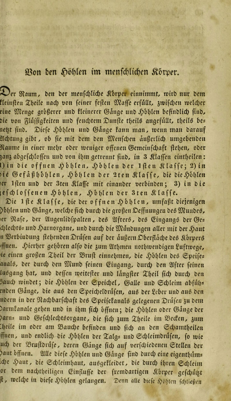 SBon fcett $cl)Icn tm mcnfdjltdjcn Körper, &gt;-sJer SHaum, ben ber metifd)lid)e Äbrper eintiimmt, roirb mir bem ffeinfleu Steile nad^ Pott feiner feffeti 9D?affe erfüllt, jwifdjen roeldjer eine Stenge größerer iitib kleinerer ©ange tmb Jpbl)len beftnblid) ftnb. Die üon glüfftgfeirett »ttb fend)tem Duttfle tfjeilö angefüllt, t^eilö bis nel^t ftnb. Siefe Jj&gt;b()lett uttb ©ange f'attti man, meint man barauf 2ld)tuug gibt, ob fte mit bem ben $D?enfd)eu äußerlich umgebetiben Kaunie in einer mel)r ober weniger offenen ©cmeiufd)aft fielen, ober ;an$ abgcfd)lo|fen unb t&gt;ott il)tn getrennt ftnb, in 3 klaffen eintfyeilen: l)in bie offnen Jp b f&gt; I e a, $ bl) len ber lfleti klaffe; 2) tu &gt;ie ©efaßl)bl)len, Sp bl) len ber 2teti klaffe, bie bie J£&gt;bl)lett &gt;er lften nnb ber 3tett klaffe mit einanber oerbinbeti; 3) in bie I e f d) l o f f e tt e tt Sp o l) l e n, Sp b 1)1 e n ber 31 e n klaffe. 2&gt;ie 1 fte klaffe, bie ber offnen Jpbfylen, umfaßt biejenigen pbl)len nnb ©ange, voeld)e ftd) burd) bie großen £)efftumgeu beß üDfuubeß, »er 9lafe, ber 2lngenlibfpalten, beß Slfterß, beß ©iitgangß ber ©es d;Ied?tb= unb Jparnorgatte, nnb burd) bie Sföünbuugen aller mit ber Spaut n 53erbinbnng fteljenben ©rufen auf ber äußern £)berflad)e beß jTorperß »fifneti. hierher geboren alfo bie ^um 2ltl)meu norl)menbigett Juftmege, &gt;ie einen großen £l)eil ber SSrufl entnehmen, bie Ji&gt;bl)len beß ©peifes analß, ber burd) beit SDiunb feinen ©ingang, burd) ben Elfter feinen iuegang fjnt, unb bejfeu weiterer unb Idngfter £ljeil ftd) burd) ben Saud) roinbet; bie 4?bl)lett ber ©pet’d)el, ©alle unb ©d)leim abfül)* enbeii ©äuge, bie auß ben ©peicßelbrüfen, auß ber Sebcr unb auß ben nberu in ber 9lad)barfd)aft beß ©peifef'attalß gelegenen Drufen ju bem Dartnf'anale geben uttb in iljm ftd) offnen; bie Jpbljlen ober ©äuge ber ?arn; unb @efd)led)tßorgatte, bie ftd) jum £l)eile im 23ecfen, jttm Ibeile im ober am 23aud)e beftnbeu uttb ftd) au ben ©d)amtl)eilett ffnett, unb ettblid) bie dp'ol)len ber £algs unb ©d)leimbrüfett, fo mie ud) ber S3ru(fbrüfe, bereit ©ange ftd) auf üerfd)tebettett ©teilen ber )aut offnen. 2llle biefe jpbl)len unb ©ange ftnb burd) eine eigentl)üms id)c Jpaut, bie ©d)leiml)aut, außgefleibet, bie burd) iljrett ©d;leim or bem nad)tl)eiligeu ©influjfe bet frentbartigen Körper gefd)ül|t fl, meld)e in biefe ipbljleu gelangen. Senn alle biefe folgen fri)(icßeit