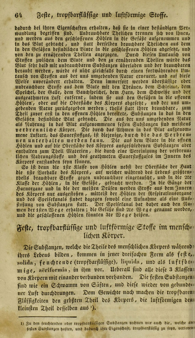 baburcf? bet it&gt;ven (glgenfchaften erhalten, bafj fie in einet beffdubtgen SSet: Wanblung begriffen ftnb. Unbrauchbare ©belieben trennen ftcb non ihnen, unb werben auS ben gefcbioffenen Jp6l;ten in bie ©cfdjtc aufgenommen unb in baS 93iut gebracht, unb fiatt berfeiben brauchbare ©belieben auS bcm in ben ©efdfien beffnblichen 93lute in bie gefcbioffenen fohlen abgefeimt, unb von ben jtt erndhrenben ©bellen angejogen. ©urcb btefen Umtaufch von Stoffen jwifcben beut SBlute unb ben ju erndhrenben ©bellen würbe baS S)lut fehr batb mit unbrauchbaren Subffanjen überiaben unb ber brauchbaren beraubt werben, würbe eS nicht gleichfalls burch einen fortwdhrenben Um&lt; taufch von Stoffen auS ber uns umgebenben fftatur erneuert, unb auf btefe öBeife unverdnbert erhalten. Senn immerfort werben überflüfftge ober uubrauchbare Stoffe auS bem 93lute mit ben SCIjränen, bem Schleime, bem Speichel, ber ©alle, bem Q3ancbfpetcbel, bem Jparn, bem Schwede unb bet «uSgeatbnteten 2uft entfernt, Inbem fte aus ben ©efdjien in bie offenen Jpohten', ober auf bie Oberfläche beS Körpers abgefefet, unb ber unS um= gebenben ^atur jurüefgegeben werben ; tbetlS ffatt ihrer brauchbare, junt ©heil juvor erff in ben offenen Jp6l)ten bereitete, Subffanjen in baS in ben ©efdfien beffnblichc lölut gebracht, ©te auS ber unS umgebenben 9iatut als Nahrung in baS SBlut aufgenommenen feffen Subffanjen ftnb nietffenS verbrennliche Körper. ©te burch baS Slthmen in baS ®lut aufgenoms mene Suftart, baS SauerffoffgaS, iff biejenfge, burch bie baS 23crbreu= nen unterhalten werben Eann. ®ie aus bcm 58lute in bie offnen Jpöblen unb auf bie Oberfläche beS Körpers auSgefcljtebenen Subffanjen aber enthalten jum ©heil ODfaterien, bie burch eine ffSeretnigung ber verbrenn:: liehen 9cabrungSffoffe unb beS geatmeten SauerffoffgafcS im 3nnern beS Körpers entffanben fepn fönnett. So iff benn bie lffe klaffe von Höhlen nebff ber Oberfläche ber Jpaut bie lffe 93orhalle beS Körpers, auf welcher wäbreub beS SebenS grof)ten= theflS brauchbare Stoffe gegen unbrauchbare etugetaufebt, unb in bie 2te .Klaffe ber Jpöblen, in bie ©efäfie, gebraut werben. 3« bie ©dnge bet Jparnorgane unb in bie ber metffen ©rufen werben Stoffe aus bem fjnnern beS Körpers nur auSgeffojjen , mtttelff ber Jpöplen ber OtefpirationSorgane unb beS SpetfefanalS ffnbet bagegen fowohl eine Aufnahme als eine 2luS= ffofiung von Subffanjen ffatt. ©er Speifefanal hat bähet auch ben 9ia: men beriffenößege erhalten; bie ©efdjie fittb 2te ffiege genannt worben, unb bie gefchloffenen fohlen fönnten 3te 2Bege beißen. gcjte, tropfbarftüfftge unb luftformtgc 8toffe tmmenfcf)* licken Körper. ©teSubffanjett, melctje bie &amp;ljette beS ntenfdjltdjettßbrperS maffrettb' ifyreS SebettS bilben, fonmiett tu jener bvctfad;ett gornt als fefte, solida, feudbtetibe (tropfbarflufftge), liquid», unb als luftfbrs- nttge, aeriformia, in ü)ttt vor. Uebcrail ftnb alle btefe 3 klaffen t'Pit jTorpent mit etnanberöerbunbeu vorbaubett. £)ie fefleu@ubffau3eu ftnb rote ein ©djwantm von (Säften, ttttb biefe mieber von gebunbes uer Suft burdfbrungen. Dem @eivid;te uad; mad)en bie tropfbaren gliifftgfeiten ben grbfften 2l)eil beS ÄbrperS, bie luftformigett ben fleitiffett £l)cil beffelbett auS'). D 3» ben fcudjteubcii über tropf6nrfl!ii.f|taen ©iiäftAnjen tedjucn wir and) bic, u'ctdje an feften ©ufrffnnjcu giften, uub babuvcp iljvc ©iflcnfchaft, tropfOnrflüfflo }ti fco«, oertoren