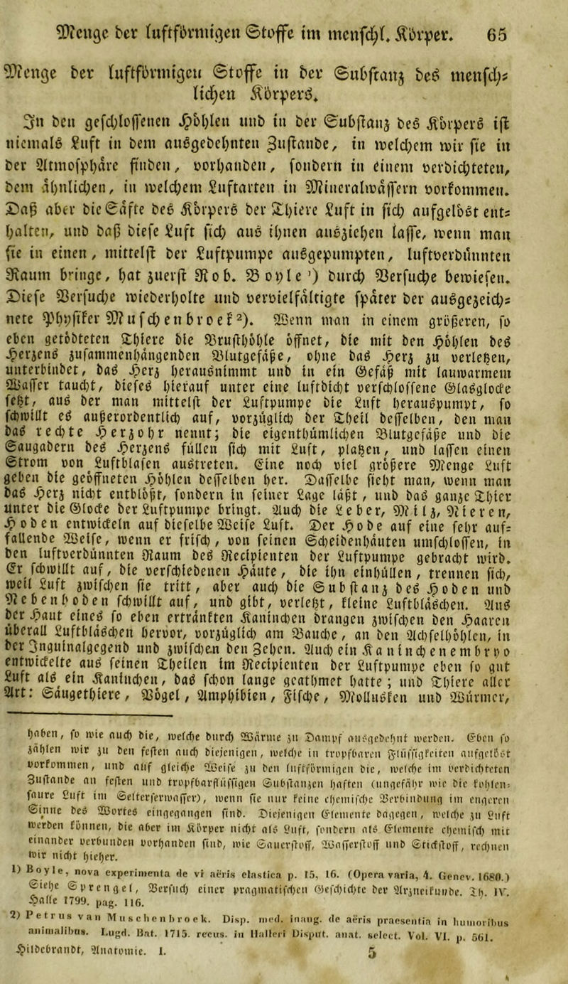 Einige ber (uftfftrmigcti ©toffc in ber ©ubfraitj bcb&gt; ntenfd)? ltdfcn Ä&amp;rperö. 3n ben cjefdjloffcticn Jpbl)lett utib in bei- ©ubffauj beö Ä&amp;rperS i|l niemals £uft in bem ouögebeljnten ^uffatibe, in iveld;em »vir fie in ber Sttmofphäre ftiibeu, »orhanöen, fonbern in einem vevbidbteten, bent ähnlichen, in tveld;ent Suftarten in SDimerahvafiern vovfonimeu. £)afj »»ber bie©afte bed ßorperö ber Sljieve Suft in ftd; aufgelbät ents halten, unb baß biefe Suft ftd; anö ihnen auejiehen taffe, trenn mau fie in einen, mittelfl ber Luftpumpe ausgepumpten, luftverbüuntett SRaum bringe, fjat juerfl 91 ob. SSople’) bmch 93erfud;e betviefetu Diefe S3erfud;e ivieberholte unb vervielfältigte fpdter ber auSgejeid^ nete ^bhftfer u f d) e n b r c e t* 1 2). 2ßenn man in einem grüneren, fo eben geröbteten Spiere ble 93ruftl&gt;66te öffnet, bie mit ben Jpohleit bed •£erjentf jufammenhängenben a.Mutgcfd#e, opne bad Jperj p verleben, unterbinbet, bad Jperz peraudninimt unb tu ein @efafi mit lauwarmem QUafTcr taud)t, btefcd hierauf unter eine lufrbtebt verfcploffenc ©taöglocfe fe^t, aud ber man mitteig ber £uftpumpe bie £uft heraudpnmpt, fo fdimtllt cd aupetorbenrltd) auf, vorzüglich ber Shell beffclben, ben man ba^ rechte .fperzohr nennt; bie eigenthümlidjen SMutgefafe unb bie Saugabern bed Jperzend füllen ftd? mit £uft, planen, unb laffctt einen Strom von t £uftblafen audtreten. (Eine noch viel größere 9)ienge £uft geben bie geöffneten fohlen bcffelben her. Saffelbe ficht man, wenn mau bad .£&gt;etz nicht entblöjir, fonbern in feiner £age laft, unb bad ganze Spter unter bie ©locfe ber£uftpumpe bringt. 2luch bie £eber, 9)tilz, Stieren, •frohen entivicteln auf btefelbe 2Betfe £uft. Der .frobe auf eine fepr auf; fallenbe Sßeife, wenn er frifd), von feinen ©djeibenpauten umfdjloffen, in ben luftverbunnten 9taum bed ötecipienten ber £uftpuntpe gebracht wirb. dx fcbiviUt auf, bie verfchiebenen Jpäute, bie ihn einhüllen, trennen [ich, tvetl £uft z'vifdfen fie tritt, aber aud) bie ©ubftanj bed ^oben unb pebeuhoben fcpivitft auf, unb gibt, verlegt, fleine £ufthl«dcben. 2lnd ber .fraut eiued fo eben ertränften Kaninchen brangen ztvlfchen ben paaren überall £uftblädchen hervor, vorzüglich am 53auche, an ben 3lchfelhöl)len, in ber jngmnalgegenb unb jrolfchfcn ben gehen. Slucp ein .ff antnchenembrpo entivictelte aud feinen Spellen im ötecipienten ber £uftpumpe eben fo gut £uft allein Kaninchen, bad febon lange gcatpmet hatte; unb Spiere aller 2irt: Saugethiere, «Böget, 2lmphtbten, glfdje, 97folIudfen unb Söiirmcr, bciOcn, )o »i'ic aud) bie, n&gt;efcf)e burd) SSärtne jn Dampf oufgehchnt werben, ©6cu fo jntjten »wir ju bei» fcficii nud) biejenigen, roeldje in tropf&amp;nrcn gliifjigfcitcn nufnetßc-t uorfommen, unb nlif g(cid)c äßeife ju ben iuffformigen bic, weiche im oevbidjtctcn Suftanbc nn feften 1111b tropf&amp;flrflüffigcn ©u&amp;franjen haften (ungefähr wie bic fohlen; fnure £uft im ©eiterferwaficr), wenn fic mir feine e[)emifd)c 2$erbinbung im engeren Sinne beö SBurteS eingegangen finb. Diejenigen (Elemente brigegen, tvelrf&gt;e jtt S?nft merben fönnen, bie aber im fiörper nid&gt;t ah» Snft, fonbern nt£ Elemente cl)ctnifd) mit etnanber oerbunben porljnnben finb, mie ©auenfoff, 2ßn(Terftoff nnb ©tictgoff, rechnen Dir nicht l)iel)er. 1) Hoyie, nova experimenta &lt;le vr neris eiastica p. t5, 16. (Opera varia, 4. Genev. 1680.) €ie()e Sprengel, Sßerfnd) einer prngmntifdjen ©efd)id)te ber 9lr»neifu»be ~h IV 5?al(e 1799. pag. ii6. 2) Petrus van Muschenbroek. Disp. metl. inang. de aeris pransentia in liumoribus aninialibu». Lugd. Uat. 1715. recus. in Halferi Disput, aiiat. seiect. Vol. VI. p. 561. ^iibcbranbt, Slnatoinie. I. 5