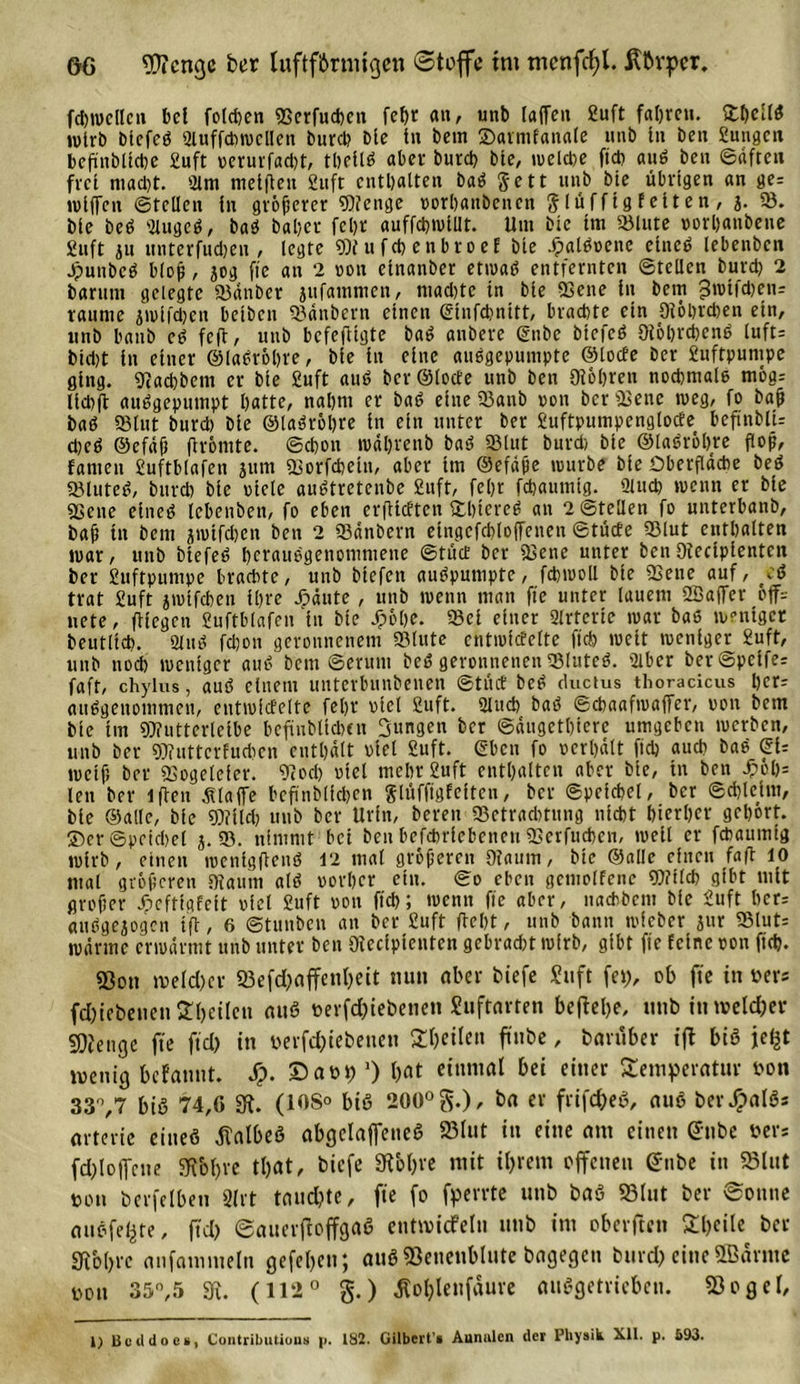 fcbwellcn bei folgen ffierfuchen fehr an, unb (affen 2uft fahren. fcbellb wirb Dlcfcb Slttffchwcllen burd? Die ln Dem ©armfattale unb ln Den Sungcn beßinbllcbe Suft verurfacht, theilS aber burd? bte, welche fid? aub Den ©äften frei mad)t. 2lm melften 2uft enthalten baS Jett unb bte übrigen an ge= wlflfen ©teilen ln größerer Wenge vorhattbenen glüfftgfeiten, 3. 58. Me beb Slugeb, baS Daher febr auffchwiUt. Um Die Im 53lute vorhanbeite £uft iu «nterfudjen , legte Wufcbenbroef bte Jpalbvene elncö lebenben jpunbeb bloß , jog ft'e an 2 von etnanber etwas entfernten ©teilen burd) 2 Darum gelegte 53änber jufammen, ntad)te in Die 23ene in Dem 3t\&gt;tfd&gt;en= raume jwifdjen betbett 53änbern einen ©infehnttt, brachte ein (Röhrchen etn, unb battb et? fcfl, unb befeftigte baS anbere ©nbe btefeb 9tohrd)cne luft= bld)t in einer ©labrohre, ble in eine ausgepumpte ©locfe Der Suftpunipe ging. «Racßbem er ble Suft auS Der ©lode unb Den (Röhren nochmals mög: Ucbft aubgepumpt hatte, nahm er bab eine 53attb von Der 53ene weg, fo baß bab 58tut burd) Die ©labröhre in ein unter ber Suftpumpenglode bcfinblU d)cb ©efdß flröntte. ©chon mährenb bab 53(ut burd) ble ©labröhre floß, fatiten £uftblafen jurn äsorfchetn, aber tm ©efäße würbe ble Oberfläche beb 53luteb, burd) Die viele aubtretenbe 2uft, fel)r fchaumtg. ülud) wenn er Die SSene eiiteb lebenben, fo eben erflidten ©hiereb an 2 ©teilen fo unterbatib, baß in bem jwtfchen ben 2 53änbern eingcfchloffenen ©tüde 53lut enthalten war, unb Mefeb herausgenommene ©tud Der 53ene unter Den Oiecipientctt ber Sttftpumpe brachte, unb Mefctt auSpumpte, fchwoll ble 53eue auf, eb trat Suft jwlfchen ihre j?äute, unb wenn man ft'e unter lauem SBaflfer öff= nete, fliegen Suftblafen ht bte Jpölje. 53cl einer 2lrtcrie war bab weniger Deutlich. 2luS fd)on geronnenem 53lute cntwldelte ft cf) wett weniger Suft, unb noch weniger aub Dem ©erunt beb geronnenen 53luteb. 5lbcr ber®pclfee faft, chylus, aub einem unterbunbenen ©tüd beb ductus thoracicus her: aubgenomtnen, cntwldelte fehr viel Suft. 2Utcb bab ©chaafwaffer, von betn ble tm Wutterleibe befäubllchtn jungen ber ©dugethiere umgeben werben, unb ber Wuttcrfucbcn enthalt viel Suft. ©ben fo verhält ftd) aud) bab SU weiß ber Sßogelefer. 9?od) viel mehr Suft enthalten aber ble, in ben £öl)= len ber lflen klaffe bcß'nblldjen Slüffigfeiten, ber ©pelchel, ber ©d)leim, Die ©alle, ble Wild) unb ber Urfn, bereit 53etrad)tung nicht hierher gehört, ©er ©peichcl j. 53. nimmt bei ben befchriebenett 5Serfuchen, weil er fchaumlg wirb, einen wenlgftenb 12 mal größeren Diaum, bte ©alle einen fafl 10 mal größeren (Raum alb vorher ein. ©o eben gemotfene Wilch gibt mit großer Jpeftlgfelt viel Suft von ftch; wenn ft'e aber, nachbent ble Suft her: ausgewogen ifl, 6 ©tunben an ber Suft fleht, unb bann wleber jur 53lut= wärme erwärmt unb unter ben 9iccfptcnten gebracht wirb, gibt ft'e feine von ftd). «Bon weicher 53efd)affenl)eit nun aber biefe Suft fei), ob ft'e in »er* fd)iebenen 2l)etlen miß frerfchiebenett Suftarten befiebe, unb in welcher Wenge ft'e fiel) in frerfd)iebetteu feilen ft'nbe, baruber fft biß je^t wenig befannt. Sp. Safri) ’) bat ctunial bei einer Temperatur fron 33°,7 biß 74,0 «R. (108° biß 200° g.), ba er frifcheß, auß berJpalß* orterie eitteß tfalbeß abgelaffeneß 23lut in eine am einen @nbe frers fd)loffcne 3ibl)ve tl)at, biefe SR&amp;b« mit ihrem offenen £nbe in 93lut fron bcrfelben 3lrt tauchte, ft'e fo fperrte unb baß 93lut ber Sonne oußfefcte, ftd) ©auevjioffgaß entwicfeln unb im oberften Theile ber 3fib()re anfainmeln gefelyen; auß SSenenblute bagegen burd) eine SBärme fron 35n,5 3?. (112° g.) ^ol)lenfäure außgetricbcu. S3ogel, 1) Beildoes, Contributious p. 132. Gilbert’» Aunalen der Physik Xll. p. £93.