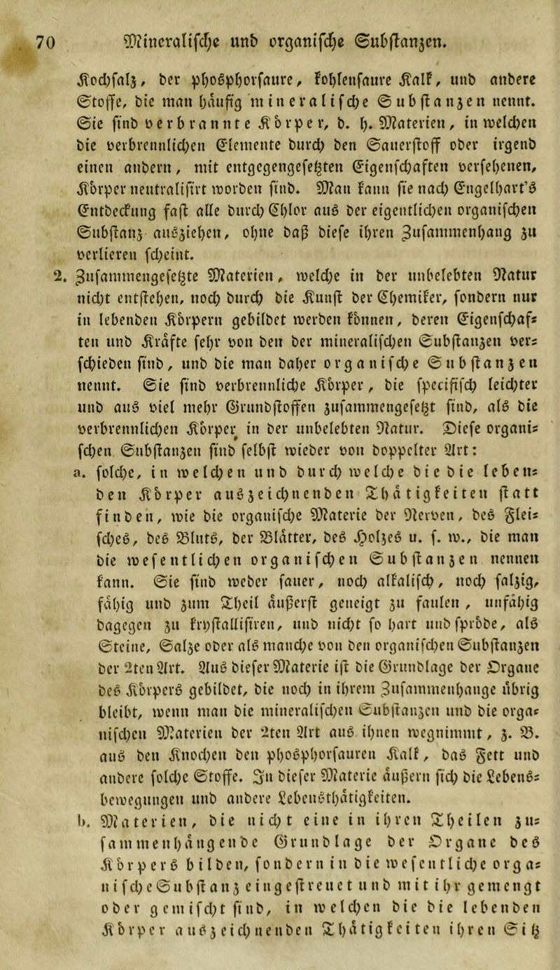 tfocbfalj, bcv ^oßp^ovfnurc, f’oblettfaure $alF, unb attbere ©toffe, bie man Oauftg nt itt e va 1tfd)e ©ubfla ttjen nennt, ©ie ftttb »erb rannte ft b r p e r, b. h* Materien , in n&gt;eld)ett bte uevbmmlidKn Elemente bttrd) bett ©auerfloff ober irgettö einen attbertt, mit etttgegengefe^tett G'igetifdjaftett üerfebetten, Körper neutraliftrt movbett ftttb. SCT?an f'antt fte ttad; Gnigelbart’ö (JtitbecFung faft alle burd) (J()Ior auö ber eigentlidjen orgatiifd)ett ©iibjlattj au'jjiebctt, ol^tte baß biefe ihren ,3ufammen()attg jtt verlieren fdjeiut. 2. ^ufamtuengcfe^tc Materien, meld)e itt ber unbelebten 9?atur nid)t entgehen, ttod&gt; bttrd? bte $unjf ber (ühemifer, fottbern nur in lebenbett Körpern gebilbet merben Tonnen, bereit @igettfd)afs teti unb grafte fetjr »ott bett ber mttteralifdjeti ©ubfiattsen bers febiebett ftttb, unb bie matt batjer organ ifcbe © tt b ft a n j e tt nennt, ©ie ftttb berbrennlidje Körper, bie fpeciftfd} leid;tev unb auö tuet mehr ©runbftoffett sufamnteugefefst ftttb, alö bie berbrennlid;ett Körper in ber unbelebten Dfatttr. Oicfe orgattis fd)en ©ubftan3eu ftttb felbff tvieber oott boppclter 9lrt: a. folcbe, in m e l d) e tt tt tt b b tt r d) m e l d) e b i c bie I e b e n= bett ft o r p e r auöj et ebnenbett Sb a t ig fe i teu ftatt fittben, voie bie orgattifdje Materie ber Oterbett, beö gleis fd)cö, beö 23lutö, ber SSIatter, beö Jj}oIse6 u. f. tb., bie man bie m e f e tt t U d; e tt o r g a tt i fd; e tt © u b fl a tt 3 e tt nennen f'antt. ©ie ftttb toeber fauer, nod&gt; alfalifcb, ttoef? faljt’g, faltig unb jitm Sbcil außerfi geneigt 31t faulen , unfähig bagegett 31t f'rpffalltftren, unb nicht fo hart unbfprbbe, alö ©teilte, @al3e ober alt? matid;e bott bett orgattifdtett ©ubffattsen ber 2tett 2lrt. 3Iuß biefer Materie ift bie ©runblage ber Organe beö körpert? gebilbet, bie ttod) in ihrem ^ufammenbange übrig bleibt, meint matt bie mitteralifdten ©ubftanseit unb bie orga* nifdten Materien ber 2tett 2lrt anß ihnen tvcgnimntt, 3. 58. attö bett $tiod)en bett phoßphorfauren $alf, baö gett unb attbere fold;c ©roffe. 3tt biefer Materie ■äußern ftd; bie Sebettös bctbegtingett ttttb attbere Sebettöthatigfeiten. I*. SOiateriett, bie tt t d&gt; t eine itt ihren Sb ei len 3 tu f a nt ttt e tt h a tt g e tt b e @ r 11 tt b l a g e ber Organe beö b r p e r ö b i l b e tt, f 0 n b e r tt i tt b i e tv» e f e tt 11 i d) e 0 r g as tt i f d) e © 11 b ft a tt 3 c i tt g e ft r e tt e t 11 tt b 111 i t i b r g e ttt c tt g t ober g e 111 ifd)t ft ttb, in tv eld)cn bie bie Ieben bett ft b rp c r a tt ö 3 e id) 11 e ttbe tt S l)a tig F c i te tt ihren © i &lt;3