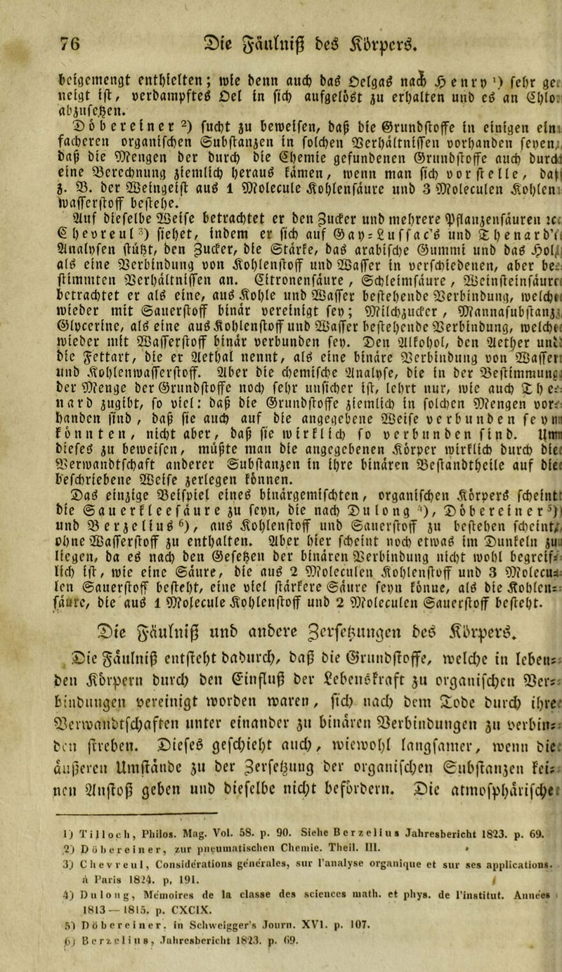 beigcinengt enthielten; wie benn auch bat&gt; öelga$ nacb Jpcnvp’) fehr ge neigt Ift, verbampftetf £5el ln ftd) aufgelöst iu erhalten unb c6 an St)lo. abjufeßen. ©obereinet 1 2) fucht jn beroelfen, bafj bte ©runbftoffe ln einigen ein fächeren organifchen ©ubffanjen tn folchen QSerhältnlffen vorbanbeit fetten;, bfff bte Wengen ber bnreh hie ©hemie gefunbenen ©rutt&amp;ffoffe and? burd: eine ^Berechnung ziemlich herauö fämen, wenn man ftch oorfrelle, bah i- 58. ber Betngelff auä 1 Wolecule Äolffenfäure unb 3 Woleculcn Ächten tvafferffoff beffehe. 2luf biefelbe Betfe betrachtet er beit guefer unb mehrere tyftaiijeiifäureii ic. ©hevteul3 4) flehet, htbem er ftch auf @at) = £uffac’6 unb ©benarb’ii Slnalvfen ffuf)t, ben hte ©tärfe, baö arabtfd)e ©tmtnit unb baö dpot^ij a(ti eine QSerbtnbuug von Äohtenfloff unb Baffer tn ucrfdiicbetteii, aber be:: ftlmmten SBerhdttnljfen an. ©itronenfäure, ©chtetnifdure, Bcinffetnfäutn betrachtet er alö eine, and Äohte unb Baffer beftehenbe USerbinbuug, nielcbn «lieber mit ©auerffoff binar vereinigt fei); Wlldtiucfcr, Wannafubffani,), ©Ipcerlne, alt? eine auö Äohleitfloff unb Baffer beftehenbe 93erlüubuiig, tvelchec tvleber mit Baffcrffoff binar verbunbeit fet). ©eit aitfohot, ben 2ietffer unt; ble Jettart, bte er Qlethal nennt, alö eilte binäre 93erbinbung von Baffer, tntb .tohlemvafferffoff. 2lber bte chcniifche 2lttalt)fe, bte in ber 58effimrauiigi ber Wenge ber ©runbffoffe noch fehr utiftcher tfl, lehrt nur, ivie auch © h ee= ttarb jugibt, fo viel: baff ble ©ruitbftoffc jtemltcb in foldicn Wengen vor= hanben ftub , bafj fte auch auf bte angegebene Beife verbunbeit fevnn F 6 unten, iild)tabcr, baff fte mir ft ich fo vcrbitnben flnb. tltm btefeö ju beivetfcn, mü0te man bic angegebenen Äörpcr lvirflicb bttreh biee ffierivanbtfchaft aitberer ©ubffanjeu in Ihre binaren 5Bcffanbtbctle auf hie: befchrlebette Beife jerlegen föiinen. ©a3 einzige 58eifviet eltteö blitdrgemlfchten, organifcbeti Äörpere? fchefntr bte ©guerEleefäure ju fepn, bte nad) © u t o n g ■'), © 6 b e r e l it e r5) i unb 58erjeliu$ 6), aiu&gt; Äohlenfloff unb ©auerffoff ju befteben fcheint/, offne Bafferffoff ju enthalten. 2lber hier fcheint nod) ctivaö im ©unfein juu liegen, ba eö nad) ben ©efeffen ber binären SCerblnbung nicht ivohl begreif: lid) Iff, rote eine ©dure, bte au$ 2 Woleculcn Äofflcnffoff uttb 3 Wolecu4 ten ©auerffoff beffeht, eine viel ffdrfere ©dure fepu fonue, alö bte Äohlctt= fdure, bte auö l Wolecule Äohtcnffoff unb 2 Woleculcn ©auerffoff beffeht. Sie fyaithiiff unb anbere ^fe^mtgen bcö 51 örterte. Sic gdulniff entffebt betburd), baff hie ©runbffoffe, ivcld)e in Icbetts ben dtorpern bttreh beit ©itiffuff ber Sebenefraft 3u crgantfdjeit 23ers binbutigctt bereinigt tvorbeit tparett, ftd) uad) bent £obc burd) ihrer 53cnpaitbtfd)aftcn unter etnanber 311 binaren SSerbinbungen 31t perbin«: ben ffrebetr. Siefeö gefd)iel)t and), wiewohl laugfanter, wenn bte. dufferen Umfiättbe 31« ber ^erfeßuug her organifchen ©ubffflti3en Fei; neu 21 uff off geben unb biefelbe nid;t befbrberu. Sic atmofphärifetyet 1) Ti) loch, Philos. Mag. Vol. 58. p. 90. Siehe Berzelius Jahresbericht 1823. p. 69. ,2) Dü he rein er, zur pneumatischen Chemie. Theil. 111. • 3) Che vre ul, Considcrations generales, sur lanalyse organlque et sur ses applicatlons. a Paris 1824. p. 191. i 4) Dulong, Mcmoires de la classe des Sciences math. et pliys. de l'institut. Annces 1813— 1815. p. CXC1X. 5) Döbereiner. in Schweigger’s Journ. XVI. p. 107. Cj Berzelius, Jahresbericht 1823. p. 69.