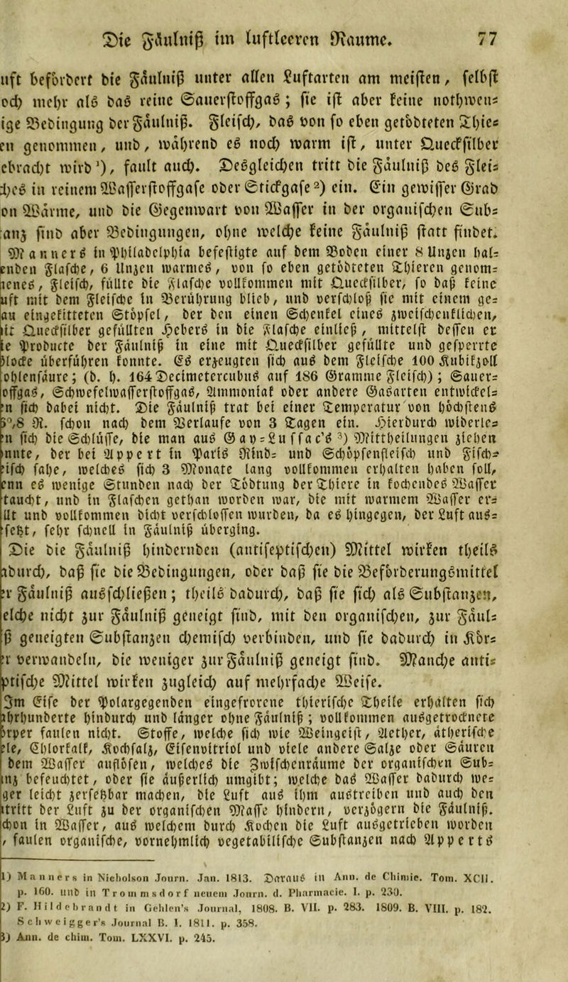 uft befördert bte gduliuß unter allen Suftarten am metjlen, felbfl cd) nteljv alß baß reine ©auerftojfgaß ; fie ifl aber feine notbmens ige SBebittgung bcrgaulntß. gletfd), baß bon fo eben getobteten £t)ies en genommen/ utib, iväljrenb eß uod) warnt ift, unter D.uecfftlber cbrad)t wirb1)/ frtllIt £5eeglctcl&gt;en tritt bie gdulttiß beß gleis i;e» in reinem Sßajferffoffgafe ober ©tiefgafe2) ein. Sin gewijfer ©rab on Sßdvme, unb bie ©egemuavt oon SLBaflTer in bei* orgatiifdjen ©ttbs aiij ftnb aber SBcbtugungett, ol)ite meldje feine gdutnip ffatt finbet. Wanncrß in«Phiiabclphia befefttgte auf bem 93obett einer 8Uujen h&lt;xU enben glafche, 6 Unjcn marnieß, von fo eben getobteten Tigeren gcnom= icneß, gleifcb, füllte bte fitafebe vollkommen mit duectfilber, fo baß feine uft mit bem jletfcbc in Berührung blieb, unb oerfdjloß fie mit einem ge= au eingefitteten ©topfet, ber beu einen @d)enfel etneß ämcifcbcnflicbett, iir Qmecffilber gefüllten Jpcberß in bie vvlafcpe etnlicß , mittetft bejfen er ie iprobucte ber gäulntß in eine mit Öuecffilber gefüllte unb gesperrte Mode überführen fonnte. @ß erzeugten fiep auß bem Slclfche 100 Änbifjolt oßlenfäure; (b. lg I64®ccimctcrcubiiß auf 186 ©ramme Steifet)); ©auer= offgaß, ©chmefclmaffcrftoffgaß, Qitnmoniaf ober anbere ©aßarten enttoicfe(= ■n ftd) babei ntdjt. Tie gdulniß trat bei einer Temperatur oon ßoebfteuß &gt;°,8 üt. fd)ott nad) bem Verlaufe oon 3 Tagen ein. Jpieibureb mlberlcs •n ftd) bie©d)lüjTe, bie man auß © ap = 2u ffac’ß 3) Wittheilungeu jiehett mitte, ber bei 2tppe rt in tyariß 9ifub= unb ©d&gt;öpfenfleifcl) unb g-ifeb* ufd) faße, melcheß ftd) 3 Wonate lang oollfommeu erhalten haben foll, enn eß mentge ©tunben nad) ber Tfcbtung berThiere in foebenbeß SBaffcr taucht, unb in ßlafcben gethan toorben mar, bie mit marinem 2öa(fer cr= Ut unb oolifommen btdit oerfchtolfen mürben, ba eß hingegen, ber£uftauß= feßt, feljr fd)ttcll in Sdulnlß überging. ©ie bie gaultiiß Ijinbernben (anttfefptifd?cn) SOiittel voirfen tbeilß ibttrd), baf3 fie bieSBebingungen, ober bafj fte bie 95ef&amp;rberung6mitfel •rgäulniß außfd)lie(3en; tbeilß baburd), bajj fte ftd; alß ©ubjiattjen, eld)e nid)t jur gdulniß geneigt ftnb, mit ben organifdjett, jur gduts f) geneigten ©ubffanjeti d)emifd) oevbtnbcti, unb fte babttrd) itt dTors er Denvaitbeltt, bie weniger jurgattlniß geneigt ftnb. SO?attd)e atttis ptifd;e Mittel mirfen jugleid; auf mel)rfad)e QSeife. 3m (5tfe ber tpolargcgenben eingefrorene thtertfd)c Theite erhalten ftd) thrhunberte hindurch unb langer ohne ftdtilniß ; oollfommen außgetroefnete jrper faulen ntdjt. ©tojfe, meld)e fid) mie 2Betngci|b, Ticther, dtherifeße ?le, Shlorfalf, Äocßfalj, ©ifenoitriol unb oielc anbere ©alje ober ©äurcit bem SBaffcr auflofen, meld)cß bie gmifcbenrdume ber orgatttfeben ©ub- mj hefeud)tet, ober fie äußerlich umgibt; welche baß SBaffer baburch me= ger leid)t jevfeßbar machen, bte fiuft auß ihm außtreiben unb auch ben «tritt ber 2uft ju ber organifdien Waffe hfnbern, »erjßgern bte gäulntß. chon in 2Baffcr, auß melcßem burd) Äodjcn bie £uft außgetrfebeti morbcu , faulen organifche, oornehmltd) oegetabilifche ©ubganjen nach Slppertß 1) Männer« in Nicliolson Journ. Jan. 1813. Sftrdtlß ilt Ann. de Chimie. Tom. XCII. p. «SO. mifc in Trommsdorf neuem Journ. d. Pharmacie. I. p. 230. 2) F. Hildebrandt in Gelilen’s Journal, 1808. B. VII. p. 283. 1809. B. VIII. p. 182. Scliweigger’s Journal B. I. 1811. p. 358. }) Ann. de chim. Tom. LXXVI. p. 245.