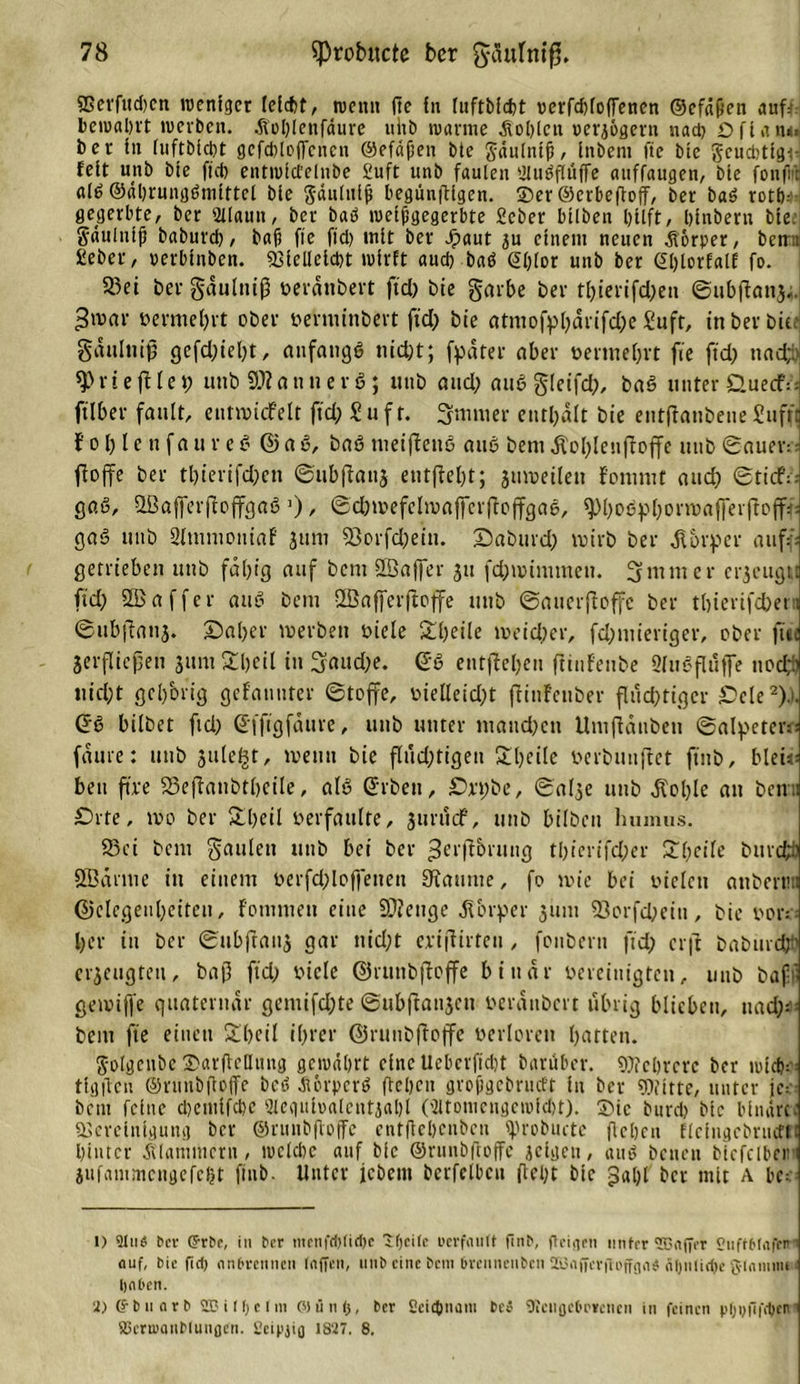 SBerfttd)cn wenfger leicht, tuen« jte fn luftbidg oerfdgofFencn ©efdßett auf: bewahrt tuerben. Äolgenfäure ultb warme .Kohlen oerj&amp;gern nach Dfiane. ber fn (uftbießt gefdgoffenen ©efäßen bte Jäulntß, fnbent fte btc 5cud&gt;ttgi* feit unb bte fiep entwfctelnbe £uft unb faulen Ulubflüflfe attffaugen, bte fonfi'r alb ©«hrungbniiftel bfe gäulitlß begüngigen. «Der ©erbegoff, ber bab rott);' gegerbte, ber 2llaun, bcr bab weißgegerbte ficber btlbett hilft, hinbern bte. S'dttluiß baburd), baß fte ftd&gt; mit ber Jpaut ju einem neuen Körper, bettm fieber, uerbinben. «Biclleicbt wirft aud) bab @lgor unb ber Glgorfalf fo. 5J3ei ber gäulttip oeränbert ftd) bte garbe ber tf&gt;ierifd;eii ©tibganj.. 3&gt;vnr vermehrt ober oerniinbert ftd) bte atniofpfeärifd)e £uft, in ber bie gäulttip gefd)iefet, aufaugb niefet; fpäter aber »ermefert fte ftd) nad;h r t e jtle t) unb a n n e r 6 ; unb and) att6 gleifd), bnb unter Guecf:: ftlber fault, eutnncfelt ftd) Suft. firmier entfeält bie etitftanbene£uffc Jofe le tt faur eb ©ab, bab meiffettb attb bem dlol)lcufioffe unb ©aueiv jlojfe ber tl)ierifd;en ©ubpattj entfielt; jmoeileu fonimt and) ©tief:; gab, Gßafferftcffcjab a), ©dgoefcltoaffcrgoffgae, spfeoepfeonoafferftofff: gab ttttb Sltuniontaf Juni 93orfd)ein. Gaintrd) toirti ber Körper auf - getrieben ttttb fähig auf bent 2Bajfer jtt fdguinunen. 3 nt nt er erjeugu ftd; 9B a f f e r aub bent ffiafferftoffe unb ©auerfloffe ber tfeierifefeern ©ubjTanj. ©aber tuerben oiele £feeile tueiefeer, fd)tuieriger, ober fite jerflicpen jttnt £feeil in Sauefee. ©b entfteljeu ftittfeube Sfttbfluffe noefeb uid)t gehörig gefanuter ©Joffe, oielleid)t flinfenber fluchtiger Gele1 2).). (5b bilbet ftd) (Efftgfäurc, unb unter ntattefeett Untflänbett ©alpetem; fäute: unb jule^t, toemi bie flud)tigen £feeile uerbunflet ftnb, biete bett ftre SSeflanötfeeile, alb @rbeti, Grt;be, ©alje ttttb dCofele an beim Grte, ioo ber Slfeeil berfaulte, jttrucF, unb bilbett lmmus. 55ci bent gaiilett unb bei ber ^erf'J&amp;iitttcj thierifefeer £l)eile bitrcfcü SBäritte in einem oerfd)loffettett Kanute, fo tote bei oiclctt attbertm ©elegeufeeiten, Fotmnen eine Stetige Körper junt SSorfcfeeiu, bie oori; feer itt bcr ©ttbftauj gar nid)t cnpirteu, fonbern ftd) er|t baburefeö erjeugtett, bap ftd) viele ©runbfloffe binär bereinigten, unb bafjl geioiffe quaternär gemifd)te ©ubftattjcti beränbert übrig blieben, ttad)^ bem fte einen £l)eil iferer ©ruttbfioffe berloren hatten. ftolgcnbe SargeQnng gewahrt eine Ueberfidg baruber. Mehrere ber wtch^ tlgftcn ©ntnbgoffe beb diorpcrb gehen großgebrutft in bcr Witte, unter jc:- bet« feine cl)cmifcf)e Uieguioaleutjalg (Sltonicngewfdg). Sie burd) btc binäre; «Bereinigung ber ©runbgoffe entgehenben «grobucte gehen fleingcbrueffi hinter Älanuticrn, weldie auf bie ©runbgoffe jeigett, aub betten biefclbctm jufammcngcfcl)t ftnb. Unter jebent berfelbcn geht bte galg bcr mit A bc:: 1) 9liW ber (5rbe, in bcr mrnfd)(id)c «ttjeite uerfautt finb, (teigen unter SBaffer CuftMafen' eiuf, bie fid) nnbrennen taffen, unb eine Ocm brennenben ZBafferjtoffga* fitjnlicpe g-tnmmi Ijaben. 2) (?b narb 2B i (t) c I m OJünt), ber Seicpnam beö Sicugcbrreiicn in feinen pfjufifeben’’ 83eni’anMunflcn. 2eipgg 1827. 8.