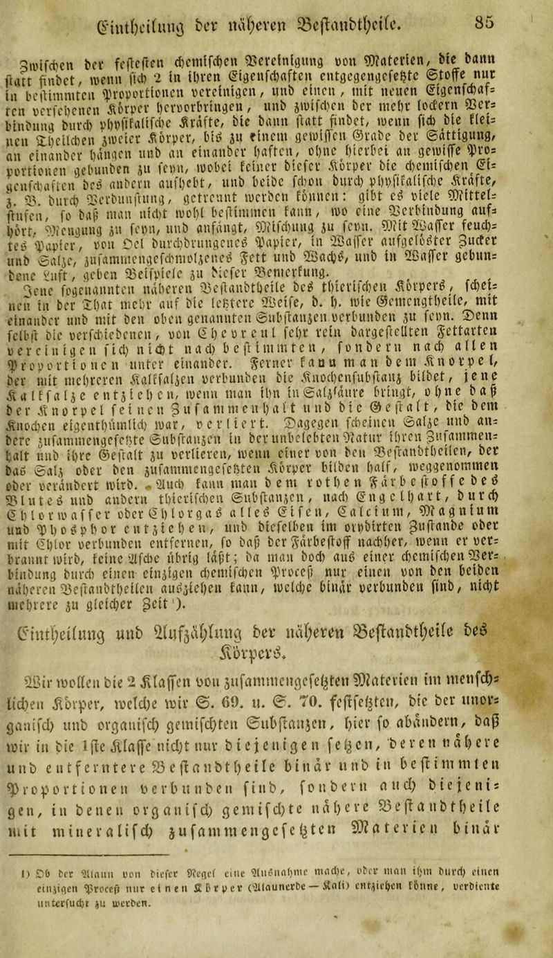 G'intheihuig ber näheren S8eftanbtl;ei(c. 3nj[fcfecn ber fefleften d)cntlfchen «Bereinigung »on Dfatcrien, bte bann ftatt finbct/ wenn ft* 2 in ihren ©igenfchaften cntgcgengefeßte Stoffe nur in bclinimtcn «Proportionen vereinigen, uttb einen, mit neuen ©igenfehafs ren »crfchcncn äörper hcroorbrtngen, unb iWtfdicn ber mein- lottern «Ber: blnbnna burd) ph»ftfaltfd&gt;e Kräfte, ble bann ftatt finbet, loentt ft* ble flct= neu ^belieben jtoeter Körper, biß ju einem gewiffeu Stabe ber Sättigung, an einanber bangen unb an einanber haften, ohne hierbei an gennffe «Pro; Portionen gebunben 311 femt, wöbet feiner blefet Ä&amp;rper ble d)cmifd)en©u genfdjaficn beß anbern aufhebt, unb betbe fdton burd) pbbftfaltfcbc Ärafte, 3. SS. burd) «BcrbmijUtng, getrennt werben fonnett: gibt eß »leie ?0Ttttel= ftufen, fo baf; man nicht wol)l beftfmtnen fantt, wo eine «Berblnbung aufs hört. Beugung 311 fepn, unb anfangt, SDfifdntug ju femt. «Öfit ffiaffer feut&amp;s teß «Papier, »01t öel burdjbrtittgcncß «Papier, In 2Bajfcr aufgelöster jpuefet unb Salje, sufamiiicngcfdmiolseneß Jett unb SBacbß, unb tu Sßaffer gcbxtn= bene Suft, geben «Belfpiele ju Mefer »entepfung. 3enc (»genannten näheren «Beflanbthelte beß thterlicheu Äorpere, fd)et= neu in ber ©bat mehr auf ble teßtere Sßeife, b. h. wie ©emcngthelle, mit einanber unb mit beit oben genannten Subftanjcn »erbunben 31t feim. ©enn feibft ble »erfduebenen, »on Shcorcul fcht rein bargefteüten Settartcn verein t g cn ft tl) n Id) t n a d) b e ft 1 nt tu t e n , f 0 n b e r n n a d) allen «Proportionen unter einanber. Seiner fanu m an beut Änotpe l, ber mit mehreren Äalffatien »erbunben ble jtnocbenfubftauj bilbet, jene Ä'alffalse e n 131 e h c n, wenn man Ihn in Salifäure bringt, ohne baft ber Knorpel feinen ? tt f a m nt c u b a 11 unb btc 0 e ft a 11, ble b cm dtno.cben elgcuthümlid) war, »erlieft, ©agegen fchetneu Sa(3c unb an= bere jitfamniengefcftte Subfransen in bet* unbelebten 9&lt;atuv ihren giifarntttetts halt unb ihre ©eftalt 31t verlieren, wenn einer »on beit SSeftanbtbcUen, ber baß Salj ober ben sufammengefeßten Körper btlbeu half, weggenommen ober »eränbert wirb. . Slucb fantt man b e nt 101 h e n S ä r h e ft 0 f f c b e ö 931 u t c ß unb anbern thlerlfchen Suhflanscn , nad) © n g c t b a 11, burd) &lt;5 h 10 r w a if cr ober © 1) 10 r g a ß a 11 e ß © l f c u, ©aIc t tt tu, «Df a g n lu m unb «Phoßphor entstehen, unb bicfclben im orpbirten guftanbe ober mit ©blot »erbunben entfernen, fo baf) ber gdrheftoff nachher, wenn er »ct= »rannt wirb, feine 21 fche übrig l«#t; ba man bod) auß einer chcmlfchen 5Ser= blnbung burd) einen einslgen dhentifchen «procejj nur einen »on ben helbcn näherenS3eftanbthellen außslehett fantt, welche binär »erbunben ftnb, nicht mehrere su g(cld;cr «Seit1). Cintl)eÜiUK} unb afafjÄfylmtg bet itäfyemt 93cftanbtl;ei(e bcö 5vbvpc rö. «Bit* wollen bie 2 Pfaffen von jufanmicitgcfefcteu Materien im mettfdjs lieben Körper, welche wir 69. tt. TO. fejlfeOten, btc ber uttors ganifd) unb organifd? gemifdjtett ©ubflanjett, hier fo ctbänbern, baß wir in bie lftc klaffe utdjt nur biejeniejett feftctt, berett ttahere u 11 b e tt t f e r tt t e r e 93 e fl n tt b t h e i I e binar 11 tt b iit b e fl i m nt t e tt «Proportionen »erbunben ftttb, f0ttbevtt and) biejetti« gen, in bettett 0 r g a tt t f d) gemifd)te nähere 23efldttbtheile mit m i n e r a l i f d) j u f a nt nt e tt g e f e fj t e n 3)? a t e v i e it binär 1) £&gt;&amp; bet SUnuit ton tiefet Pteflef eine 9tiWun()mc ni«d)c, über man itjm burd) einen einjiflen Sproeefj mir einen £ Dry er (‘■UKiuncrbe — £nli) entjiefren tDiirie, uerbiente unterfudjt ju uicrben.