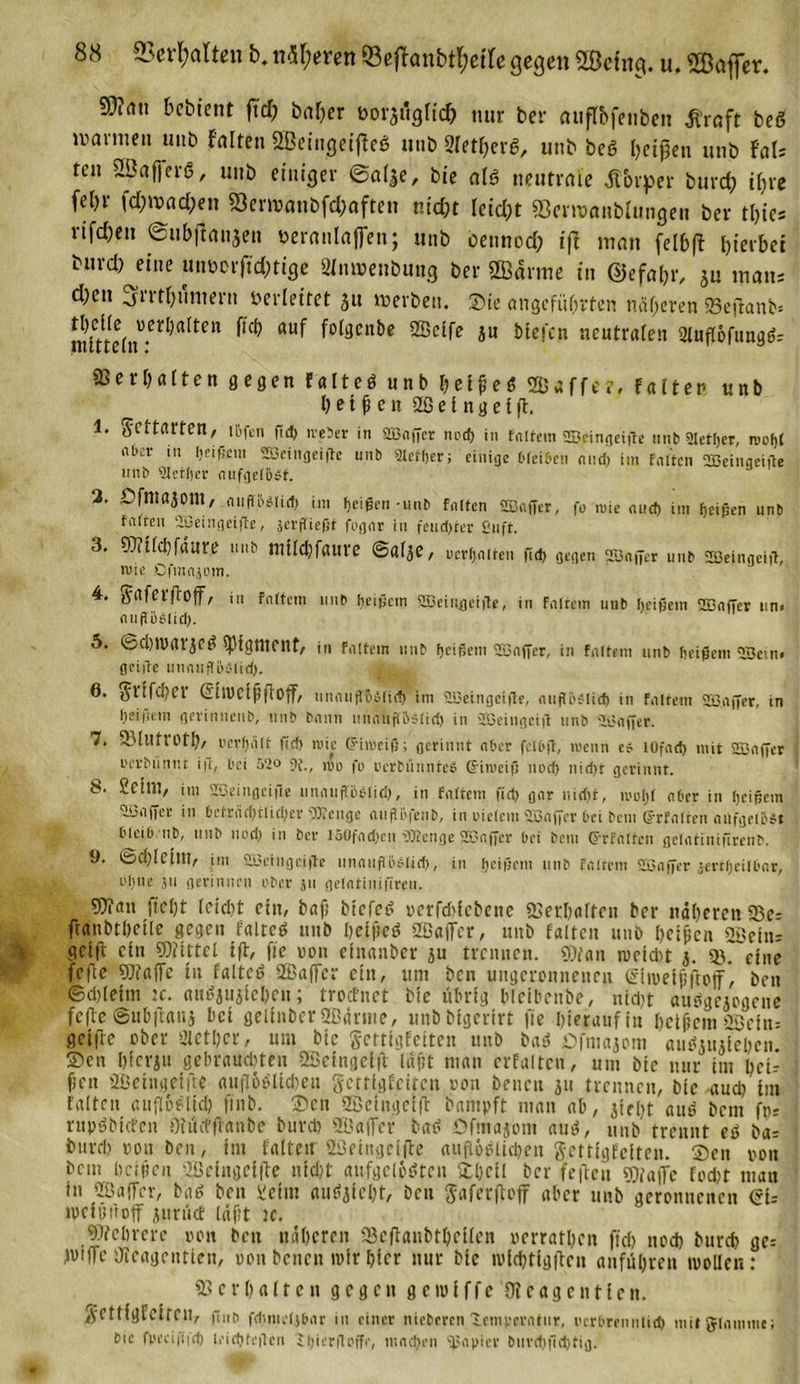 8cS ©erhalten b. ntyerm ©eflanbt&amp;eife gegen SBefng. u. «Baffer. 59?au bebtent ft'd; baffer üo^iigfid) nur ber öupbfenben Äroft beö warnten uut» falten Sßeittgeiffeg mit» Sietberg, unb beg beißen unb UU tcn SBafierö, unb einiger ©alle, bie atg neutrale Äbrper burd) ifire fe()r fd)wad;en 93er»anbfc&amp;aften nicht leicht fficmtanbfongen ber tljies rifd)en ©ubfianjen öeranlafien; unb bennod; iff man fel&amp;fl hierbei burd) eine mmorftd;tige SInmenbung ber ©arme in ©efa&amp;r, jU ,naus d;en ^rrtbumern berlettet 51t werben. Sie angeführten näheren «Bejfanb» inUte(n'l,*Cr^ft^Ctt ^ aU^ ^°^cn^c Ju hießen neutralen 2lufl6funggr Verhalten gegen falteg unb beißeg Suffe?, falten unb heilen 2ß e l n g e I ft. 1. g'CitlUten, ibfen ßd) iveher in SEOnffcr nod) in fnftem SB.eingeißc unb Stetljer, rocljt nbor m heißem 2ßeingeiße unb Steuer; einige bleiben and) im falten OBeinqeiße unb ‘äletlier nufgclBst. 2. Dfinajont, nufr&amp;0(id&gt; im fjeigen - unb falten Sßaßer, fo mie auct&gt; im Reißen unb tiilten SBeingeiße, serffiefit fogat in feud)ter £&lt;nft. 3. 9)itfd)faure unb tttilcbfaure ©al^C, pcrhnlfcn ßd) gegen SSnjyer unb SDBeingeiff, mie DfmniDin. 4. tfafetjfoff, in fnltem unb heißem SBeingeiße, in fnltem unb heißem 2BnfTer un. ntißöOlid). 5. ©Stvarjeg spigtnent, in fattem unb heißem SSnffer, in fnltem unb heißem SSein» geiße unnußhälid). 6. gnfd)et (SitVeiß|iO{f, unnußtnplirf) im SBeingciße, nuflöjlicf) in fnltem SB.nffer, in heißem gevinnenb, unb bnnn lumupslid) in üßeingeiß nnb 2Baßer. 7. SMllft'Otl), uevhhlt ftd) wie (Fimeiß; gerinnt aber fclhß, »wenn cf lOfnd) mit Sßnfter uevMintu iß, bei 52o um fo pcrtmunteO Gimeiß nod) nid)t gerinnt. 8. SctlU, im SBeingeiße umuißßO(id), in fnltem ßd) gnr nid)t, inotjl ober in heißem tßiiffer in bctrnd)tlid)er 9)ieuge tiiifth|eub, in vielem ißnffer bei beni Urfnlten nufgeiöft bleib nb, unb nud) in ber I5üfnd)en Pttenge SEßaffcr bei bem Gfrfnlten gelntinißrenb. 9. ©d)letlU, im SSeingeiße tmnnßoflid), in heiße»» unb fnltem SSnßer tertfjeilbnr, i'hue 511 gerinnen ober }u gelntinifircu. 9)iau ficht leidit ein, baß biefeg verfcbicbene Verhalten ber näheren 33e= ffaubthctle gegen faltcg nnb belßcg Safter, nnb falten unb beißen «Sein: geijt ein Mittel tff, fic non einanber ju trennen. «Dtan meist 3. eine fefte Waffe tu falteg Saffcr ein, um ben ungeronneneu (Shoelßftotf*, ben ©Sleim »c. augjujiehcu; troefnet bie übrig bleibenbe, »ist auggejogene feflc ©ubifalii bet gelittber Samte, unbbigerirt fte hierauf in heilem Scitu getffe ober Sietber, um bie gettigfeiten unb bag öfmaiom augtiuieben 2&gt;en hierju gebrausten Seittgefft laßt man erfaltcn, um bie nur im bei-- fjen 2Betngeifte aitflogltSeti getrigfeitett von bencu 311 trennen, bie and) tm falten auflbfltd) finb. ®eu ffieiitgelff bampft man ab, jirbt aug bem fp- rupgbtcfcn Olncffranbc burd) QBaffer bag Ofmajom aug, unb trennt eg bar burd) von ben, im falten 2Beiugeifte aufioglidjett gettigfeiten. ®ett von bem heißen -IBeingetlfc nicht aufgclögtett £l)ctl ber feilen ^affc fod)t mau in QBaffev, bag ben Beim augiieht, ben gaferftoff aber unb geronnenen (Sir tvciöüoff jurücf läßt ic. Mehrere von beit näheren 93cffanbtheÜeit verrathen ffcl) noS bureb ge-- IvifTc Dtcagentten, von betten mir hier nur bie tvlStigflen anführen ivoUcn: ©erhalten gegen g c ui i f f c 01 e a g c tt 11 c n. gettigfeiren, ßnt&gt; fdinteljhnr in einer nieberen iemperntur, vcrhrennlith mitglnmme; Sie fpecißid) leichfeßen S^ierfloffr, mndjen 'papier burd)ßd)tig.