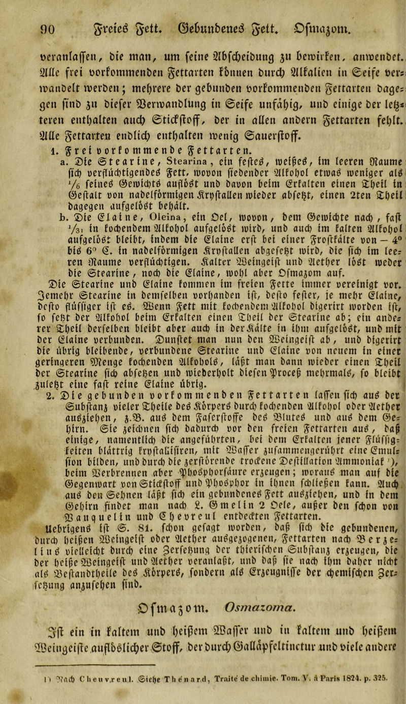 veranlagen, bie man, um feine 3Ibfd)eibutu} ju bewirfett, anwenbef. Sille frei vorfommenben gettarten fbuneti burd; SllFalien in (Seife vers manöelt werben; mehrere ber gebuttben vorFommenbeti gertarten bage= gen fittb jtt biefer 5ßenvanblung itt (Seife unfähig, unb einige bev Ie£* teren enthalten auch ©ticffloff, bev in allen anbern gettavten fel;lt. Sille gettavten etiblid; enthalten wenig ©auerßoff. l. Jretvorfommenbe gettavten. a. Sie ©teartne, Stearina, ein feftcd, tvelficb, Im leeren Dfaume ftcö verflüd)tlgenbeb Jett, wovon ftebenber Sllfohol etivab luenlger alb l/e felited ©eivld)tb auflodt unb bavon beim Srfaltcit einen Shell ln ©eftait non nabelförmigeit Ärpitallen iviebet abfe^t, einen 2ten Shell bagegen aufgelöst behält. b. Sie ©lallte, Oleina, ein Sei, wovon, bem ©cwlcbte nad), faft y3i ln focpenbem 2llfol)ol aufgelöst lulvb, unb aud? Im falten Sllfohol aufgelobt bleibt, Inbem bfe ©lalne crft bet einer Jrofifdlte von — 4° btb 6° @. ln nabelforntlgen Ärttftallen abgefcfst wirb, Me fiel? tm leer ren ütaume verflüchtigen, kalter Söetngetfl unb iiether lobt webet ble ©teartne, noch ble (Slatne, n&gt;ol)l aber Cfmajom auf. Sie ©teartne unb ©latne fonimen Im freien Jette immer vereinigt vor. 3emel)r ©teartne ttt bemfelben vovhanben Ift, befto fefler, je mehr ©lalne, bcflo flttfftger ift eb. 2üenn Jett mit focbenbem Silfobol btgertrt worben 1(1, fo fcl?t ber Qllfohol beim ©rfalten einen Shell ber ©teartne ab; ein anbe= rer Shell betreiben bleibt aber auch ln berÄdlte tu Ihm aufgelöbt, unb mit Der ©lalne oerbunben. Sunffet man nun ben SBelngelft ab, unb blgertrt ble übrig blelbenbe, verbunbene ©teartne unb ©latne von nettem ln einet geringeren Wenge foebenben 2llfobolb, (dft man bann tvieber einen Shell ber ©tearltte ftch abfefjen unb roteberholt blefen iprocejj mehrmalb, fo bleibt jule^t eine faft reltte ©lalne übrig. 2. Sie gebunben vorfomntenben Jettarten (affen ftd&gt; aub bet ©ubftanj vieler Shelle beb Äorperb burd) fod)cnbcn dllfohol ober Sietbet aubjlehen, j.93. aub bem Jafcrftoffe beb SBluteb unb attb bem ©er hlrn. ©le jelcbnen ftd) baburch vor ben freien Jettarten aub, bafj einige, namentlich ble angeführten, bei bem ©rfalten jener Jlüffigr feiten blättrig frvftalitfiren, mit SBaffer gufammengerührt eine ©mufr fton btlben, unb burd) ble gerftorenbe trotfene Sefflllatton Simntonlaf’), beim Verbrennen aber «Mobpborfdure erzeugen; tvorattb man auf ble ©egemvart von ©tlcfffoff unb ^bobpbor ln Ihnen fcblfejjen fann. 2lud&gt; aub ben ©ebnen Idfit ftd) ein gebunbeneb Jett aubgfehen, unb in bem ©ehlrn frnbet man nad) 2. ©melln 2 Sele, auper beit fchon von V a u q u e 11 n unb &lt;51) e v r e u l cntbccftcit Jettarten. Uebrigenb Ift @. 81. fchon gefagt tvorben, bah fld) ble gebunbenen, burd) bel&amp;en SBelngelft ober Sletber aubgegogenen, Jettarten nach Ser jer Hub vtellcld)t bttveh eine jjerfefjung ber tbierlfcben ©ttbflang erzeugen, ble ber helfe Söelngelft unbQlether veranlagt, unb bajj fte nad) ihm baher nicht alb Söeflanbthcllc beb .S&amp;rperb, fonbertt alb ©rgcugnlffe bet chcmlfcheu $et; Teilung anjufehett ftttb. O f nt a 5 o nt. Osmazoma. ein in Faltern unb Ijcißcnt SBajfer unb in Faltern unb beißet« '©ciiigeific auß'oBlid;er ©toff, ber burd; ©«Häpfcltinctur unb viele aubere I i Tfftd) C li c u v,r e u 1. &lt;Siet)e T li e' n n r.d, Traite de cliimie. Tom. V. A Paris 1824. p. 325.