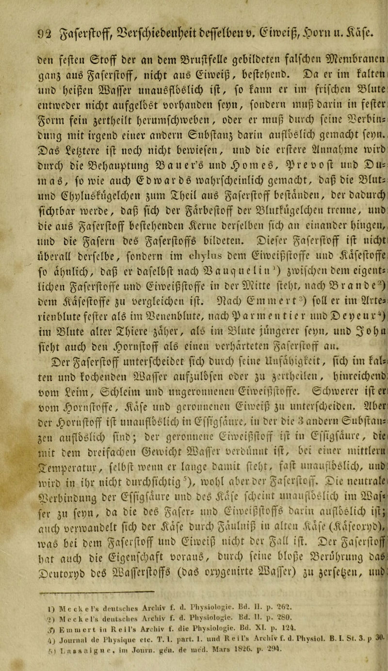 ben fejtcu ©toff ber an bem 23ruftfelle gebilbcten falfdjeti 9D?embraneit gatij auS gaferftoff, uid;t aus Griiveiß, beftel;enb. Da er im falten unb beiden SBafler uuauSflbSlid) ift, fo f'aun er im frifdjen SSIute entioeber nid;t aufgelöst oorljanben fepti, fottbent muß bavin tu fefter gönn fein jertljeift l;evumfd;ioeben, ober er muß burd; feine Serbin; buiig mit irgenb einer atrbevn ©ubftanj barin auflbSltd) gemad;t fe»;u. DaS geltere ift uod; nid;t beioiefeti, unb bie elftere Slnnaljme mirb burd; bie 33el;auptimg 33a u er’S unbJpomeS, ^reo off utib Dm maS, fo mie and) ©btoarbS io«l;rfd;einlid; gemad;t, baß bie 23lut; unb @bbluSfugeld;en 3um SDbcit aus gaferftoff berauben, ber baburd; ftd;tbar merbe, baß ftd; ber gdrbejtoff ber 33lutfugeld;eu trenne, unb bie auS gaferftoff beftebenben .Kerne berfelbeti fid; an einanber hingen,, unb bie gafertt bcS gaferftoffS bilbeten. Diefer gaferftoff ift nidjti überall berfetbe, fonbern im chylus bem ©ho e iß ft off e unb jlafeftoffe fo dl;nlid;, baß er bafelbft nad; iönugueliu1) jioifd;eu bem eigents lid;en gaferftoffe unb @hoeißftojfc in ber SDiitte ftel;t, nad; 95ranbe2) bem Ädfeftoffe 311 oergleid;cn iff. 9tad; Smmcrt3) foll er im 2lrtes vienblutefefter als im 53enenblute, uad)5))armentier unbDepeur4) im 23lute alter T(;iere 3al;er, als im 33lute jüngerer fepit, unb 3ol;a ftebt aud; ben Jpornftoff als einen oerbarteten gaferftoff au. Der gaferftoff unterfebetbet fid) burd; feine Unfähigkeit, fid) tm Ub teu unb fodjenben üöaffer aufjulbfen ober 511 jertbcilen, bim*cicf?cnb: 00m Seim, ©d;lcim unb uugerounencu ©iioeißftoffe. ©dnoerer iflet* 00m dpornffeffe, itafe unb geronnenen ©itoeiß 311 unterfdjeiben. Slber ber Jporuftoff ift uuaitffoSlid; in ©fftgfdurc, in ber bie 3anbent ©ubftan* jen auflbSltdy ftnb; ber geronnene ©hoeißftoff tft in ©fffgfäure, bie mit bem breifadjcti @en&gt;id;t Söaß'er oerbiinut ift, bei einer mittler« Temperatur, felbft wenn er lauge bannt ftebt, faft unaufl.bslid;, unb mirb in il)V uicfpt burdjfidptig5), moI;l aber ber gaferftoff. Die neutrale «Berbiubung ber ©fftgfdure unb beS Äafe fd;ciut unauflöslich im 2£af« fer ju fei;n, ba bie bcS gafers unb ©hoeißjtoffS barin aufloslid; ift; and; oenoatibelt fid; ber d\dfe burd; gäuluiß in alten .ftafe (jtafeorijb), maS bei bem gaferftoff unb ©iioeiß nid;t ber gall ift. Der gaferftoff bat aud; bie @igcnfd;aft oorauS, burd; feine bloße 33erul;rung baS. Dcutorpb bcS Raffer ft ojfS (baS erpgcmrte 2Baffer) ju jerfefjeu, unb: 1) M ecke l’s deutsches Archiv f. d. Physiologie. Bd. II. p. 262. ')) Meckels deutsches Archiv f. d. Physiologie. Bd. II. p. 280. X) Ein ui er t in R e il’s Archiv t. die Physiologie. Bd. XI. p. 124. 4j Journal de Physique elc. T. 1. part. 1. und R e i l’s Archiv f. d. Phvsiol. B. I. St. 3. p 30. M Eaesaigne, im Journ. gen. de tued. Mars 1826. p. 294.