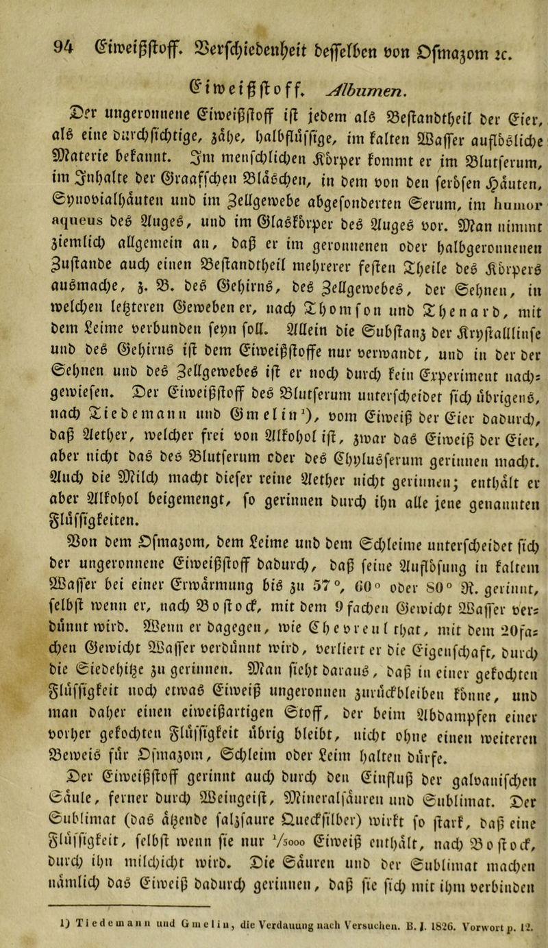 94 ©imeißftoff. Serfc&amp;ieben&amp;ett befdbcn üon Ofmojom :c. Cf t W C t ß ft o f f. yübumen. £?r ungeronnene ift jebem als 58eftanbtl)eil Der ©ter, aU eine Durchfiebrige, 3al)e, balbflüfftge, im fairen SLBaffer auflbßlidje Materie befannt. ^m meufd)lid)eu Körper fommt er im 58lutferum, im Snbalre ber ©raaffebe» 23laßd)eu, in Dem oon ben ferofen JTpäuten, ©hnoöialbauten unb im Zellgewebe abgefonberteu ©erum, im humor aqueus beß 5&gt;lugeß, unb im ©laßforper beß 2lugeß oor. 2D?an nimmt jiemlid) allgemein an, baß er im geronnenen ober balbgerouueuett ^uftanbe aud) einen 58e(tanDtl)etl mehrerer feffen Steile beß ßbrperß außmad)e, j, 58. beß ©el)iruß, beß Zcllgewebeß, ber ©ebnen, in melden lederen ©eweben er, nach £l)omfon unb SbenarD, mit bem Seime oerbunben fepn fott. 52lßein bie ©ub|tau3 ber flnpftalllinfe unb beß ©el)irtiß ift bem ©iweißßoffe nur oerwanbt, unb tu Derber ©ebnen unb beß Zellgewebeß ift er nod; burd) fein ©rperimeut uad)= gemiefen. Ser ©imeiß|toff beß 58lutferum unrerfcßeiDet ftd; übrigenß, uad) Sie bemann unb ©melin1), »om ©iweiß ber gier baburd), baß SMetber, welcher frei oon 8llfol;ol ift, jmar baß ©iweiß Der Gier, aber nicht baß beß «Slutferum ober beß ©bblußferum gerinnen macht. 2lud) bie SÜttld) macht biefer reine 2letl)er nicht gerinnen; enthalt er aber Sllfobol beigemengt, fo gerinnen burd) il)n alle jene genannten glufftgfeiten. 53on bem Sfmajom, bem Seime unb bem ©d)leime uuterfcheibet ftd) ber ungeronnene ©iweißftoff baburd}, baß feine Sluflbfung in faltem Sßaffer bei einer ©rwarmttng biß 31t 57°, 00° ober SO0 9t. gerinnt, felbft me tut er, uad) 58 0 ft 0 cf, mit bem 9 fachen ©ewießt 52ßaffer oers bünntwirb. SBettn er bagegen, tote ©beoreu l tbat, mit bem *20fa; d)en ©eroid)t ^Baffer »erbünnt tvirb, oerliert er bie ©igeufdjaft, burd) bie ©iebelji^e 311 gerinnen. SD? an ftel)t barattß, baß in einer gefoeßten gluffigfcit ttod) ettoaß Giweiß ungeronnen 3urttcfbleibeti fonue, unb matt Daher einen eitoeißartigen ©toff. Der beim Slbbampfen einer oorber gefod)tcn gluffigfeit übrig bleibt, nicht ohne einen weitere» 5Setoeiß für £5jma3om, ©djleirn ober Seim halten Dürfe. Ser ©doeißftoff gerinnt aud) Durch Den ©inßtiß Der galoauifd)cn ©atile, ferner Durd) 2ßeiugcift, SOtineralfauren uuD ©ttblimat. Ser ©ubliniat (Daß aßenDe fal^faure Öuecfftlber) wirft fo ftarf. Daß eine glüfftgfeit, felbft wenn fte nur Vsooo ©iweiß enthalt, nad) 580ft0cf, bttrd) ihn mi(d;id)t wirb. Sie ©atireti unb Der ©ttblimat machen nämlich baß ©iweiß baburd) gerinnen, baß fte ftd) mit ihm oerbinDeit