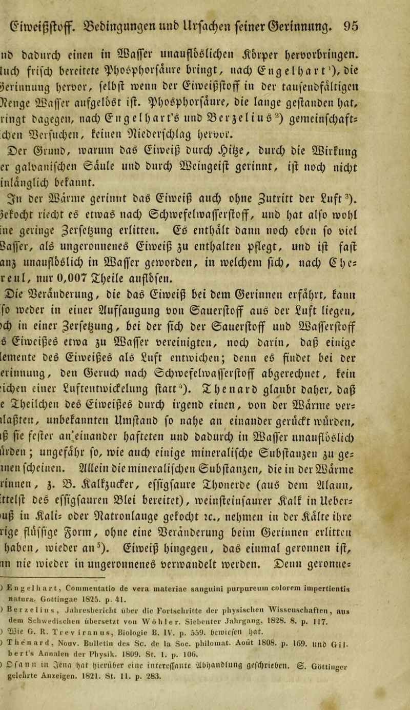 25cbingungcn uttb llrfacfyen feiner ©erinnung. 95 nb baburd) einen tu Sßaffer itnaufl&amp;ßltd)eu dtbrper htroorbringen. lud) frifd) bereitete ^hoßphorfaure bringt, und; Qhtgeihart1)'bie Gerinnung hcröor, felbp trenn ber Gritveippoff in ber taufetibfaltigeti )?enge Ößajfer aufgelbßt ip. sptjcöpljorfdure, bie lange gepaitben hat, ringt bagegett, ttad) @ugell)art’ß uttb 23er jeliuö'2) gemeinfdjaft; d)ett 23crfitd)en, feinen ßlieberfdpag herpur. Der ©rtttib, warum baß (üitveip burd) Spifye, burd) bie 2ßirfung er galbanifd)en ©dule uttb burd) ÖBeitigeip gerinnt, ip ttod) uid;t inlanglid) befaunt. 5n bet- SBdrme gerinnt baß ©irneip attd) ol)tte Zutritt ber Stift3). 3efod)t ried)t eß etrnaß ttad) ©d)mefelwaf[erpojf, uttb l)at alfo wohl ine geringe ^ei'fe^uttg erlitten, ©ß enthalt bann ttod) eben fo oicl Baffer, alß ungeronueneß ©imeip ju enthalten pflegt, uttb ip fap anj unaupoßlid) in 2Baffer geworben, in meldjem fid), ttad) Ql)es re ul, nur 0,007 Steile aiiflbfett. Die 23eranbei ttttg, bie baß ©iweip bei bem ©erittnen erfahrt, fatut fo Weber in einer 2luffaugttitg non ©auerpoff auß ber Stift liegen, &gt;d) in einer Berfe^ttng, bei ber ftd) ber ©auerpoff uttb Sßafferpoff ß ©iweipeß etroa 31t 2ßa|fer vereinigten, ttod) baritt, bap einige [etttente beß ©iweipeß alß Stift etttwid)ett; beutt eß pitbct bei ber entmutig, bett ©erttd) ttad) ©d)wefelma|ferpop abgerechnet, fein defeett einer Sufreittmicfelung patt4). £l)e»»arb glaubt bal)er, bap e 2:heild)eu beß ©iweipeß burd) irgettb einen, von ber 2B dritte t&gt;er= tlaptett, unbefanntett Umpanb fo nahe an einattber gerueft würben, ip fte feper an'einattber hafteten uttb babttrd) itt Sßajfer mtaitpbßlid) Arbeit; ungefähr fo, wie and) einige ntitteralifd)e ©ubpattsett 31t ge; tuen fd)einen. Sllleitt bie mineralifd)en ©ubpatt3cn, bie in ber ÖBdritie rinnen, 3. 23. Äalfjucfer, efftgfaure Shonerbe (auß beut 2l(autt, :ttelp beß efftgfauren 23lei bereitet), tveiupeinfaurer dtalf itt Heber; mp itt dtali; ober Olatroulauge gefod)t tc., nehmen itt ber didlrc ihre rige flttffige §orm, ohne eine SJerctnberung beim ©erittneu erlitten haben, wieber an5). ©iweip hingegen, baß einmal geronnen ip, ittt nie wieber in ititgerotitteneß venvatibelt werben. Denn gerönne; ) Engelhart, Commentatio de vera inateriae sanguini purpureum colorem impertientis natura. Gottingac 1825. p. 41. ) Berzelius, Jahresbericht über die Fortschritte der physischen Wissenschaften, aus dem Schwedischen übersetzt von Wühler. Siebenter Jahrgang, 1828. 8. p. 117. ) 1151e G. R. Trev iranus, Biologie B. IV. p. 559. betüicfeil l)(lf. ) Thenard, Nouv. Bulletin des Sc. de la Soc. philomat. Aoüt 1808. p. 169. mit) Gil- bert’s Annalen der Physik. 1809. St. 1. p. 106. ) £ f a n 11 in Oena ljat hierüber eine iiucreffnnte ütOljnnMuiifl (jefeörieben. ©. Göttinger