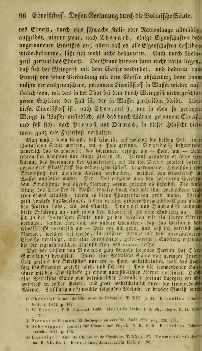 ncß Cftmeifj, burd) eine fd)mad)e $ali= ober Dlatvonlauge allmdbligs nufejeloßt, nimmt jivcir, nad; &amp;l)en avb, einige ©igenfebnften beß nngcrotmenen (üfinmßeß an; nilein baß eg alle Grigenfdjaften fceffelbei nueberbefomme, laßt fxd; mol;! nid;t behaupten. 2lud) burd) QBetit geiß gerinnt baß Gtimeiß. Der ©vunbhiervon fami nid)t bariu liegen,, baß fid) bei* SBeiugeiß mit bern 2Bafer oevbinbet, unb babitrd) baß. ßdmeiß von feiner 23erbinbimg mit bem SßSaflTer abfd;eibet; benn batitr: mußte ber außgemafd^eue, geronnene ©imeißßoff in SBafier mieber auf: loelid) fepn, mie baß in ber2d;at bei bem burd) SBeingeiß niebergefd)(a; genen 6d) leime ber gall iß, ber in SBaffer jertbeilbar bleibt. SIber biefer Cßimeißßojf iß, nad) CTbevreul1), nur in eben fo geringen Stetige in ÜBaflfer aufloßlid), alß baß burd) SIßarme geronnene dfitveiß, unb foll fid), nad) ^reooß unb Dum aß, in biefer Jj?inftd;t t&gt;ieU = mehr ganj mie gaferßoff verhalten. Wau mußte fd)on längß, baß (Eiweiß, auf wclcheß bie betben (pole einer. 53ottalfd)en Säule wlrften, am -+- Epote gerinne. 93ranbe2) behauptete' neucrlid) baß ©egcnthetl: baß ©ertniieu erfolge am — (pole, am + 'pole: festen fid) l)öd)ßenß nur einige glocten ab. ©arauf grunbete er feine (Sr=.- flärung beß ©erinnenß beß (Eiweißßoffß, auf bie ihn © a v p geleitet hatte:: geronncrer (Etweißßoß fet) reiner (Eiwcißßoff. Ungeronnener (Eiweiß floß fe»? (Etweißßoff mit äßcubem Patron verbunben, weldjcß ben (Etweißßoff tan «IßaiTcr aufloßlid) madje. ©et —(pol entstehe nad) ben befanuten ©efeßem bem (Etweißßoffe baß äßenbe Patron; barunt gerinne eß bafelbfr. ©ic Slufäfi lofung beß (Etweißeß in 2Baffer reagtre burd) baß mit ihm oerbunbene 2iac| troit etwaß alfaltfd), inbem eß blaue (Pßanscnfarben grün mad)e. Söeiiw geiß bewtrfe baß ©erinncu, inbem er eine größere 23erw«nbfd)aft jutn dhetp ben Patron habe, alß baß (Eiweiß, (pre v o ß unb ©umaß 3) nahmen:i biefe (Erflärung an, unb fahen ben (Eiwcißßoff alß eine Snbßans an , bieu fid) su ber 23oltaifd)cn Säule unb su ben -21 Italien wie ein faurer .fiörpet: verhalte, fanben aber and) wie anbere (Eljeniffcr, baß baß ©ertnneu bed (Eiweißßoffß oorsuglid) am -+- 'Pole vor fid) gehe, unb baß fiep bafelbß baß Patron, wekpcß frei werbe, in größerer Wenge mit bem unoeränberten (Eiweiße vereinige, unb eine burebfteptige, gelee-artige , Subßans erscugCA bie bie cigentl)iimtid)cu (Sigcnfcbaftcn beß mucus bcftfje. ©aß ber Qinftcbt von 93 r a n b e sunt ©runbe liegenbe factum hat (Ehr. ©mcltn4) bcrid)tigt. ©urd) eine 93oltatfd)e Säule von geringer Onrcm fität gerinnt ber (Etweißßoff nur am + 'Pole, wahrfdjeinlld), weil baß ^od)- fals beß (Etweißeß serfept wirb, unb fid) am + 'Pole bie fretwerbenbe Salj: fänre mit bem (Eiwetßßoffe su einem unaußößlid)en Körper vereinigt, ©urd) : eine (Boltaifcbc Säule von bcträdjtltcher dmtenfftät gerinnt bagegen ber (Et«: weißßoff au beiben (polen , unb swar wal)rfd)etn(id) burd) bie freiwerbenbe SSärme. Saffaigne5) mad)tc folgeuben fUerfud): er brad)te (Eiweiß burd): 1) Chevreul Anmil. de Cliimie et de Pliysiquc. T. XIX. p. 32. Berzelius Jalitvs-' belicht. 1S'24, p. 197. 2) W. Brande, Phil. Transact. 1809. Meckel’s Archiv f. d. Physiologie. B. II. 1816. p. 299. 3) Prcvost ct Dumas, Bibliothequc universelle. Aout 1821. pag. 220. 221. 4) Schwcigger’s Journal für Chemie und Physik. N. R. B. 6. Berzelius Jahres- bericht. 1824. p. 196. 5) Lassaigne, Ann. de Cliimie et de Physiqne. T. XX. p. 97. Tromrasdorf.s Jour- nal B. VII. St. 2. Berzelius, Jahresbericht 1824. p. 196.