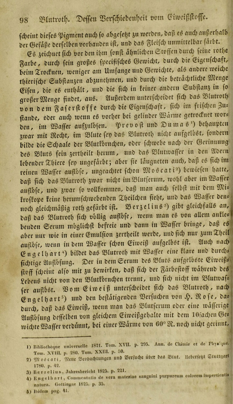 fd?eint biefeS Pigment aud; fo abgefeimt ju »erben, baß eS and) außerhalb ber@efäße berfelbenöorfoanben ift, uttb baS $leifd; munirtelbar faibt. @6 jeid;netftd) »orbenihm fonffc ähnlichen«Stoffenburd) feine rotlje garbe, burd; fein großes fpccißfd;eS ©ewid)t, burd; bte eigenfd;aft, beim £rocfnen, weniger am Umfange unb @ewid;te, als anbere weiche tl;icrifd;e @ub|tan$en abjunebmen, unb burd; bie beträchtliche SÄenge (Jifen, bie eS enthalt, unb bie fid; in feiner dnbern Subßanj in fo großer «Wenge ftnbet, auS. Slußerbem unterfd;eibct ftd; baS 25lutrotf&gt; Don bem gaferftoffe burd) bie eigenfd;aft, ftd; im frif^en^us ftanbe, ober aud; wenn eS »orljer bei gelinber SBärme getroefnet mors ben, int SBaffer aufjulbfen, q&gt;ret&gt;oft unb DumaS1) behaupten jmav mit Stecht, im 33lute fei) baS S3Iutroth nid;t aufgelöst, fonbern bilbe bie ©d;aale ber S3lutfornd;en, ober feßmebe nad; ber ©erinuung beS 23lütS fein jertheilt herum, unb baS SBlutwaffer in ben 2lbern lebenber Shiere fei; ungefärbt; aber fte Iaugneten aud), baß eS ftd; im feinen ÜBaffer auflbfe, ungeachtet fd;on 9)?oScati2 3) bewiefen hatte, baß ftd; baS «Blutrotl; jmar nid;t imSSlutferum, ivol;l aber imößaffer mtflbfe, unb jwar fo öollfontmen, baß matt aud; fclbfi mit bem SOii* froffope feine bernmfd)»ebenben £l)cild;en ftel)t, unb baS Sßaffer ben; ■ ttod) gleid;ntaßig rotl) gefärbt ifi. SB erje l ittS -') gibt g(eid;fallS an, i baß baS SBlutroth ftd;’ obllig auflbfe, wenn matt eS non aüem attfM beubett ©erum mbglid;ß: befreie unb bann in üBaffer bringe, baß eS aber nur wie in einer (Jutulfton jerthcilt werbe, unb ftd; titti 5um 2heil mtflbfe, wenn in bem Ißajfer fd;ott Eiweiß aufgelbßt ift. 2lud; nad; engelhaft4) bilbet baS «Blutroth mit ffiaffer eine flare unb burd)* ftd;tige 3lttflbfung. ©er itt bem «Serum beS SJ31111aufgelöste eiweiß»^ ftoff fcheint alfo mit ju bewirfen, baß ftd; ber garbeftoff wäbrenb beS SebenS nicht non ben «8ltttfornd;en trennt, unb ftd; nid)t im Sölutwaft fer auf.bst. ®om Siweiß unterfebeibet ftd; baS «ölutroth, nach engelhart5 6) unb ben beßätigeubcn Söerfttchen von 9tofe, ba; burd;, baß baS eiweiß, wenn man baS «Blutfcrum ober eine »äflerige Sluflbfuitg beffelbeit oon gleichem eiwcißgehalte mit bem lOfad;en©et wid;te Sßaffer oerbunnt, bei einer ÖBärnte oon 60° 31. noch nid;t gerinnt, 1) Bibliotheqne universelle 1821. Tom. XVII. p. 295. Ann. de Chimie et de Fhvrque. Tom. XV111. p. 280. Tom. XX111. p. 50. 2) 3Jto*enti, Ofciic 25co.6flt^tunfltn unb 25c«:fud)c utcr fcn* »tut. Heberet Stuttgart 1780. p. 42. 3) Ber?.elins. Jahresbericht 1825. p. 221. 4) Engel hart, Commentatio de vera matefiae sanguini purpureum colorem linpertieutu natura. Gottingae 1825. p. 35. 6) Ibidem pag. 41.