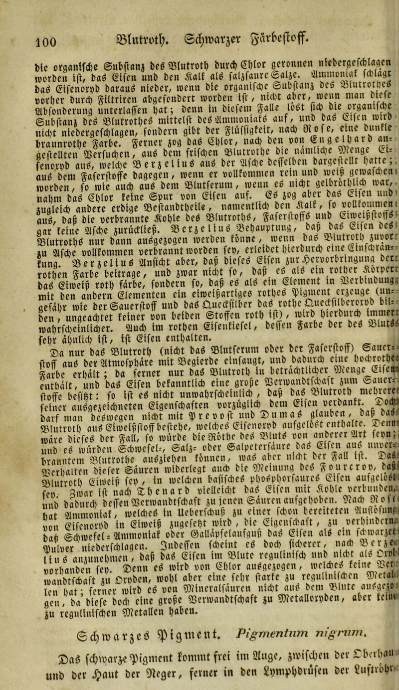 SöUttYotl;. ©djroarjer gärfrefloff. Me organlfche ©ubftanj beb «Blutrott) burch Sftlor geronnen utcbergcfcblagcn worben Ift, bab elfen unb ben Äalf alb faljfaure ©alje. OlmmomöE fä)tagt hab (Elfenorpb baraub nleber, wenn ble organlfche ©ubftanj bce SBlutrothe» vorher burd) glltrlren abgefonbert worben Ift, ntd)t aber, wenn man btefe Qtbfonberung unterlaffen bat; benn ln biefem galle lobt |icb bie organtf )c ©ubftanj beb SBlutrotbeb mlttelft bebaimtnonlatb auf, unb bab Gtfcni wttb nicht nlebergefd)lagen, foubern gibt ber glufftgfett, nach SRofe, eine bunfle braunrotbe garbe. ferner jog bab Ghlor, nad) ben von (Eng e il)ar b am «erteilten SBerfuchen, aub bem frtfdjen SBlutrothe bte nämliche beenge St- fenorpb aus?, welche SBerjeliub aub ber 2ifche beffetben bargeftellt batte,, aub bem gaferftoffe bagegen, wenn er vollfomnten rein unb wetjt geroafcheui worben, fo wie aud) aub bem SBlutferum, wenn eb ntebt gelbrotbftd) war,, nahm bab (EMot feine ©pur von (Elfen auf. (Eb jog aber bab (Etten unb' jugletd) anbete crblge SBeftanbtbelle, namentlich ben Äalf, fo voUfommeni aub, bafi ble verbrannte Ächte beb «Bfutrotb^, 5afev|tolfö unb Stwetpftoffö aar feine ülfcbe aurüctllef. SBerjeliub «Behauptung, baf bab&gt; (Etfen beb SBlutrotltb nur bann aubgejogen werben fönne, wenn bab iMutrotbjuvot ju 2lfcbe votlfommen verbrannt worben fet&gt;, ertelbet bierburch etne (stnfdjraus luna. SBerjeliub Qlnftd)t aber, baft btefeb (Elfen jur Jpervorbrlngung bete rotben garbe beitrage, unb jwar ntd)t fo, ba(3 eb alb etn rother Äotperr bab (Eiweiß rotb färbe, fonbern fo, baß eb alb ein (Element ln Sberblnbungt mit ben anbern Elementen ein elwetßartlgeb rotbeb Pigment eräuge (un= gefäbr wie ber ©auerftoff unb bab Üuecfftlber bab rothe Üuedftlberorvb bu- ben , ungeachtet feiner von belben Stoffen rotb Ift), wirb bterburch Immert wabrfd)elntld)er. '2luch Im rotben (Eifenflefel, beffen garbe ber beb SBlutbb febr ähnlich ift/ ift ®lfen enthalten. n ®a nur bab SBlutroth (nicht bab SBlutferum ober bet gaferftoff) ©auer- ftoff aub bet 2ltmofpbäte mit SBegierbe elnfaugt, unb baburch etne hochroth« garbe erhält; ba ferner nur bab SBlutroth tu beträchtlicher «Beenge (Etfe^ enthält, unb bab (Elfen befanntltch etne große SSerwanbtfcbaft jum Sauere floffe beffht: fo ift eb nld)t unmabrfchclnllch , bab bab.SBlutroth mehrerer feiner aubgejeid)neten (Eigenfcbaften vorjügllch bent (Etfen verbanft. harf mau bebwegen nicht mit Sprevoft Vb stauben, ba| babi SBlutroth aub Slwelßftoff beftehe, wcldhcb (Etfcnorpb aufgelobt enthalte. 2&gt;enti wäre blefeb ber gall, fo würbe blcOibtbc beb SBlutb von anbererUrt fevn,. unb eb würben Schwefel.-, ©aljs ober ©alpeterfäure bab (Elfen aub uuvei- branntem SBlutrothe aubjleßen föttnen, wab aber nicht ber galt Ift. yas. Verhalten blefer ©äurett wlberlegt aud&gt; ble «Ofefnung beb jourcrov, b*jtf QMutroth (Eiweiß fev , ln welchen bafifebeb pbobpßorfaurcb (Elfen aufgelobt-: fttv 3war Ift nad) fchenatb vielleicht bab (Elfen mit Äoble vcrbuubety mb baburch beffenfflenoanbtfchaft ju jenen ©ättren aufgehoben. 9tad) Ot e 1 c hat ülmmonlaf, tuelcheb in Ueberfcbuft ju einer fchon bereiteten SUuflofun« von elfenovvb ln (Elwelh jugcfcht wirb , Me (Elgenfchaft, ju verhtnhctw hafi Schwefels Ulntmonlaf ober ©alläpfelattfguü bab (Elfen alb ein fd'watjct. wntver nleberfcblagen. 3nbeffen fd)etnt eb bod) fldtcrer, nach 58 er je-' Hub anutnehmen, bafj bab (Elfen Int SBlute regullnlfch unb nicht alb OM ■ vorbanben fev. ®enn eb wirb von €blor aubgeiogen, welcheb feine 95er wanbtfchaft ju Droben, wol)l aber eine feljr ftarfe ju regullnlfcben 9).etai len hat - ferner wirb eb von «Dtlneralfäuren nld)t aub bem SBlute aubgejoe gen, ba’blefe hoch eine grofe SSerwanbtfchaft ju «Dtetallorpben, aber feilt* ju regullnlfcben «Dtetallen haben ©d)tuarjcö Pigment» Pigmentnm nigrum. J)aö f($wav$e «Pigment f'onimt frei im 9lttgc, jtvifdjcn ber ET ber hau unb ber dpnut ber'oieger, ferner in ben gpmphövüfen ber Sufnoht
