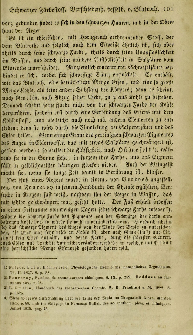 üor; gebunbeti ftitbet eß ftch in ben fd;mar$ett Jpaaren, nttb in ber Ober« baut bet Dleger. Qä iß ein thierifdfer, ntit Jporngerttd; öerhretmenber ©toff, bet bent SBlutroth« unb folglich and) betn ©tmetße ähnlich iß, ftd; aber thetlß burd) feine fchwarje garbe, tbeilß burd; feine Uttaußcoßlid;feit im 2Baffer, unb burd; feine ntinbere 2lttßbßlid;fett in ©aljfaure oom 23lutrorl;e unterfd;eibet. SOiit siemlid) conceutrtrter ©djmefelffiure oev* binbet eß ftd;, mobet ftd; fdnoeßige ©aure entmicfelt. ©ß enthalt, mie baß Slutrotl;, eine betrad;tlid;e Stenge ©ifeu, unb eine fo große SOtenge $ol;le, alß feine anbere ©ubßanj beßÄbrperß; beim eß fd;etnt, nad; ©melitt, nach Slbjug feiner 2lfd;e, 31t f auß .Kohle 311 beßel;en. Sennoch fd;eint feine garbe nid;t oon bcr fchwarjen garbe ber ,Kol;le herjimihren, fonbern erffc burd; eine Söerbttibung beß ©ifettß mit bem Äoblenftojf, unb t&gt;ielleid;t aud; noch mit anbern ©[erneuten 31t ent? flehen; beim fte wirb burd; bie ©iumirfuug ber ©alpeterfdure unb beß ©hier heller. SBenti einige ©rane beß gereinigten fd;mat'3en spigmenteß beß 2fugeß in ©hlormafter, baß mit etmaß ©aljfaure gefd;mdngert iß, gethan merbeti: fo verliert bie glufftgfeit, uad; Sp u [; n e f e l b l), rcdl;= |venb fte in ber ©ottne fleht r tu furjem i(;re garbe, unb baß Pigment fallt in gelblid;meißett häutigen glocfen nieber. Sind; ber Qßeingeiß mad;t fte, wenn fte lange Seit bamit in 23erul;ritng iß, blajfer. ©er guß eitteß ßlegerß mürbe in einem, bott SSebboeß angeßell; ten, boti gpurcro»; in feinem £anbbnd;e ber ©l;emie evjdhlten, 55er; sfud;e in Pursern faß weiß, nad;bem ihn ber Dleger in 2ßajfcr, baß mit ©l;Ior gefd;mdngert mar, gefegt hnlte. ©er gttß erhielt itibeffett in einem Seitraume üon mettigen £agett feine fd;mar3egarbe mteber2). Otührte bie fchmarje garbe beß ^pigmentö oon ber ©diwärje ber barln ent? ihaltcnen Äohle her, fo mürbe fte mo[;l unoeränberllch fet;n. Jplerburd) fcl)clnt fid) baß fehroarje Pigment beß 2lugcß oon ber Stinte ber ©epta au untcrfcheU ben, bte jioar and) feljr reid; an .Sohle Iß, ab-er nad; ©tneltn3 4) unb 231= jto O Fein elfen enthalt, unb bereit garbe, burd) bie ßdrfßen ©duren, Durd)&lt;2t&gt;lor unb b^-rd)blc £uft nichtoerdnbertiolrb); in welcher tiurlßroiit eine beträchtliche Stenge Sifenorvb gefunben haben null. 1) F r i e d r. L u d w. Huhne fei d, Physiologische Chcinlo des menschlichen Organismus. Th. II. 1827. 8. p. 88. 2) Fourcroy, Systeme de comioissances chimlques. 8. IX. p. 259. Beddoes on fac- titious airs , p. 45. 3) L. Gm ei in, Handhuch der theoretischen Chemie. B. tl. Frankfurt ». M. 18*22. 8. p. 1525. 4) ®ie!)e 35 i j t o’6 Unter fit d)iinq über Me liutc ber ©epla tin Brugnatelli Giorn. dl fistea 1825. p. 88. tttib tm Qllibjltfle ttl Ferussap Bullet, des *c. inathcin. phys. et chimlques. Juiliet 1826. pag. 75.