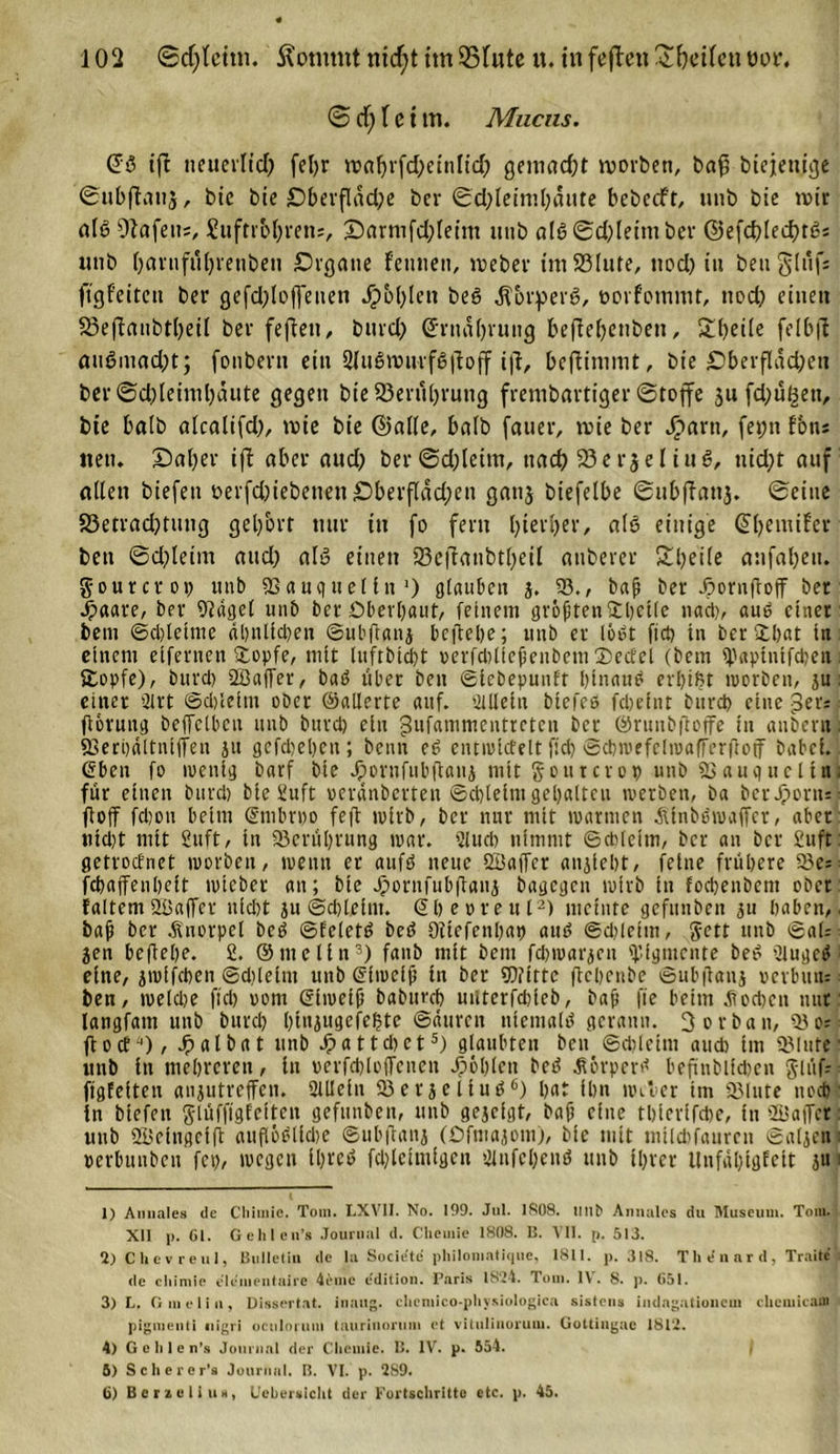© cf) f c t m. Mucns. (Ja ift neuevItcO feljr wat)rfd)cinlid) gemadjt worben, bafj btcjem'gje ©ubftanj, bie bte £)berfläd;e ber ©d)teimt)äute bcbccft, unb bie wir ata Olafen;, £uftrot)mi;, 'Darmfdjletm unb ata©d)leimber ©efdjledfta* unb bavnfufjrenben £)rgatte feinten, webev tnt23lute, nod) in beuglüf; ftgfeitctt ber gefd)loffenen Jpbf)len beö Korpera, twrfonuut, nod) einen 23eftaubtt)eit ber fefteti, burd) (Jrnabrung be(fe()enben, £t)eite felbfl auaniad)t; fonbern ein 2fuawmfaftoff ijt, beftinmit, bie £&gt;berflad)eti ber ©d)teinil)aute gegen bie Berührung frembartiger ©tojfe ju fd)üßen, bie halb atcalifd), wie bie ©alle, batb fauer, wie ber Jparn, fei;n fon; neu. ©aber ift aber aud) ber©d)teitn, ttad) 23er$e liua, nid)t auf alten biefett oerfd)iebenen £&gt;berftdd)en gatij biefetbe ©tibffauj. ©eine S3etrad)timg get/orf nur tu fo fern hierher, ata einige (Jhemifer ben ©d)teim and) ata einen 23c|lanbtbeil atiberer £beüe anfabeit. gourcroi) unb «Bauqueltn1) glauben j. 93., baß ber djornftojf ber •$aare, ber 9?ägel unb ber Oberbaut, feinem größten£beile nach, auö einer bem ©d)letme dbnltd)en ©ubftanj bcftebe; unb er lobt fiel) tn ber Hbat in. einem eifernen Hopfe, mit ltifrbtd)t verfdiließenbem Helfet (bem il)aptnifd)en i Hopfe), burd) 9Baffer, batf über ben ©tebepunft binaue erbtet worben, ju ; einer 91 rt ©d)leim ober ©alterte auf. 'Mein biefeö fdjetnt burd) eine per; ftorung beffclbcn unb burd) ein gufammentteten j)CC ®runbftoffe in anbei«; «Berodltniffen ju gefdjeben; beim etf cntwicfelt fid) ©diwefclwaffcrftof habet. . Sben fo wenig barf bte Jpornfubftatij mit gourcrop unb SSaugneltni für einen burd) bte 2uft oerdnberten ©d)letm gehalten werben, ba ber Jporn; ftoff fd)ou beim ©nibrpo feft iptrb, ber nur mit warmen ^tnbewaffer, aber tud)t mtt 2uft, tn 93erül)rung war. 2lud) nimmt Schleim, ber an ber 2uft getroefnet worben, wenn er attfö neue Söaffcr anjiebt, feine frühere 9)c; febaffenbett wieber an; bte Jpornfubftaiij bagegen wirb in fod)enbem ober faltcm 2üaffcr nicht ju ©cbletm. Sbeorettl2) meinte gefnnben 31t haben, baß ber .Knorpel beö ©felett? bed üttefcnbap aut? ©d)lcim, gett unb ©als jen bcftebe. 2. ©tue (In3 4) fanb mit bent fdjwarjcit Pigmente bed ’ilugcd eine, jmifeben ©dilelnt unb Gfwciß tn ber 9)?tttc ftebenbe ©ubüanj »evbmu ben, weldje fid) oorn ßtwetß babttreb miterfdjicb, baß fte beim jtod)cn nur langfatn unb burd) l)tujugefel?tc Sauren niemals gerann. Vorbau, 93 0; ftoef^), Jpalbat unb Jpattdict5) glaubten ben ©d)letm aud) tm «Blute unb tn mehreren, tn perfcbloffcnen fohlen bed Äorperd befinbltd)en glüf; figfetten aujutreffen. 21IIetn 93 er je lind6) bat ibn Weber tm «Blute nod) in biefen glüffigfetten gefunbeit, unb gejetgt, baß eine tbierifd)e, tn 9Ba|Tet unb 2£rtngci(t aufiödltcbe ©ubftanj (Ofmajom), bte mtt mild)faurcn ©aljeni perbunben fet), wegen tl)reo fd)lctmtgcu 21nfcbend unb ihrer ilnfüblgfelt ju' 1) Annales de Chiinie. Tom. LXVII. No. 199. Jul. 1808. lint&gt; Annales du Museum. Tom. XII p. 61. Gehlen’s Journal d. Chemie 1808. E. VII. p. 513. 2) CUevreul, Bulletin de la Socie'te' philomatique, 1811. p. 318. The’nard, Traitc de chimie eleuientaire 4eme edition. Paris 1824. Tom. IV. 8. p. 651. 3) L. Gmeliu, Dissertnt. inaitg. chcmico-physiologica sisleus indagationem clicmicam pigmenti uigri ocnlorum taurinorum et vitulinorum. Gottiugac 1812. 4) Gelilen’s Journal der Chemie. B. IV. p. 554. 5) Scherer1« Journal. B. VI. p. 2S9. 6) Ber zeit u«, Uchersicht der Fortschritte etc. p. 45.