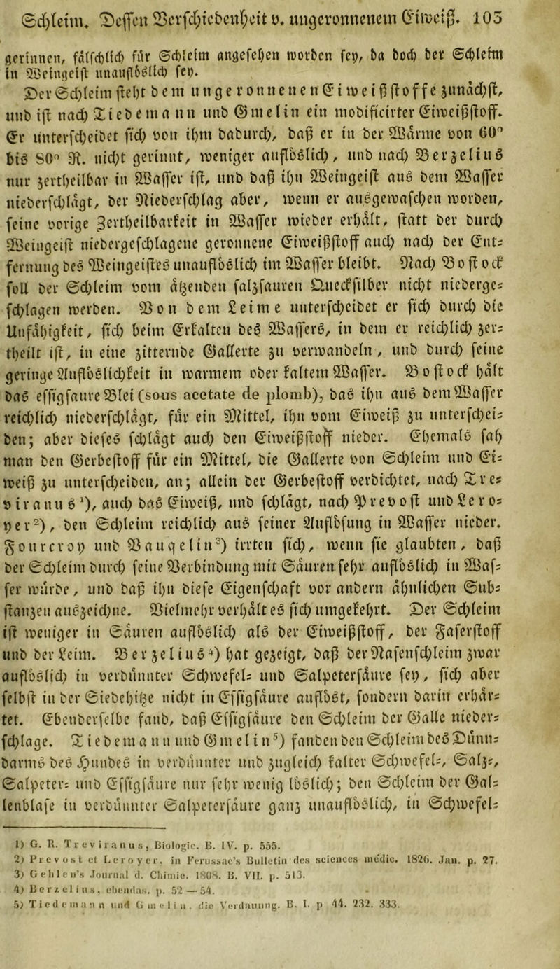 gerinnen, fd(fd)ücf) für ©cblelrn angefeljen worben fet), btt bocb ber @&lt;blehn tn SDeingeljt muutflößlUb fep. X)ev @d)leim (lel)t b e m u tt g e r o tt tt e tt e tt 6: i ro e i ß ßo f f e jundd;ft, unb tft ttad)£iebema tut ttub ©me litt ein mobifteirter ©iweißßoff. (5c untevfdjeibet ftd) yon iljm babttrd), baß er itt ber ÖBärme toon 60° big S0° 3t. uid)t gerinnt, weniger außbßlid), unb und) 93erjeliug nnr jertbeilbar in ffiajfer ijt, unb baß it&gt;n SBeingeift auß bem ffiaffer uteberfd)lagt, ber Otieberfd)lag aber, wenn er «ußgewafd)eu worben, feine yorige -Jertljeilbarfeit in 2Bafier wieber erhalt, ßatt ber burd) Sßeingeift niebergefc&amp;lagene geronnene ©iweißßoff and; nad) ber ©nt; fcrtiungbeg^Bemgeiß'eßuuaußbßlid) im Söaffer bleibt. 9tad) 33 o ß o cf foü ber ©d)leint yorn af^enben faljfauren Üuecfftlber nid)t nieberge« fdßagett werben. 9Son bem Seime uuterfd)cibet er ftd; burd) bie Unfdbigfeit, ftd) beim ©rf'altcn beß SBafferß, in bem er reid)tid) jer; tl;eilt ift, in eine jitternbe ©aderte jit »erwanbeln, unb burd) feine geringe 2lußbßlid)feit in warmem ober faltem ÜBajfer. 33 o ft o cf l&gt;aft baß efftgfaure 23lci (sous acetate de plomb), baß i()n attß bemfffiaffer reid)Iid) tiieberfd)ldgt, für ein 9)?ittel, ii)n yont ©iroeiß 311 unterfd)ci; bett; aber biefeß fd)iagt and) beit ©iwetßßoff nieber. ©ßemalß fa() man bett ©erbeßoff fttr ein SOtittel, bie ©aderte yon ©d)leim uttb ©t= weiß ju unterfeßetben, au; adein ber ©erbeftoff yerbid)tet, nad) £rcs y t r a n tt ß *)/ aud) baß ©iweiß, uttb fd)ldgt, ttad) 9) r e y 0 ft ttub Sero* per1 2), bett @d)leim reid)lid) auß feiner 2lttßbfung itt SBaffer nieber. g 01t rer 09 unb 33 äuge litt3) irrten ftd), wenn fie glaubten, baß ber ©d)letnt bttreb feine 33erbinbung mit ©aurenfeffr außbßlid) tttSBafs fer würbe, unb baß ißn biefe ©igenfd)aft yor attbern dl)ulid)ett ©ub« ftaitseu außjeid)tte. ©ielmebroerbdlteß ftcl) umgefeljrt. Ser ©dßeittt ift weniger in ©äurett außbßlid) alß ber ©imeißßoff, ber gaferftoff unb ber Seim. 93 e r 3e l i 11 ß4) bat ge^ergt, baß ber9tafettfd)leim 3war außbßlid) itt yerbunnter ©d)wefels ttub ©alpeterfäure fei?, ftd) aber felbß in ber ©iebebi^e nid)t itt ©fftgfäure außoßt, foubertt baritt erbdrs tet. ©bettberfelbe fattb, baß ©fftgfäure bett ©d)leitu ber ©ade ttiebers fcßlage. &amp; iebettt a utt tntb ©m el t tt5) fanbettben©d)leimbeßSutius barntß beß ipunbeß itt yerbunnter ttub 3ttgletcf? {'alter @d)wefcU, ©al3?, ©alpeter; ttub ©fftgfäure nur feljr wenig loßlid)*, ben ©d)lctm ber ©al= lenblafe in yerbunnter ©alpeterfdure gau3 uttaußbßlid), itt ©d;wefeU 1) G. R. Trevira 11 us, Biologie. B. IV. p. 555. 2) Prevost et Lcroycr. in Ferussac’s Bulletin des Sciences medic. 182G. Jan. p. 27. 3) Gehle n’s Journal d. Cliimic. 18G8. B. VII. p. 513. 4) Bcrzelius, ebendas, p. 52 — 54. 5) Tiedeuiann und G ui e 1 i n . die Verdauung. B. 1. p 44. 232. 333.