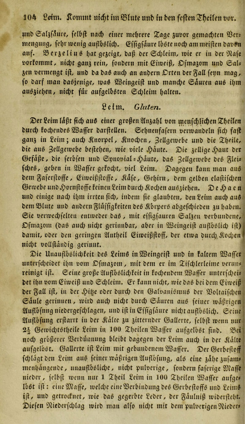unb ©aljfdure, felbß nach einer mehrere £age juoor gemad;ten Sßer; menguug, fel;r wenig attßpßlid;. Gffigfaure Ibßte nod; am meiflen baotm auf. 33er$eliuß bat gejetgr, baß ber ©d;leim, wie er in ber Olafe loorfommt, nid;t ganj rein, fonbent mit Giweiß, Sfmajom unb ©aU jen uermeugt iß, unb ba baß and; an attbern Srten bergall fepn mag, fo Darf mau baßjetttge, maß Söeingeiß unb manche ©äuren auß il;m attß$iel;ett, nicht für aufgelbßteu ©d;leim halten. Seim. Gluten. Ser Seim läßt fid; auß einer großen 9Injar&gt;I öon meuf^){ichenSheiien burd; fod;ettbeß Sßaffer barßellen. ©ebitenfafern permanbeltt ftd; faft ganj in Seim; aud; Knorpel, ^nod;en, Zellgewebe unb bie bie auß Zeüöen?e&amp;e beßehett, wie oicle Jg)a«te. Sie jelligeJpaut ber Gefäße, bie ferbfen unb ©pnpoials Jpäute, baß Zellgewebe beß glei* fd;eß, geben tu Öüaffer gefod;t, »iel Seim. Sagegen fautt man auß bem gaferßoffe, Gfimeißßojfe, dläfe, Gel;irn, bem gelben elaftifchen Gewebe unb Jpornßoffe feinen Seim burd; $od;ett auß$ieheti. S e Sp a e n unb einige uad; il;m irrten fid;, iubent fte glaubten, benSeim aud; auß bemSMute unb aubern glufftgfeitett beß dtorperß abgefchiebeu ju haben, ©te oerwechfelten entweber baß, mit efftgfauren ©aljeti oerbunbene, Sfma^om (baß aud; uid;t gerinnbar, aber in ÜBeitigeiß außoßlid; iß)j bamit, ober beu geringen 2ltttl;eil Giweißßoff, ber etwa burd;, j\od;eu * ttid;t ooüßänbig gerinnt. Sie Uuaußbßlid;feit beß Seimß inSßeingeiß unb in faltern ©affer unterfd;eibet tl;tt 00m Sfmajom, mit bem er im Sifchlerleime oentus reinigt iß. ©eine große 2(uflbßlid;fett in fod;eubem SBaffer unterfd;ei* bet ihn oom (Eiweiß unb ©d;leim. (Er fantt nid;t, wie baß bei bem (Eiweiß ber gall iß, tu ber Spille ober burd; beu Galoanißmuß ber 33oltaifd;ett ©dule gerinnen, wirb aud; nicht burd; ©durett auß feiner wäßrigen 2lußbfnngttiebergefd;lagen, unb tßin(Efßgfäitre ttidn außoßlid;. ©eine Slußbfuug erßarrt in ber ^Vdlte 51t jittentber Gallerte, felbß wenn nur Gemid;tßtl;eile Seim tu 100 ^heilen fffiaffer aufgelbßt fttib. 33ei nod; größerer Sßerbunititug bleibt bagegett ber Seim aud; in ber Jtdlte aufgelbßt. Gallerte iß Seim mit gebuubenetn fffiaffer. SerGerheftojf fd;ldgt beu Seim auß feiner wäßrigen Sluflbfung, alß eine jähe £ufanv menhdngenbe, uuatißbßlid;e, nicht pttlöerige, foitbern faferige £0?affe itieber, felbß wenn nur 1 £l;eil Seim in 100 Sl;eileu Gaffer attfge* Ibßt iß: eiiteSDlaffe, weld;eeineföerbinbungbeßGerbeßoffß unb Seiniß iß, unb getrocf'net, wie baß gegerbte Seber, ber gäulniß wiberßehr. Siefen 9lieberfd;lag wirb mau alfo nid;t mit bem pulverigenOlieber*