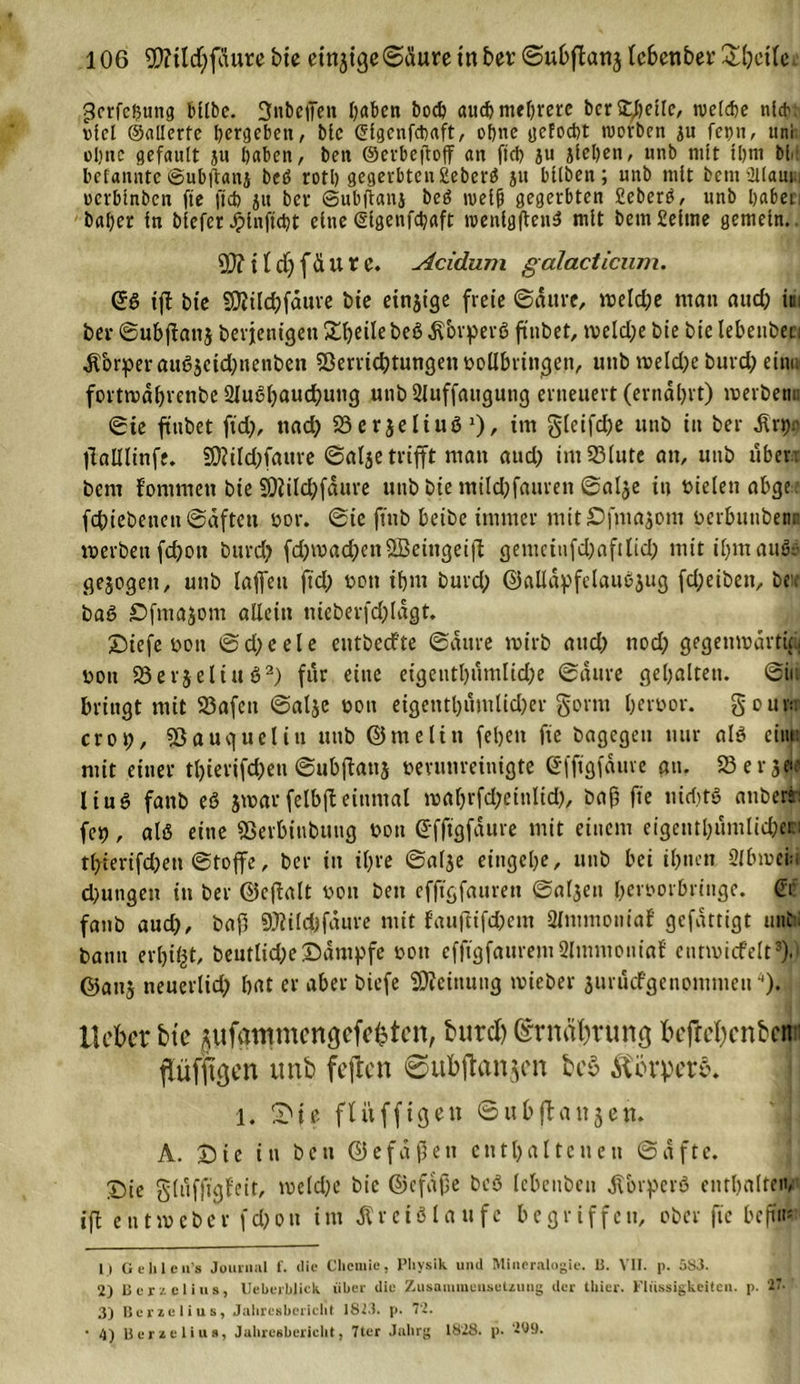 gcrfcbttng bube. fjubeffen haben hoch aud) mehrere ber Steile, welche nl*. viel ©allcrte betgeben, bic Glgenfcbaft, ohne geFocbt worben ju fepn, uni ohne gefault ju haben, beit ©erbejtoff an fid) ju jleben, unb mit ihm bir befanntc ©ubftanj beö rotl) gegerbten £eberß ju bllben; unb mit bemüllaui, oerbtnben fte fid) ju bet Subilanj beß weift gegerbten fiebert, unb habet, baher in blefer Jplnftcbt eine (Slgenfcbaft wenlgftenS mit bemSeime gemein.. SD? i {d) f&amp; U X e. Acidum galacticum. QfS tft bte SD?ild)fdure bte einjige freie ©dure, tveld;e matt aud; im ber ©ubjlanj berjenigett 2d;eilebeßKorperß fttibet, tveld;e bie bie lebenbet: Körper außjctd;nenben Verrichtungen vollbringen, uttb tveld;e burd; ein« fortn)d(;renbc 2Iußl;aud;utig unb 2luffauguttg erneuert (ernährt) tverbemt ©ie finbet fid;, nad; Verjeliuß '), im §(eifd;e unb in ber Knjr jlalllinfe. §D?ild;fattre ©alje trifft ntatt aud; imS3lute att, unb üben bem lontmett bie SDiild;fdure unb bie mild;fattren ©alje in vielen abge. fdnebenett ©dftett vor. ©ie ftnb beibe immer mit£Dfmasom verbuttbenr werben fd;on burd; fd;tvad;en2Beittgeifl getuciufd;aftlid; mitil;mauSs gesogen, unb laffett jtd; von ihm burd; ©alldpfclaußjug fd;eibett, beit baß Sfmajom allein ttieberfd;lagt. £)iefe vott ©d;eele eittbecfte ©dure wirb aud; nod; gegenwärtig, vott Verseltuß1 2) für eine eigeutl;umlid;e ©dure gehalten, ©in bringt mit 33afctt ©atje von eigetttl;umlid;er gönn hev^or. gourtr crop, Sßauguelitt uttb ©me litt feljeti fte bagegeu nur alß eint: mit einer tl;ierifd;ett ©ubflattj verunreinigte efjtgfduve att. 33 e r se&lt;e liuß fattb es jwarfelbjbeinmal waf;rfd;etnlid;, baf fte nicf;tö attberii fc^, alß eine Verbittbutig von (S'fftgfdure mit einem eigcttthumlid;en tl;ierifd;ett ©tojfe, ber in it;re ©alje eingel;e, uttb bei ihnen Slbmciu d;ungeu itt ber ©cftalt von ben efjtgfauren ©al3ett hervorbringe, (ff fanb aud;, baß SJlilcfcfdure mit fauftifc&amp;em 2lntmoniaf gefattigt unb; bann erfoifct, beutlid;e£dntpfe von efftgfaurent2ltnntoniaf entwirf eit3).) ©anj neuerlich bat er aber biefe Meinung tvieber jurucfgenomnieu). lieber bie flufdtmncngcfcktcn, burd) @rnal;rung befrebenben flüffigen unb fejten 0ub|tanjen be§ Körpere. 1. 0ic flitfftgen ©ubflattjett. A. £)ie in bett ©efaßett enthaltenen ©afte. X)ie gluffigfeit, tveld;e bic ©cfdjje beß lebeitbeu Körpers enthalten^ iff enttveber fd;on int Kreisläufe begriffen, ober fte beffit* 1) Ge lile u’s Journal f. (He Chemie, Physik und Mineralogie. 13. VII. p. 5S3. 2) Bcrzelius, Ueberhlick über die Zusammensetzung der thier. Flüssigkeiten, p. 27- 3) Bcrzelius, Jahresbericht 1813. p. 72. • 4) Bcrzelius, Jahresbericht, 7ter Jahrg 1828. p. 209.