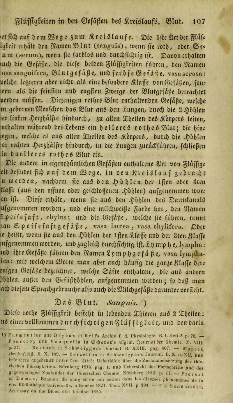 »etficfi auf bern 2Beg e 3t»m Äretglaufe. Sie ifte Slrtberglttfs tgf'eit erhalt beit Oiamen 93lut (sanguis), wenn fte rotl), ober ©es um (semm), wenn fte farbtog unb burd;ftd;rig ifi. Saoou erhalten tud; bie ©efdße, bie biefe beibett glufftgf'eiteu führen, beit kanten 7asa sanguifera, 931 u t g e f d ß e, unb f e i‘ b f e © e f d ß e, vasa serosa: »eld;e (enteren aber nicht alg eine befonbere klaffe »ott ©efaßen, fotts &gt;evti alg bte fettigen ttttb eugfieit ^rceige ber S3Iutgefd^e betrachtet »erben müffett. Siejenig?tt rotheg 93Iut entf&gt;alteuben ©efaße, welche m geborneti SO?ettfd?ctt bag 93Iut aug beit Mutigen, burd) bie 2 Jipbhlen »er liufeu Jöcrjhdlfte hinburd;, ju allen £l;eilen beö dforperg letten, ■Inhalten wdhrenb begJebettg ein hellereg rotheg 93lut; bte bin? legen, weld;e eg aug allen Xtjeileti beg dlbrperg, burd) bie Jp&amp;blett •er redeten ^»erjl)dlfte biuburd), itt bie Jungen jurueffuhren, fd;ließett in bunflereg rotheg 93lut ein. Sie attbere in eigentümlichen ©efdßett enthaltene 2lrt »ott glufftgs eit beßnbet ftch a u f b e nt 2B e g e, in b e n di r e t g l a u f g e b r a d; t u werben, ttad)bcm fte aug ben fohlen ber lfien ober Stett ilaffe (aug ben offnen ober gefchlojfenett fohlen) aufgettommen mors en ift. Siefe erhalt, wenn fte aug beit Jpohlen beg Sarml'attalg ufgettontnien worben, uttb eine milchweiße garbe hat, beit Flamen »peifefaft, chylus; unb bie ©efaße, weld;e fte fuhren, nennt tatt ©peifefaftgefdße, vasa lactea , vasa chylifera. Sber ie heißt, wenn fte aug beit fohlen ber lfien dilajfe unb ber 3teu klaffe tufgenommen worben, unb jugleich burd;fid;tig ift, J t) m p h e, lympha: tnb ihre ©efdße führen ben tarnen Jt;mp 1)9 efa ße, vasa lympha- ica: mit weld)ent Sßorte man aber aud) häufig bie gattje dllaffe bers eiligen ©efdße bejeid)net, weld;e ©dfte enthalten, bie aug anbern pbl)lcn, außer ben ©efaßhohlen, aufgenommen werben; fo baß man ad; biefem©prad;gebraud;e alfoauch bie5Diild;gefaße barunter »erficht. Sag ©lut. Sanguis. *) Siefe rotfie glüffigfeit befiel)t itt lebenbett SShtcven attg 2 ^heilen: ug einer »ollfonimen b u r d; f id; t i g e n § 1 ü f f i g f e i t, uttb beit barin 1) Parmentier Utlb Deycux in Reifs Archiv f. d. Physiologie. B. I. Heft 2. p. 76. — Fourcroy unb Vauquelin in ©cOerer’o nffflcnt. Sinirnnl ber Gljemie. 23. VIII. P- 37. — Bostock in Schweigger’s Journal B. XX1IJ. pag. 407. — Marcet, ehenbrtfelhft. B. X. 149. — Bcrzelius in Schweigger’s Journal. B. X. u. XII, unb befonberä obgebrueft unter beut litel: Ueberhlick über die Zusammensetzung der thie- rischeu Flüssigkeiten. Nürnberg 1814. pag. 1. unb Uebersicht der Fortschritte und des gegenwärtigen Zustandes der thicrischen Chemie. Nürnberg 1813. p. 11. — Prevost et Dumas, Examen du sang et de son action dans les diverses phe'nomenes de la vie. Bibliotlieque universelle, a Gcneve 1821. Tom. XVII. p. 294. — C h. Scudamore, An essay ou the Blood etc. London 1824.