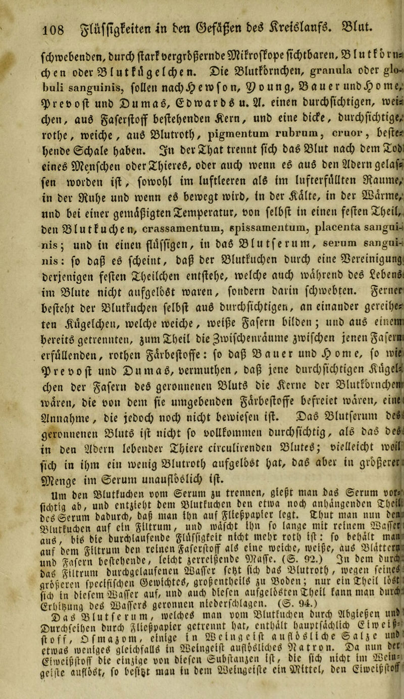 fcbwebettben, burd; ßarf öergrbßernbeSWifroffopeßc&amp;tbaren, 95lu tf brn* eben ober 33lutfügelegen. Die 23lutfbrnd;en, grnnula ober glo- buli sanguinis, folleit nad; Jp e w f o n, 3? o u n g, 23 fl u e r unb Jp o m e, r et&gt; ofi: unb Du maß, Gbwar b S u. 81. einen burcbßd;tigen, weis d;eit, auS gaferßojf beßebenben Äern, unb eine biefe, burd)ßd)tige, rotbe, rocid^c, aitö S3lutrotl), pigmentum rubrum, cruor, beßes benbe @d;ale haben. 3» ber £bat trennt ßd; baß SBIut nad; bem £ob: eines 9D?cttfd)eu ober 31f&gt;ievcß, ober aud; wenn eS aus ben 2lbern gelaf* fen worben iß, fowol)l im luftleeren als im lufterfüllten Raunte/ in ber Stube unb wenn eS bewegt wirb, in ber Äälte, in ber ©arme/ unb bei einer gemäßigten Temperatur, oon felbß in einen feften Xbeil, beit 33lutEud;en, crassamentum, spissamentum, placenta saugui-i nis; unb tu einen ßüfftgen, in baS 33lutferum, serum sangui- nis: fo baß eS febeiut, baß ber 83lutfud;en bureb eine «Bereinigung beteiligen feßett Sfcbeilcfren entßebe, weld;e auch wäbretib beS SebenS: int 33lute nid;t aufgelöst waren, fonbern barin fd;webten. genier beßebt ber 33lutFud;en felbfl aus buvd)ftd;tigen, an eittanber gerei&amp;e* ten Äuge Id; eu, weld;e weid;e, weiße gaferit hüben ; unb aus einem bereits getrennten, jumStbcil bie 3wifd;enräume awifeben jenen gafertn erfülle nbeit, rotben gärbeßoffe: fo baß 35 au er unb /ponie, fo wir 9&gt;reooß unb Du nt aß, bermutben, baß jene burd;ftd;tigen ÄügeU d;en ber gafertt beS geronnenen S3lutS bie Äcrne ber 33lutfornd;em waren, bie bon bem fte umgebettben gärbeßoffe befreiet wären, eine; Slmtabme, bie jebod; nod; nid;t bewiefen iß. DaS 33lutfevunt be»; geronnenen S3lutS iß uid;t fo boHfommett burd)ftd;ttg, als baS beS; in beu Bibern Iebenber Zfyieve circulirenben 33luteS; t&gt;ieüeid;t weil: ftd; in Ü;m ein wenig SSlutrotl; aufgelbst tyat, baS aber tu größerer. Stenge im ©eruitt uitaußbelid; iß. Um ben 58lutfud)en opnt ©erunt ju trennen, gießt ntan baS ©erunt vor* ftdjtig ab, unb entjlebt bent «lutfudjen ben etwa nod) anbängenben ftbelli beS ©erunt baburd), baß man ibn auf Fließpapier legt, ttbut man nun ben «lutfucben auf ein glltrum, unb wäfebt ll&gt;n fo lange mit reinem 2Bafßt; aufi. bis bte burdßaufeube glßfftgfelt nld)t ltteljt rotl) Iß: fo behält man auf bem glltrum ben reinen gafetßoff «IS eine welche, iveiße, aus blättern unb gafern beßebenbe, leld)t jerrelßcnbe Waffe. (©. 92.) 3» bem burdr baS glltrum burcbgelaufencn Sßaffcr fcljt fiel) baS «lutrotl), wegen feine* größeren fpedfifdjeit ©eioldjteS, großentDellS ju «oben; nur ein 2)l)cil löst: fid) ln blefcm 'Baffer auf, unb «ud&gt; blefcn aufgelösten Üljell fann ntan buvco • Grlßsnng beS 2BaffcrS geronnen nlcbcrfdßagen. (©. 94.) 1 ®aS «lutfe rum, welche* man vom «lutfucben bureb 2lbgleßcn uns 2)urd)fell)en bnrd) glleßpapler getrennt bat, enthält bauptfächllcb liv e tß= ft off) Dfmajont, einige in SBclngclß a u ß ö S11 d) e © a l } e unb etwas weniges gleichfalls in ÜBelngelß auflöSlldjeS Blatrott. 2&gt;a nun bet (Sfwctßßoß bie einßge von blefcn ©ubßanjen Iß, blc fid) nicht int ffleln» gclßc auflöst, fo beßöt mau in bem SZBeingelße ein Wittel, ben Giwclßßoff