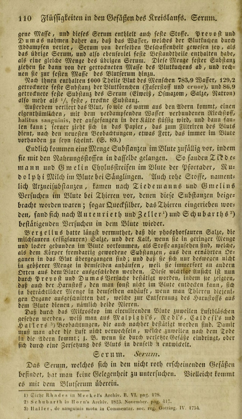 gene Waffe, unb btcfeS ©enmt entbleit auch fefte (Stoffe. fprevoft unb 2)umaS nahmen baher an, baß baS 2ßa(fetv iveld)cS bet Blutfnchen burd) 2lbbampfeit verlor, ©erunt von berfclhen Bcfd)affenl)elt getvefen |ep, als baS übrige ©criittt, unb alfo ebenfoviel fefte Beftanbthetle enthalten habe, a(S eine gleiche Wenge bcS übrigen ©erunt. ®iefe Wenge fefter ©nbfianj Sichen fte bann von bet* getroefneten Waffe bcS BlutfudjenS ab, unb red)= nen fte jur feflen Waffe bcS Blutferum hinsu. 9tad) ihnen enthalten 1000 £l)eile 35lut beS Wenfchen 783,9 ®affer, t29,2 getroefnete fefie ©nhftatij berBlutförnchcn (gaferflojf unb emor), unbS6,9 getroefnete fefte ©nbftanj beS ©erum ((Eiweiß, Ofmasom, ©alje, Patron) alfo mehr als J/4 fefie / troefne ©ubftanj. Ulußcrbem verliert baS Blut, fo tute cS warm auS ben 3lbcrn fotnnit, cincjri eigenthüntllchen, mit bem verbatttpfenben Söajfer verbunbenen Oiiecbftoff, lialitus sanguinis, Per aufgefangen in ber .Saite flüffig wirb, unb bann fau= len fann; ferner steht fich in baS Rapier, baS juin giltriren beS Bluts bient, nad) bcn neucflen Beobachtungen, ettvaS gett, baS immer im Blute vorhanben ju fepn fcheint. (©. 89.) (üfttblid) f'o mitten eine Stetige ©ubftanjeit im S3Iute 3ttfättig oor, ittbem fte tritt bett Oftfn*uttßßfioffen ttt baffelbe gelangen, ©o fattbett X it b e; tuatttt unb ©ntefttt @hi)Iudffrcifcit int 23lute ber (f&gt;fortaber, Sc tu b o Ip i) t 33?ild) im S3(utc bei ©äugliitgett. Sind) rol&gt;e ©toffe, nametit; lid; Sirättcifubffausett, famett ttad; Siebe mau tt 6 tittb ©me lind 53erfud)eu int 93iute bei S()ierett oor, betten biefe ©ubffattjett beige; brad;t tvorben tvaren; fogar CUtccfftlber, baö £l)ierctt eingeriebett tvor; beit, fattb ftd) ttad) 21 u t e tt r ie tb ttttb 3 c IIe r 0 unb © d)u b ar 1l) $I) 2) beffdtigctiben 53cvfttd?cn in bent 23lute triebet*. BetjeliuS hatte lang fl vermutbet, bafi bie phoSphorfaurcn ©alje, bie mtlebfauren (efftgfauren) ©alje, unb ber Äalf, tvenn fte in geringer Wenge unb locfcr gehunbett im Blute vorfomtnen, als ©toffeanjufehen finb, tvelche, als bem Jtörpcr frembarttg gctvorbene ©ubfranseit, auS bett ernährten Ot-: gatten in baS Blut ühergegangen finb; unb bafi ffc ftd) nur bcStvegcn nicht in größerer Wenge in bcmfclbeit atthäitfen, tvett ffc immerfort an attöent Orten auS bent Blute aiiögcfdncöen tverben.t £&gt;lcfe tvidjtige 2lnftd;t i|l nun burd) fprevofi unb 35 u m a S Berfud)e bcflättgt tvorben, ittbent fte geigten, bafi auch ber Jparnftoff, bcn man fonfl nicht im Blute entbccfen fann, fich in beträchtlidier Wenge in bcntfelhcn anhäuft, tvenn man Uhlereti biejenfj gen Organe auSgefdniitten hat, tvelche jur (Entfernung bed JjparnftoffS auS bem Blute btenett, nämlich beibe Dcicreit. Daß burd) baS WifroSfop tut circulfrenbcn Blute jutveilcn £uftbläSd)ett gefeheu tverben, ivcifi man aitS Walpight’S, Otebt’S, (Ealbcfi’S unb Maliers 3) Beohaditungcn, bie auch ttadfher beftätfgt tvorben finb. ©amfr muß mau aber bie 2uft nicht vertvedjfeln, tvelche juivefleu nach bent Uobc fn bie 'dbertt fomtut; i. B. tvctttt fte burd) verlebte ©cfäße etnbrtngt, ober fid) burd) eine gcrfebtmg bcS Bluts in bcnfclb n cnttvid’clt. ©er um. Serum. X)aS ©erunt, tvc(d)cS ftd) ttt bett ttid)t rotf) erfd)eiitcttbett ©efaften beftttbet, hat matt feine Gelegenheit 31t utttcrfud)ctt. 33ielleid)t fein ttt t ed ntit bent 23lutferttm übereilt. I) 6id)C Rh ade k til Meckcl’s Archiv. B. VI. pn. IIS. 2' Sc hu bar Mi in lloin's Arcliiv. 1823. November, pag. 417. 3) Haller, de sanguinis motu in Couimentar. soc. reg. Gotting. I\ 1754.