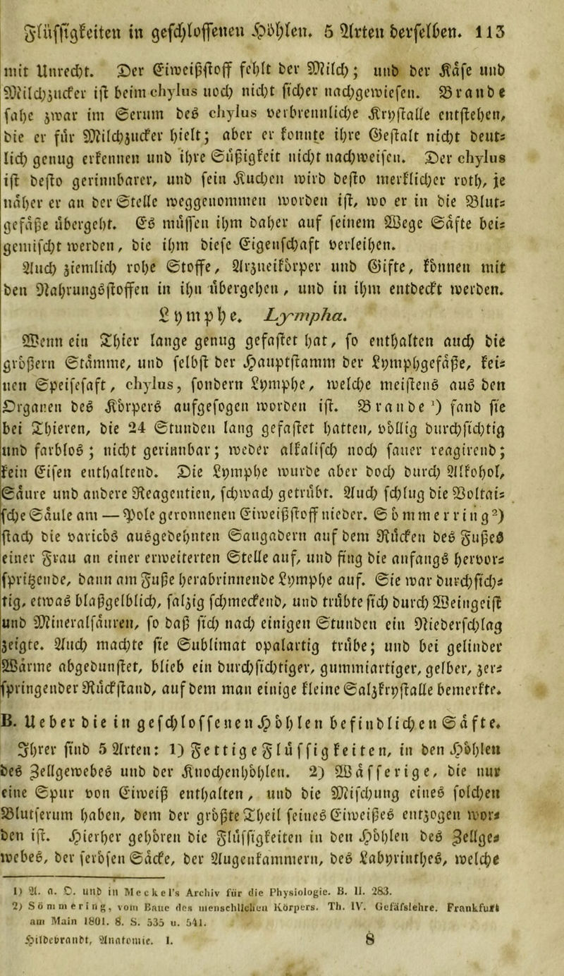 mit Unred)t. ©er (Ü-iweißßoß fehlt bev SÜ?ild&gt;; unb bcv $afe unb 50iild)jucfer iß beimchylus itod&gt; nid)t ßd;er nad;gewiefett. Staube fobe jwar im ©crum beS chylus i&gt;erbvennltcf?e Ärpßalle cntßebttt, bie er für SJiilcbjucfer ()iclt; aber er f'onute ihre Cliefbalt nid;t beuts Itd) genug ernennen unb 'ihre ©üßigfeit nid)t nadjweifen. ©er chylus iß beßo gerinnbarer, unb fein $ud;en wirb befto merflid;er rotl), je näherer an ber©teile weggenommen worben iß, wo er in bie 23luts gefaße übergebt. @S müflfeu ihm baber auf feinem SBege ©afte beis gemifd;t werben, bie ihm biefc ©igeufdbaft oerleiben. Sind) jienilid) robe ©toffe, 2lrjueifbrper unb @ifte, Fonneit mit ben 9tabrungSßoffen in iljn übergeben, unb in iljm entbeeft werben. £ t) nt p l; e. Lympha. 25?enn eitt Sbter lauge genug gefaßet bat, fo enthalten aud) bie großem ©tamme, unb felbß ber jpauptßamm ber ?pmpbgefaße, feis neu ©peifefaft, chylus, fonbern Spmpbe, weld)e meiflenö auS ben Organen beS $brperS aufgefogen worben iß. 58raube1) fanb fte bei Sbieren, bie 24 ©tunbeu lang gefaßet batten, obllt'g burdbßdjtig «nb farblos; nicht gerinnbar; webet alfalifcp nod; fauer reagirenb; fein ßrifen eutbaltenb. ©ie £pmpbe würbe aber bod; burd; Sllfobol, ©attre unb anbere 9?eagcntieu, fd;wad) getrübt. 2lud; fdßug bie 58oltais fd;e ©aule am — ^ole geronnenen (S'iweißßoßttieber. © b mm erring2) Ißad) bie oaricbö auSgebebtiten ©augabent aufbem 9iücfeu beS gußeS einer grau au einer erweiterten ©teile auf, unb ßtig bie anfangs b^'oer* Ifpri^enbe, bann amguße berabrinnenbeSpmpbe auf. ©ie war bttrebßd)* tig, etwas blaßgelblid), faltig fdßnedfenb, unb trübte ßd; burd)SBeiugeiß unb ÜÄineralfauren, fo baß ßd; nad; einigen ©tunbeu ein Dlieberfdßag jeigte. Sind) machte ße ©ublimat opalartig trübe; unb bei gelinber Sßarrne abgebunßet, blieb ein burd;ßd)tiger, gummiartiger, gelber, jer* IfpringenberStücfßanb, aufbem man einige Heine ©aljfrpßalle bemerfte* B. lieber bie in gefd;Ioffenen J£&gt;bblen befiublid;e»t ©afte. Sbrer ftnb 5 SIrten: 1) ge 11 i g e g l ü f f i g f e i t e n, in ben Jobblen beS Zellgewebes unb ber itnodjeubblßett. 2) ÜBafferige, bie nur eine ©pur oon ©iweiß enthalten, unb bie SDüfcßung eines fold;eti SMutferum haben, bem ber grbßte&gt;£beil feines (Eiweißes entzogen wor* ben iß. hierher geboren bie glüfßgf'eiten in ben fohlen beS ZHlges webeS, ber fevbfen ©aefe, ber Slugcnfammern, beS SabpriutbeS, welch* j- 1) 21. n. 0. linb in Meckel’s Arcltiv für die Physiologie. B. 11. 283. 2) Söm niering, vom Baue des menschlichen Körpers. Th. IV. Gcfäfslehre. Frankfurt am Main 1801. 8. S. 535 u. 541. #il&amp;efrrnn&amp;t, Anatomie. 1. 8