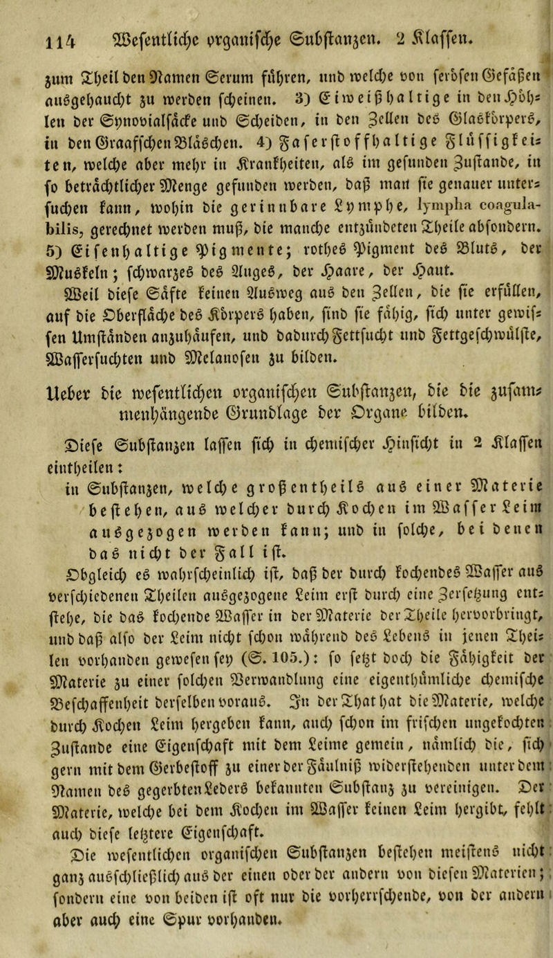 ' ' . ’r*-' jk' . * 511m £l)eilt)enü)?amett ©erunt fuhren, unb welche von ferofen©efäßett außgehaud)t 31t werben fd)einett. 3) Eiweißhaltige in beuJ?ol)s len ber ©pnomalfdcfe unb Scheiben, in ben gellen 1)00 ©laßforperß&gt; in ben©raaffcheit23ldßd)en. 4) gaferfioff haltige Sluffigf eis teti, welche aber mehr tu ^ranfheiteit, alß im gefunben ^uffanbe, in fo beträchtlicher SSJJenge gefunben werben, baß mau fte genauer unters fudjett fatttt, wohin bie gerinnbare Spntphe, lympha eoagula- bilis, gerechnet werben muß, bie manche entjüubeten Sheile abfonbern. 5) Eifenhaltige Pigmente; rotheß Pigment beß SSlutß, ber Sttußfeltt; fchwarjeß beß Slugeß, ber Jjjaare, ber f&gt;aut. SBeil btefe ©dfte feinen Qlußweg auß ben gellen, bie fte erfüllen, auf bie Oberfläche beß -ftbrperß h«ben, ftnb fte fähig, ftd; unter gewif* fen Umjlünbcn anjuhaufen, unb baburch gettfucht unb gettgefchwuljfe, SBafferfuchteu unb SDMattofett jtt btlbett. Heber bie wefentltdfjen orgatiifcfyen ©ubffrutgett, bie bie gufattt? menl;ängenbe ©runblage ber Organe btlben. Oiefe ©ubjfanaen laffen ftch t» chemifcher Jpiuftd;t in 2 Klaffen eintheilen: in ©ubfianjen, weld;e großenteils auß einer SJiaterie b e f e h e n, auß w e l d; e r b u r d; $ 0 d) e tt imSBafferSeim außgejogen werben fatttt; unb in fold;e, bei beuctt baß tt i d; t ber § a 11 i jt. Obgleid; eß wahrfcheinlid; iff, baß ber bttrd? fod)ettbeß SBaffer attß rerfd)iebenett Steilen attßgcgogene Seim erft bitrd) eine ^erfcßung ents flehe, bie baß f’od)cuDe 2ßaffcr in ber Materie berXheile herrorbringt, unb baß alfo ber Seint nid)t fd)ott wühreub beß Sebenß in jenen 21)ei* len vorhanben gewefettfet; (0.105.): fo fef^t bod) bie §dl)igfeit ber SWaterie 31t einer fold;en «öerwanblung eine eigentümliche cbemifd)e S3efd;affenl)eit berfelbenöorauß. berShatljat bieüJfaterie, welche burd) dtod)en Seim hergeben fatttt, auch fd)on im frifd)ett ungefochten ^uftanbe eine Eigenfchaft mit bent Seime gemein, nämlich bie, ftd) gern mit bent ©erbefloff 31t einer ber gäulniß wiberfiehettben unterbeut: gramen beß gegerbtenSeberß befauuten ©ubfhtnj 31t vereinigen. Oer SDiaterie, weld)e bei bent $od;eu im ^Baffer feinen Seim hergibt, fehlt aud) biefe (entere Eigenfd)aft. Oie wefetitlid)cit orgattifd;en ©ubftangen begehen meiftettß uid)t gatt3 außfd)ließlid) auß ber einen ober ber anbertt uou biefett Materien; fonberu eine von beiben ifl oft nur bie üorl)errfd;eube, von ber aubern aber aud; eine ©pur vorhanben.