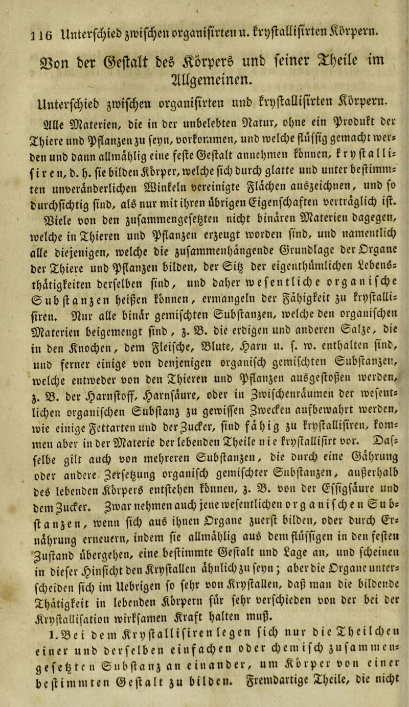 23on bet Watt beS körpere unb feiner Steile im 2U%emetnen. Uutevfdjieb jn)ifd;en organifttten unb ttt)fMijtrt&lt;m Körpern. 2lßc SOZaterien, bie in ber unbelebten Otatur, ol)ite ein ^vobuft ber giriere unb ^flan^en ju fet)n, vorfontmett, unb tveld^e flufjtg gemacht tver* ben unb bann alltndblig eine fefte ©eflalt annebmen Tonnen, f r ft o 11 ts f i r c n, b. b. fte hüben dtbvper,tvelche ftd; burch glatte unb unter beftimm: tett unverdnberlidjett SGJinfeln vereinigte flachen au{?3eichnen, unb fo burd)ftchtig ftnb, al$ nur mit ihren übrigen &lt;£igenfd;aften vertraglich ift. 53iele von ben sufammengefe^ten nicht binaren Materien bagegen, welche in gieren unb ^flanjen erzeugt worben ftnb, unb namentlich alle biejettigeit, tveld;e bie jufammeubdngenbe ©ruttblage ber Organe ber 3:i?icvc unb ^flanjen bilben, ber @i% ber eigenthumlidjen Sebenös thdtigfeiten berfelben ftnb, unb baher wefen11id)e organifche ©ubftanjen 1)ei$en fbttnen, ermangeln ber gdhtgfeit ju frvjftaUis ftrett. 9lur alle bindr gemifchten ©ubftansen, tveld;e ben organifchen Materien beigemengt ftnb , 3. 23. bie erbigett unb anberen @al3e, bie in ben Knochen, bem gleifche, 23lute, Jparn u. f. tv. enthalten ftnb, unb ferner einige von bettjettigen organifch gcmifd)ten (gttbftat^en, weld;e entiveber von ben £bieren unb «Pflattseit auggeftoßen werben, 3. 23. ber JparnftofT, Jparnfdure, ober in ^wifchenrdumen ber wefents lid;en ovgattifd)en ©ubftans 3U getviffen ^weifen aufbewahrt tverben, wie einige gettarten Unb ber^uefer, ftnb fähig 3U fi'hftalliftren, fom« men aber in ber Materie ber lebenben £beile tt i e frbftalliftrt vor. Safs felbe gilt auch von mehreren eub|tan3cu, bie burch eine ©dhrttng ober anbere ^erfe^ung orgattifd; gemifchter ©ubftansen, außerhalb beö lebenben ,ßbrper$ eutftchen Tonnen, 3. 23. von ber ©fftgfdure unb bem ^uefer. ^tvar nehmen aud) jene wefentlid;en 0 r g a n i f d; e n @u bs ft a n3 e n, tvenu fich auö ihnen Organe juerft bilben, ober burch Sr* ndbrung erneuern, inbem fte allntdhlig auö bemflufftgen in ben fejteu ^nftanb ubergehen, eine beitimmte ©eftalt unb Sage an, unb fcheineu in biefer £infid;t ben ßrhftallen dbnlkß 31t feint; aber bie Organe unter* fdKiben ftd; im Ucbrigen fo feljr von Ärt;ftaüen, baß man bie bilbcnbe £l)dtigf'eit in lebenben fTorpern für fein1 verfd;icben von ber bei ber dtrhftallifation wirffantett Äraft halten muß. 1.23ei bem Ärhftallifiren legen fiel? nur bie Eheilchen einer unb berfelben einfachen ober d?ent ifd? jufammen* gefegte n ©ubftana an einanber, um Körper von einer beßimmten ©eftalt 3u bilben. grembartige Sheile, bie nicht