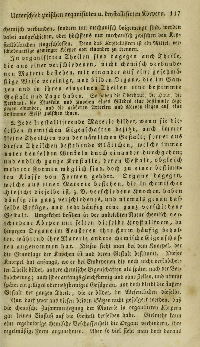 djemtfd) verbunden, fonbern nur incd&gt;anifcf&gt; beigemengt ft'nb, werben babet auggefchieben, ober haftend nur tnechanifch jwifdjen ben Ärp* ffallbldttd)en eingefdjloflcn. 2&gt;enn ba$ Ärpjlaltiflren ift ein Witter, vcr&lt; fdjlebeuartlge gemengte Äörper von elnanber ju trennen. 3» organifirten Sbeileu finb bagegen and) 2heite, bie aug einer verfduebenen, nicht d)emifd) verbunbes nett Sföaterie be ft eben, mit etnanber auf eine gefe^mdi ^ige SBeife vereinigt, uttb bilben Organe, bie im ©ans jen uttb in ihren ein je Inen Z heilen eine be(ii turnte ©e ft alt unb Sage b«bett. @o haben bie .Oberhaut, bie $&gt;cmt, bie ftettljßut, bie Wugfeln unb Änoc&amp;en eineg ©tiebeö eine beftlmmte Sage gegen etnanber, unb bie größeren Arterien unb Nerven liegen auf eine bejtimmte Seife jtvifchen ihnen. 2.3ebe frp jlallifircnbe Materie bilbet, wenn fie bie* feiben d&gt;emifchen (5igettfd;aftett befii|t, auch immer Heine 2h ci Id) tu von ber n dm liehen ©eff alt; ferner aug tiefen £heild)en beftebenbe ©Idttchen, welche immer unter benfelben 2B i tt f e l tt burd) einattber turd;gehen; unb ettblid; gattje .ftrpftalle, bereu ©eftalt, obgleid) mehrere formen möglich finb, bod; ju einer beftimm= teil klaffe von formen gehört, örgatte bagegett, w el d) e aug einer 59?ater i e begehen, bie in d)e tu if d) e r S) inficht biefelbe ifl, j. 23. v er f ch i ebene Knochen, hnhen häufig e i u g a tt j v e r f d) i c b e n e 6, u ti b n i e nt a I g genau b a fs felbe ©efdge, und fefr hdufig ei ne ganj verfd)iebene ©efinit. Umgefehrt befugen in ber unbelebten 9?atur chemifch ber: fepiebene Körper nur feiten biefelbe Ärpftallform, ba hingegen Organe im 2leußeren ihre gönn hduftg behal? ten, wdhrenb ihre 59?a terie attbere d;ernifd) e ©ige nfd) af* teu angenommen Ijnt. Oiefeg fieht man bei bem Knorpel, ber bie ©runblage ber Änodjen ift unb bereit ©eftalt beflimmt. Diefer Knorpel hnt atifangg, tvo er bei (Jntbrponen bie noch tiid)t verfttbd;ers ten Steile bilbet, attbere cpemifdje @igcnfd;aftett alg fpdter nach berißers ftibdjerung; and; ifteranfangggleidjfornug unb ohne gellen, unb nimmt fpdter ein jclligeg oberuepfbrmigeg ©efugeatt, unb hoch bleibt bie duffere ©eftalt ber ganjen 2fcile, bie er bilbet, im SEcfeittltd)ett biefelbe. Sfutt barf jmaraug biefett beiden ©dpett tiidjt gefolgert werben, baß bie d;entifd;e ^ufammettfeßung ber SJfaterie in organifirten Körpern gar feinen Crittfluß auf bie ©eftalt berfelbett hnbe. Vielmehr fatttt eine regelwibrige cpemifd)e 23efd;affenbcit bie Organe verhiubertt, ihre regelmäßige gorm attjuiiehmett. Slbcr fo viel fieht man bodt barattg
