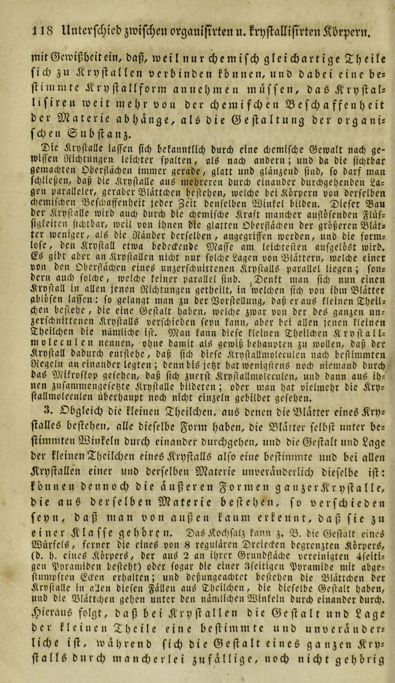 tnit©civußl)citein, baß, tuet l «tu r d)emifd; gleichartige £lj eile f i d) 3 tt -fi n; ff a 11 e tt üerbinben fb tincn, uti b habet e iae bes (f i nun t e il n; ß a 11 f o r m a tt u e (; nt e it muffen, b a 6 df r t) ff a U l i fireit tue i t me l;r u o tt ber d;em i fd; e tt 33 e f d; a ffe tt b eit bei 9)2 a t e x i e a b l; d tt g e, a l ö bie © e jf a 11 u tt 3 bei- 0 r g a n t* f d; e tt @ u b jf a tt 3. ®te Ät'hfMe taffen fiel) befamitlid) burd) eine d)emtfd;c ©ewalt nad) ge- tviiTeu Ditd)tungen lctd)ter fpaltcn, ald nad) anbent; mtb ha bie ftd)tbar gemachten Oberflächen immer gerabc, glatt unb glänjenb finb, fo bavf man fd)ltejjen, bajj bie Ärpftalle aud mehreren burd) etnanber burd)gel)enben 2a= gen paralleler, gerader 53lättd)en befielen, wcld)e bet Körpern pon berfelbert djenttfehen 53efcbaffenl)elt teber pe’it benfetben 2ötnfel bilben. ©tefer 93au ber Ärpjlalte wirb and) burd) bie d)cnilfd)e Ära ft mancher aiiflöfenben g(üf= ftgfeitcn ftchtbar, tucil pott il)nen bie glatten Oberflächen ber größeren 93lät= tcr weniger, ald bie ötänber bcrfelben , angegriffen werben, unb bie form; lofe, ben ÄrpftatI etwa bebeebenbe Waffe am leicbteflen aufgelöst wirb. Qö gibt aber au Ärpftallen nid)t nur foldje Sagen pon Q3läftern, w.clcpe einer ron ben Oberfläd)en eitted unjerfdjuittenen Ärpftalld parallel liegen; fon= beim aud) foldie, welche feiner parallel finb. . ©enft mau fid) nun einen Ärpftall in allen jenen Oiid)tungen getheilt, in 'weld)en fiel) pott ihm SMätter gblofen laffcn : fo gelangt man 311 ber 93orfleUung, baß et and fleinen ©belU d)en beftepe, bie eine ©eftalt haben, welche jwar von ber bed ganzen un= jerfchnittenen Ärpflalld uerfd)ieben fepn fann, aber bet allen jenen fletnen ftl)etld)en bie nämliche tfi. Wan fann biefe fleinen Ehelichen ÄtpftalU moteculen nennen, o 1)ne bamit ald gewiß behaupten 311 wollen, baß ber Ärpftgtl baburd) entflehe, bah ft eh btefe ÄrpßaUnioleculcn nach beflimmten Siegeln au einanber legten ; benn btt? jefjt hat wentgftenö noch ntemanb burd) bad Wtfroffop gefehen, bafj fiel) juerft Ärpftallmolcciilen, unb bann aud il)= nett jufammengefel?te Ärpftalle bilbeten ; ober man h«t vielmehr bie Ärp^ flallmoleeuleit überhaupt nod) nicht einzeln gebilbet gefehen. 3. £&gt;bgleid; bie f'leittett &amp;l;eild)ett, aud betten bie üölätfer eitted äfft); ffalled befielen, alte btefelbe gorm haben, bie 93Iäfter felbft unter bes ffimniten Sßittfeltt burd; einattber burd;gel)en, unb bie ©effalt unb Jage ber fletnen S(;eild)ett eitted äfrtjßalld nlfo eine bejfimmte ttttb bet allen äfrtjffalleu einer unb bcrfelben 9)2aterie tmoeränbcrlid; biefelbe ift: f b tt u e tt b e tt tt 0 d; bie äußeren formen g a tt 3 c r ät n; fl a 11 e, bie aud bcrfelben 9)2ateric beheben, f0 oerfdneben f e t; tt, baß mau u 0 tt außen f a tt m c r f e tt tt t, baß f i c 3 tt einer klaffe geboren. ©ad Äodjfalj fann 3. *53. hie ©eflatt eined Ößürfcld, ferner hie cltted poit 8 regulären ©reteden begrenzten Äörpcrd, (h. I). etned Äörpcrd, her and 2 an ihrer ©rutibflädje vereinigten 4fcttU gen ^pramihen bcßchf) ober fogar hie einer Sfeitigen ^pramihe mit ahgc= flmttpften (£cfeu erhalten; utth hefjungcachtet beftehen hie S5lättd)cn her Ärpftalle in allen htefeu Sällcn aud ©belieben, hie htcfelbe ©ejlalt haben, nnh hie Q3lättci)en gehen unter heu nämlichen SDinfeln huret) etnanher httreh. ^icrattd folgt, baß bei Ü'ftjfl allen bie ©eff alt unb Jage ber f l e 111 e 11 X () c 11 e eine b e ff i m nt t e unb tt tt 0 e v ä tt b e rs I i d; e i ff, m ä l; r e n b f i d; b t e © e ff a 11 e t tt e 0 g a 113 c tt $ r \y. ff a 116 b u r d; m a tt d; e r l e i 3 u f ä 11 i g e, tt 0 d; tt i d; t g e l; b r i g
