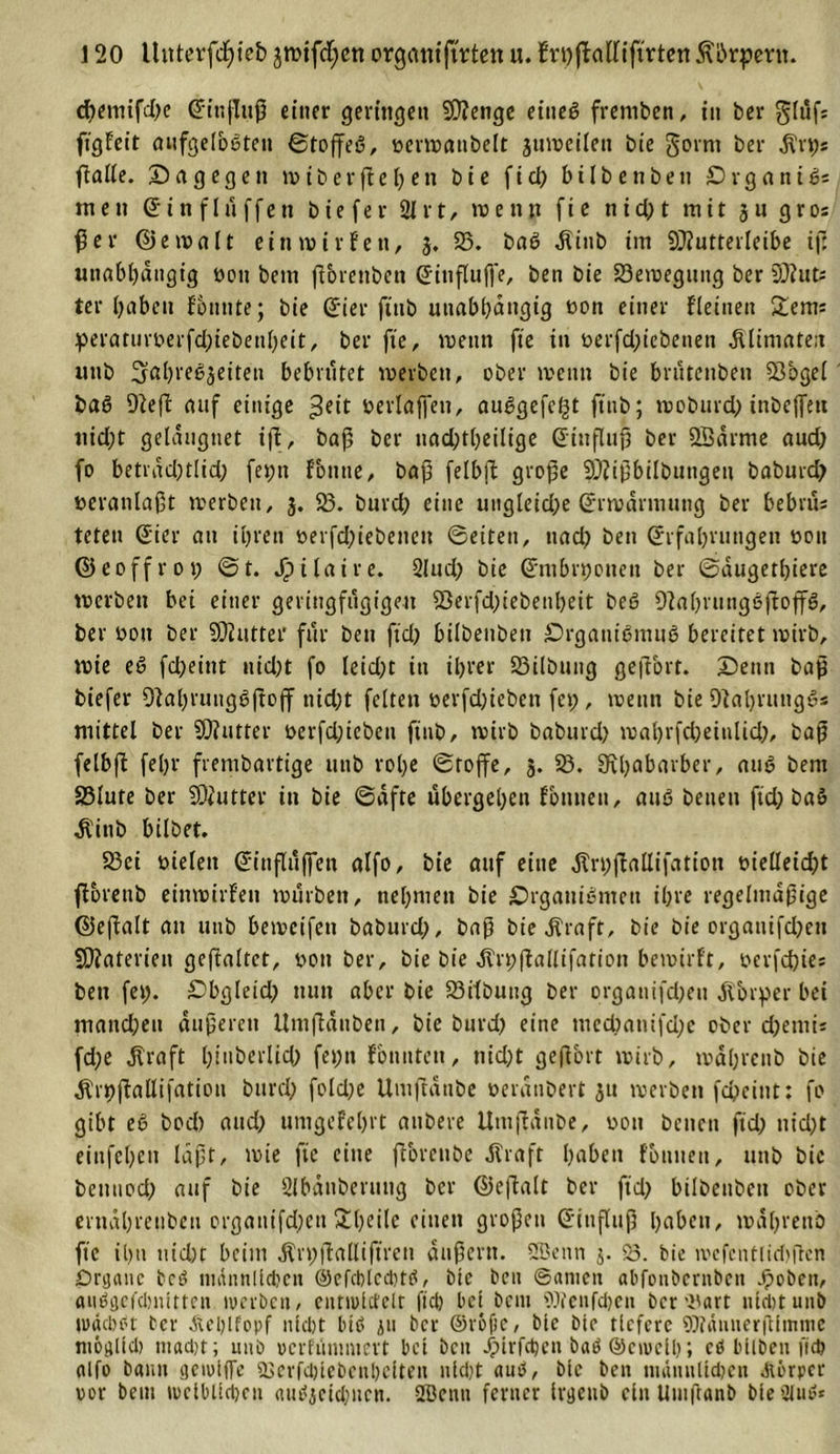 d)emtfd)e Einfluß einer geringe« 50?enge etueg fremben, tu ber glüf; ffgfeit aufgefbeten ©toffeg, oerwanbelt 3uweilett bie gornt ber $n;s ftalfe. Dagegen wibevfielen bie ficl&gt; bilbenbett £)rganig= men E i n f 1 ü ffe n bie fe r 21 r t, w e n n fi e n i d) t mit 3 u g r os ßer &lt;25 e n? a 11 ein wir fett, 3. 23. bag $inb im 9J?utterleibe t(ü unabhängig üou bem ßorettben Eittfluß'e, ben bie 23ewegung ber 93? ut; ter haben fonute; bie Eier ftttb unabhängig »on einer {(einen £ems peraturoerfd)iebenheit, ber fte, wenn fte in oerfdßebenen dllimare:t unb 3a()reg3eiten bebrütet werben, ober wenn bie brutenben 23bgel baß 9?e(f auf einige ^eit oerlaßnt, auggefcf^t ftttb; woburd) tnbeffett nid;t geldugtiet ifi, baf5 ber nad)tl)eilige Einfluß ber 2£drme aud) fo betidd)tlid) fet;tt fontte, baß felbft große 932ißbilbutigeu baburd) veranlaßt werben, 3. 23. burd) eine ungleid;e (Erwärmung ber bebrus teten Eier an ihren tterfd)iebenctt ©eiten, ttad) ben Erfahrungen oou ©eoffrot; ©t. Jp 11 a i r e. 2lud) bie Embryonen ber ©dugethiere werben bei einer geringfügigen S5erfd)iebenl)eit beö 9?ahrutiggftoffg, ber oott ber SOZutter für ben ftd) btlbenben Drganigmitg bereitet wirb, wie eö fcßeittt nicht fo leid)t in ihrer 23i(bung geftort. Denn baß biefer 9?al)runggftoff nid;t feiten t&gt;erfd;ieben fet), wenn bie 9?al)rtttiggs mittel ber 9)?utter oerfd)icbeu ftttb, wirb baburd) wahrfd)einlid), baß felbft fehr frembartige unb rohe «Stoffe, 5. 23. Rhabarber, aug bent S3lute ber 932utter in bie ©afte übergehen fomiett, aug betten fid; baö .ft'ittb bilbet. 23ci oielett Einflüßen alfo, bie auf eine dln;jIallifatiott t&gt;ielleid)t fforettb einwirfett würben, nehmen bie Drganigmett ihre regelmäßige ©eßalt an unb bewcifen baburd), baß bie Äraft, bie bie organifdjen SOZateriett geftaltct, oott ber, bie bie Jlrpfiallifation bewirft, oerfd)ies ben fet). Dbgleid) nun aber bie 23itbuttg ber organifd;en Jvbrper bei mand;ett äußeren Umflaitben, bie burd) eine med)anifd;c ober djemi* fd;e .Kraft htnberltd) fet)n fonnten, tiid)t geßort wirb, wahrenb bie Ärpßallifatiou burd) fold)e Umßdttbe oeranbert 31t werben feßeiut: fo gibt eg bod) and) unigefchrt aubere Umflanbe, oott betten ftd) nid)t eittfehen läßt, wie fte eine ftorcube .Kraft hetbett fontten, uttb bie bcitnod) auf bie 2lbdnberung ber ©eftalt ber ftd) bilbenben ober erndhrenbeu ergattifd)cu £l)rilc einen großen Einfluß haben, wahrenb fte ihn md)t beim ,Krt;ftalliffren äußern. 2Benn 3. 53. bie ivcfentliritßen Organe bed ntatut!td?cn ©efcblccbtg, bie ben ©amen abfonbernben .ßoben, aiiggefcbnitten werben, entwlctelr fteß bei bem SJtenfdjen bcr'i'art nldttunb wachet ber Äel)lfopf nicht btß 311 ber @rof)c, bie bie tiefere Wdnnerßlinme niogtld) macht; unb »crfiintntert bet ben Jß&gt;trfc^cn baö ©ctucll); cö bllben ftd) alfo bann gewlflTe 2Serfd)lebcnl)elten nld)t aub, blc ben männlichen Abrpee vor beut weiblichen autfjcidwcn. 2Benn ferner Irgetti) ein Umftanb bletHub*