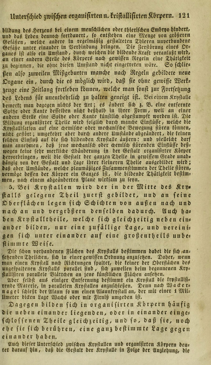 BUbung beet J?erjcn$ bei einem menfebUeben obec tbletlfcben Entbrpo bfnbett^ unb baß Sieben bennod) fortbauert, fo entfielen eine Wenge oott größeren ©efäfen, recldie aitbere ln regelmäßig geftaltctcn übleren mtpevbunbene @cfä(jc unter etnanber In SBerbtnbung bringen, ©ie jSerßorung elueö Or= flauem Ift alfo ein Uniftanb, burd) wekben bte bllbenbe straft oeranlaft relrb, an einer anbern ©teile beb Äörperb nach getvlffen Oiegcln eine ©bätlgfelt ju beginnen, bie of;nc biefen Ilmßatib nicht eingetreten märe. ®o fdjlies ßett alfo zuweilen Mißgeburten mandjc nad; Regeln gebilbete neue Svgane ein, burd) bie eß nibglid) wirb, baß fte obtte gewijfe SBerfs Zeuge eine ^ettlang fortleben fbutten, weld;e man fonft jur gortfel^ung beß Sebenß für unentbebrlid) ju halten geneigt ift. 23ei einem älrpftalle hemerft man bagegen nichts ber 3lrt; eß änbert ficb j. 93. eine entfernte ©pi?e ober Äante beffclbcn nicht beßhalb tu ihrer gönn, weil an einer anbern ©teile eine ©plße ober Äante fünßllcb abgeßuntpft reorbett Ift. ©le 33ilbung organlftrter ©belle tolrb folglich bureb manche StnflüiTe, wekbe bie Äroßalltfatlon auf eine dtemlfcbe ober nteebantfebe 93ereegmtg ftorett fönnen, ntdjt geftört; umgekehrt aber bureb anbere Untßänbe abgeänbert, bie feinen foldjcn Elnßuft auf bie ftd) bllbettben Arpßalle äußern: unb otellelcbt barf man annebmeu, baft jene mccbanlfd) ober dtetnifcb flbrcuben (SlnflüfTe beß= reegen feine feljr mevfltdte 9lbänbcning tn ber ©eßalt organlftrter .Körper beroorbrtngen, mell bte ©cftalt ber gattjen ©belle ln gereiftem ©rabe mtabs hängig oon ber ©eßalt unb Hage Ihrer Heineren ©belle außgebllbet relrb; baj? aber Umflänbe, reeldje planmäßige^ 5l*fatntnenfUmmen ber ©belle ßorett, »ermöge beffett ber Aörper ein ©anjeß Ift, bte bllbenbe ©bätigfeit beßlm= men, nach einem abgeänberten tpiane retrffam ju fepn. 5. 23 ei $vt) fl allen wirb ber in ber Mitte beß $rt)* fl a 11 ß gelegene Xßetl juerfl gebilbet, utib an feine £&gt;berfldd)ett legen fich @cbtd)tcn »on außen nad) unb nad) an uttb bergr&amp;ßerti benfelben b a b u r d;. 21 u d; bas be tt $n;fla 111be ile, w e l d; e f i d) g le i d) jei1ig neben eins attber bilbeit, nur eine ju fällige Sage, unb bereiitis gen f id) unter einander auf eine großenteils u n b es fl i nt nt t e 3B e i f e. ©le febon oorbanbenen gläcben beß Ärpftalld beßimtnen batet bie fleh ,an: feßenbcn ©belieben, ftcb ln einer gereiften Orbnung anjufcljen. ©aber, reettn man einen .Krbßall nad) SHldttungen fpaltet, bte feiner ber Oberflächen beß ungehaltenen Ärpftalld parallel ftnb, ftcb jureellen beim begonnenen &amp;rp= ßalltftren parallele 93lättcben an jette funßlicben glädjen anfeßen. 2lber felbft and einiger Entfernung beßlmntt ein Ärbßall bfe frpßalllfü renbe Waterle, in parallelen Ärpftallen anjufcblepen. ©entt nach 2Bacfer= nagel fdtteßt berSUlattn fo um einen'dlaunfrbßall an, ber mit einer 1 WIU llmeter blcfen 2age 2üad)ß ober mit glrntft umgeben iß. Sa gegen bilbett ficb in organifirten Körpern häufig bie neben etnanber liegenbett, ober in etnanber eittges fdjloffenen Xfyeile gleichzeitig, uttb fo, baß fie, ttod) e b e fie f i d) berühre tt, eine g a tt z b e fl i nt tn t e Sage gegen ein an ber haben. 9lud) blefer Unterfcbleb jretfeben ätrpftallcn uttb organifirten .Kbrpern beur tet baranf bin, bafi bte ©eftalt ber tfrpßalle in golge ber Slnjlebung, bfe