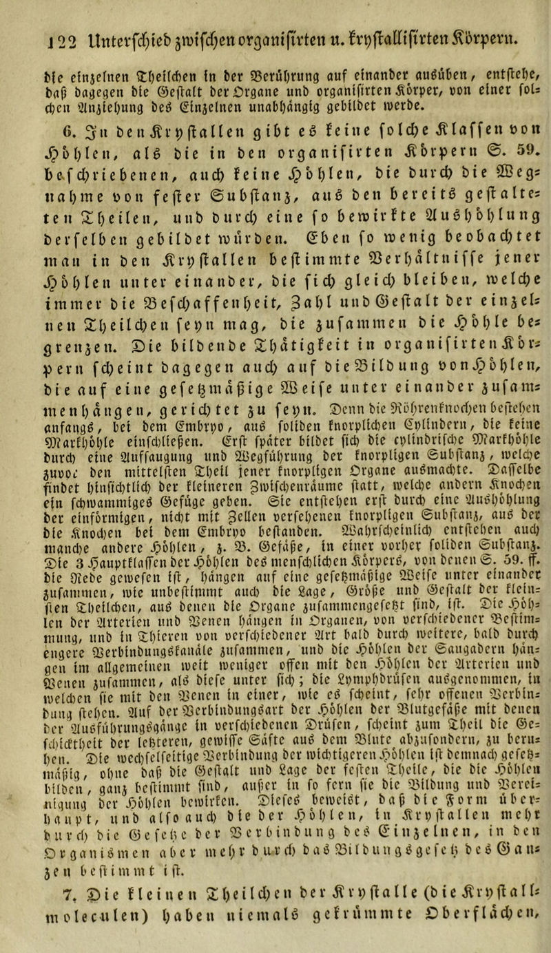 e cfnjelnen Sheüehen ln bet* 23erul)rung auf cinanber auStiben, entftehe, bafj bagegen ble ©eftalt ber Organe unb organtftrten Äovper, von einer foU d;cn tUnjlehung beS Sinjelnen unabhängig gebtlbct werbe. 6. 3 ii benÄrpflallen gibt eS fei ne fold)e klaffen t&gt;on fühlen, als bie in ben organifirten Körpern 59. t&gt;e.f d)rie betten, and) feine .£&gt;'of)lett, bie burd) bie Sßegs lt a l) m e boti f e fl e v ©ubftanj, a tt S ben bereits g e ft a 11 es t e it X b e 11 e tt, unb burd) eine f o b e ro i r f t e 21 u S b b b Iu n 3 bevfelbeu gebilbet würben, dbeu fo n&gt;enig be obad)tet mau in beit ^rpftallen bejt immte 9ßerl)ältniffe jener S} b b l e« unter e i tt a n b e r, bie f i d) g l e t d) bleibeit, m e l d) e immer bie 23efd^affettf)cit, 3abl uttb ©efta11 ber eitt5els nett £beild)eu fet)tt mag, bie jufammeu bie £of)le bes grett5ett. Sie bilbenbe £l)ätigfeit in organifirtenAbr* p e r tt f d) e t tt t b a g e g e tt 0 tt cf) auf b i e 93 i l b u tt g t&gt; 0 n S? b b I e n, bie auf eine gefemäßige 2öetfe unter eittattber 3ufants ttt e tt b dttg e tt, g e r id) te t 3u fei?tt. Senn bie 9iül)renf'norf)eti befreiten anfangs, bei beut ©mbrpo, auS foliben Enorplidten ©pllnbern, ble feine 9)?arfl)6ble einfcbltefen. (Sr ft fpätcr bllbet fielt bie cpllnbriftbe SD?arfl)öl)le burd) eine Qluffaugung unb 2l3egfut)rung ber fnorpligen ©ubftatij, weldje 3m&gt;oe ben nitttelffen Shell jener fnorpltgen Organe atiSmachte. Saffelbe finbet l)lnfid)tltd) ber Heineren pwlfdjenrdume ftatt, welche anbern Knochen ein fchwammigeS ©cfuge geben, ©te entfielen erft burd) eine SluSböblung ber einförmigen, nld)t mit gellen verfehenen fnorpllgeu ©ubjtana, ans ber ble Änodjen bei bent Smbrpo beflanben. 2Bal)rfd)etnlid) entftehen aud) ntandje anbere J?ol)len, j. 23. ©efdfe, in einer vorher foliben ©ubftanj. Sie 3 ^auptflafTcnber Jp6l)fcit beS ntcnfdtlichcn dtorperS, von betten©. 59. ff. bie öiebe getvefen ift, fyängen auf eine gefehntdfHge 2Betfc unter einanber jufammen, tvle unbefiimmt aud) bie Sage, ©rolle unb ©ciralt bey fleüu ften Sbetlchen, auS betten bie Organe jufammengefe^t finb, ift. Sic J)6l)= len ber 2lrterien unb ©etten hangen in Organen, von uerfduebencr 23cftints mutig, unb in Shieren von verfd)iebener 21 rt halb burd) iveiterc, halb burd) engere ©erbitibungSfandle jufantmen, unb bie fohlen ber ©augabern l)dn= gen int allgemeinen weit weniger offen mit ben 4?M)lcn ber airtcrien unb {genen jufammen, als biefe unter ftd?; bie Spmphbrüfen ausgenommen, in weldtcn fte mit ben ©enen in einer, tvie cS fdjeint, fehr offenen ©erblnr bttng flehen. 2luf ber ©erbinbungSart ber Jpöhlen ber 23littgcfdf;e mit beuen ber SluSfuhrungSgdnge in verfd)icbcncn Srüfcn, fdjetnt junt Shell bie ©e= fdjicfthelt ber [enteren, getviffc ©dfte auS bent 23lutc abjufonbern, ju beru* heu. Sie tued)felfeittge ©erblnbung ber wichtigeren Jp&amp;hlcn ift bemnad) gcfcS* indfltg, ohne bah bie ©effalt unb Sage ber feften Shcile, bie bie fohlen bilben, ganj beftimmt finb, auftcr in fo fern fte bie ©Übung unb ©erei= itiaung ber dböhlen bewirten. SiefcS beweist, ba0 bie $ornt übcr= Haupt, unb alfoaud) bie ber f; 51) len, ln Art) ft allen mehr b u vcl) bie ©e feite ber ©ctbtnbung bcS di 113elttett, inben .0 r g a tt i S nt c n a b e v nt e l) v b u r cf) b a S 23i l b u tt g S g e f e &lt;5 b e S © a tt* 3 e n l&gt; c fl i m m t i ff. 7, Sie f leinen £l)eild)ett ber Ar9ft«Ile (bie Ärpflall* m olec41 len) haben niemals gefrümmte £&gt;bevflad)ctt.