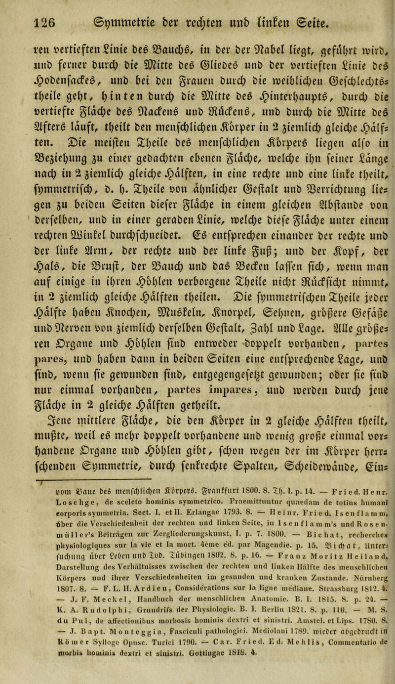 reu vertieften Sittie beß S3aud)ß, in her ber 9?abel liegt, geführt wirb, «nb ferner burd) bie SDJitte beß ©Hebeß «nb ber vertieften Siuie beß Jpobcufacfeß, unb bei ben grauen burd) bie weiblid)eu ©efd)led)tßs tl)ei(e gel)t, hinten burd? bie SDiitte beß Jpinteibauptß, burd? bie vertiefte gläd;e beß Dtacfenß unb SKudfenß, unb burd) bie Stifte beß 2tfterß lauft, tljeilt ben menfd)lid)en Körper in 2 jiemltd) gfeid;e J&gt;dlf; fett, Sie nieifien £l?eile beß menfd)lid)en .ftbrperß liegen alfo in S3ejiel)uug ju einer gebad)ten ebenen gldd;e, welche il?n feiner £dnge nad) in 2 jiemlid) gleiche Jjpälfteii, in eine red)te unb eine linfe ©eilt, fpmmetrifd), b. I). 2l)eile von a()nlid)er ©eff alt unb Verrichtung lies gen ju beibett ©eiten biefer glädje in einem gleichen Slbßatibe von berfelben, unb in einer gerabeit Sittie, weld)e biefe glad)e unter einem ved)ten VJinfel burchfd)ueibet. ©ß entfpred;ett eittauber ber rechte unb ber linfe 2lrm, ber red)te unb ber littfe guß; unb ber $opf, ber Jpalß, bie 33ruft, ber Vaud) unb baß Vedfen laffen ftd), wenn man auf einige itt ihren fohlen verborgene Sljeile nid;t SRucfftd)t nimmt, in 2 jiemlid) gleid?e Jjpälften theilett. Sie ft;mmetrifd)ett Steile jeher Jpälfte haben $nod)ett, SQiitßfeltt, Knorpel, ©ehuett, grbßere ©efdße unb Verve» von jietnlid) berfelben ©effalt, 3al)l unb Sage. Sille großes reit Srgane ttttb Jjpbhlett ftnb entweber hoppelt vorhanden, partes pures, unb haben bann in beibett ©eiten eine entfpred)eube Sage, unb ftnb, wenn fte gemuttben ftnb, eutgegetigefc^t gewunbett; ober fte ftnb nur einmal vorhanbeu, partes impares, unb werben burd) jene gldd)e in 2 gleiche J^dlftett geteilt. Sfene mittlere gldd)e, bie ben ^brper in 2 gfeid)e Jjpalften theilt, mußte, weil eß mehr hoppelt vorbanbene unb wenig große einmal vors hanbette £)rgane unb Jpbhlett gibt, fd)ott wegen ber int Körper herrs fd)ettben ©pmmetrie, burd) fctifred)te ©palten, ©djeibewanbe, ©ins ~7 uom Älnuc be$ mcnfd)lid)cn Körper«, g-rnnffnrt 1800.8.11). I. p. 14. — Fried. Henr. Lo selige, de sceleto hominis symmetrieo. Praemittuntur quaedam de totius hnmani eorporis symmetria. Sect. I. etil. Erlangae 1793. 8. — Ileinr. Fried. Isen flamm, über die Verschiedenheit der rechten und linken Seite, in Isenflamm’s undRosen- miiller’s Beiträgen zur Zergliederungskunst, I. p. 7. 1S00. — Bie hat, reeherches physiologiques sur la vie et la inort. 4emc ed. par Magendie. p. 15. 93 i d) a f, Unter* flldning Über CcDcil llll&amp;lob. lü&amp;ingen 1S02. 8. p. 16. — Franz Moritz Heiland, Darstellung des Verhältnisses zwischen der rechten und linken Hälfte des menschlichen Körpers und ihrer Verschiedenheiten iin gesunden und kranken Zustande. Nürnberg 1807. 8. — F. L. H. Ardieu, Considerations sur la ligne mediane. Strassburg 1812. 4. — Ji F. Meckel, Handbuch der menschlichen Anatomie. B. 1. 1815. 8. p. 24. — K. A. Rudolphi, Grundrifs der Physiologie. B. 1. Berlin 1821. 8. p. 110. — M. S. du Pni, de affeetionibus morbosis hominis dextri et sinistri. Amstel. et Lips. 1780. 8. — J. Bapt. Monteggin, Fasciculi patliologici. Mediolani 1789. tuiefer flbgctrilrft in Römer Sylloge Opusc. Turici 1790. — Car. Fried. Ed. Mehlis, Commcutatio de niorbis houiinis dextri et sinistri. Gottingae 1818. 4.