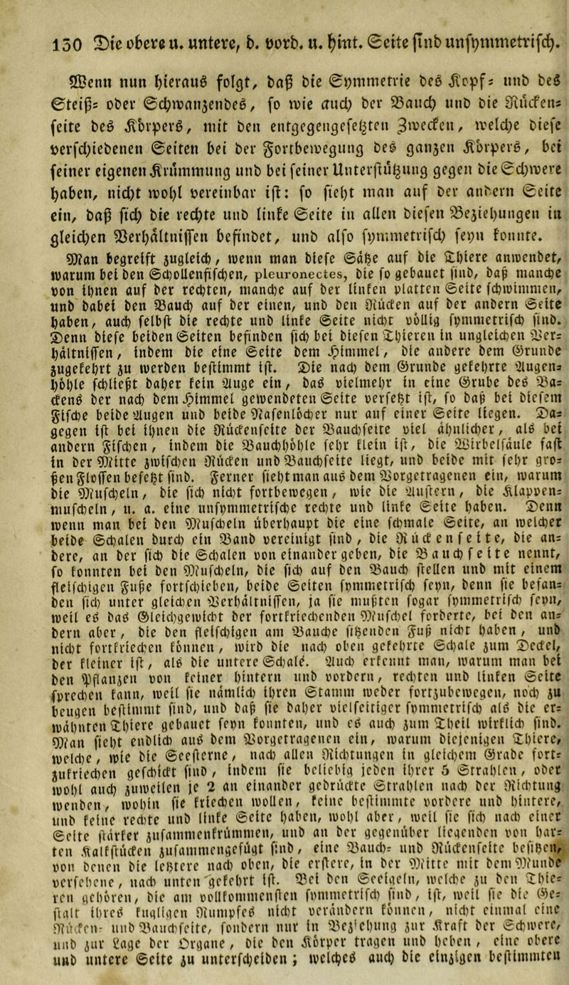 Sßetut nun bterctuö folgt, baß bte ©tjmmetvie beö ,ftop&gt;f * unö beS ©teißs ober ©djivcmjettbeß, fo tote crud; ber 23aud? utib bte aftucfen* fette beö Körpers, mit bett etitgegengefe^ten ^wecfen# tveldje btefc berfdjtebenett ©eiten bei ber gortbetvegung beö ganjen jforperg, bei feiner eigenen Krümmung unb bet feiner Unterftü^ung gegen bie ©d;roere Ijaben, nid)t rcol)l vereinbar tft: fo ftet&gt;t matt auf ber anbern ©eite ein, baß ftd) bie rechte unb linfe ©eite in allen biefett 23ejiel)ungen ttt gleidjen 93erl)älttuffen beftnbet, unb alfo fimnuetrifd; feptt fonnte. Wan begreift jugletd), trenn man blefe ©äße auf bie üblere anwenbet, warum bet ben ©d)0llenfifd)en, pleui-onectes, bte fo gebauct |titb, bap manche pon Ihnen auf ber rechten, manche auf ber Hufen platten ©eite fchnnmmen, unb babet ben (Baud) auf ber einen, unb ben Oiücfen auf ber anbern ©eite haben, auch felbft bte rechte unb tinfe ©eite nicht oölltg fpnmietrifcb ftnb. ©enn blefe belben ©eiten befmben ftd) bet blefen ©hteren ln ungleichen «Ber* hältnlffen, Inbem bie eine ©eite bem Jplntmel, bie attbere bem ©runbe jugefehrt ju trerben beftlmmt l(t. Sie nad) bem ©runbe gelehrte Eugens hohle fchlleft baher fein 2iuge ein, baö »lelmehr ln eine ©rube beb «8a= tfenb ber nach bcmJpimmel gewenbeten ©ette perfeßt tft, fo bap bei btefem §tfd)e belbe taugen uub belbe ‘Dtafenlocher nur auf einer ©ette liegen. ©a* gegen ift bei Ihnen bte Oiücfenfclte ber 23aud)fetre otel ähnlicher, alb bei anbern Sifchen, Inbem bte «Bauchhöhle lehr fletn tft, bte SGtrbelfäule faft in ber Witte jmlfd)en (Rüden unb Söaucbfelte liegt, unb bctbc mit (ehr gro? ßenßleffen befeßt ftnb. ferner fteßtman aue bem «Borgetragenen ein, tvarum bte Wufcßeln, bie ftch nld)t fortbetoegen, wie bie tauflern, bte Älappen* mufcbeln, u. a. eine unf»mmetrifcbe rechte unb linfe ©ette haben, ©enn wenn man bei ben Wufdteln überhaupt bie etne fcßmale ©eite, an welcher belbe ©chalen burd) ein 23anb peretntgt ftnb, bte (Rüden fette, bte an- bere, an ber ftch bie ©djalen pon etnanber geben, bte «8 auch feite nennt, fo fonnten bei ben Wufdeln, bie ftch auf ben «Bauch ftellen unb mit einem fletfdngen gupe fortfcplcben, bctbc ©eiten fpmmetrtfd) fepn, benn fte befan* bett ftd) unter gleichen «Berhältniffen, ja fte tmiptcn fegar fpmmetrtfd) feptt, weil eb baö ©lelchgewlcbt ber fortfrled)ctiben Wnfchel forbertc, bet bett aus bent aber, bte ben flelfddgett am «Baud)e ftßenben gup nicht hoben, unb nicht fortfrteeben fonnen, wirb bie nach oben gefehlte ©cbale jum ©edel, ber fletncr tft, ale bie untere ©djalt*. 2luch erfennt man, warum man bei ben tpflanjett pon feiner hintern ttnb porbern, rechten unb ltnfen ©eite (prechen fann, well fte nämlld) ihren ©tatnm weber fortjubewegen, noch äu beugen beftlmmt ftnb, unb bap fte baher ptclfcltlgcr fpmmetrtfd) alä bte er= wähnten ©hieve gebauct fepn fonnten, uub c6 auch jum ©heil wirf lieb ftnb. Wan fleht enbltdi auä bent «Bovgcrragencn ein, warum biejeutgen ©hterc, weld)e, wte bie ©eefierne, nad) allen (Richtungen ln gleichem ©rabc fort* jufrlechen gefchttft finb , Inbem fte beliebig feben Ihrer 5 (Strahlen, ober wohl and) juwellen je 2 an elnanbcr gebritefte ©trahlen nach ber (Richtung wenben, wohin fte frlcchcit wollen, feine beftimmte porbere unb hintere, unb feine rechte unb linfe ©eite hoben, wohl aber, weil fte ftd) nach einer ©eite fiärfer jufammenfrüninten, unb an ber gegenüber licgenben pon hat* ten .üaifftücfen jufammengefügt ftnb, eine «Baucbr unb (Rücfenfelte befißen, pon benen bte leßtere nach oben, bie elftere, in ber Witte mit bentWuube perfehene, nach unten'gefebrt Ift. 93el ben ©eelgeln, welche ju ben ©hie* ren gehören, bte am potlfonimenlten fpntmetrifd) finb, Ift, weil fie bie ©e* flalt Ihvcet fugligcn Otumpfeö nicht peränbern fonnen, nid)f einmal eine Dffiufcn- unb (Bauchfeite, fonbern nur in «Begehung jur .(traft ber Schwere, unb jur tage ber Organe, bie ben Körper tragen uub heben , eine obere uub untere ©eite iu untcrfd;elben ; wclcheö and) bie elnjlgeit beftimmte«