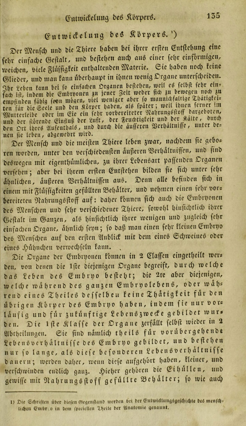 ©ntroicfelung bcö Äbrperö. (httwict eUutg bei$ 5\i!&gt;rperö.’) ©er ©lenftfr unb bie Ä&amp;ierc haben bei ihrer erfien entfielmng «ine fel)7 einfache ©eftalt, unb begehen and) au* einer fehr einförmigen, weiten, öiele glüffigfeit enthalteuben SÄaterie, ©ic haben nod) feine ©lieber, unb mau fann überhaupt in ihnen wenig Organe unterfcheiben. &lt;&gt;br oct,en fflnn tici fo einfachen Organen befielen, weil ei fetbft fcör ein- fad) Ifr, inbem bie (£mhn)onen ju jener pett weher fiel) ju bewegen nod) ju ermmnben fäl)ig f«)n mögen, viel weniger aber fo mammhfaInge ftbatigfeU ten für bie Seele unb ben Äfcrpet haben, alß fpater; weil ihnen ferner int sKutterleibe ober im Sie ein fehr vorbereiteter Wahrungoftoff bargeboten, unb ber ft&amp;renbe glnflufe ber ßuft, ber Seucbtigfeit unbt bet .«alte, burd) ben Ort Ihres aiufenthalS, unb burd) bie dufferen ißerhaltuiffe, unter be= neu fie leben, abgewehrt wirb. Oer SÖJenfch unb bie meifien Schiere leben jwar, nachdem fie gebo* reit worben, unter ben oerfd)iebenjien äußeren 93erl)altuiffeu, unb ftnb beSwegen mit eigentl)ümlid)en, 311 ihrer Lebensart paffenben Organen Derfeljen ; aber bei ihrem erfien ©ntjiel)en hüben fie fid) untei fehl ähnlichen, äußeren Serhültniflen aus. Denn alle beftnbeu fid) in einem mit glüfftgfeiten gefüllten »elfter, unb nehmen einen fehr oor* bereiteten Oiabrungsfioff auf: baljer f'buncn fid) and) bie ©mbiponcit bcö 9)?enfd)ett unb fcl)r öerfchiebener £l)iere, fowobl l)iu|id)tlid) ihrer ©eflalt im ©anjen, alö l)üiftd)tUd) ihrer wenigen unb jugleid) fehr einfachen Organe, ähnlich fepn ; fo baß man einen feljr Keinen (Juihi))o bce SRenfchen auf ben erfien Slnblidf mit bem eines @d)weiueS ober eines jpühndjeu »erwechfeln fann. , Die Organe ber Embryonen Können in 2 klaffen eingetheilt wer* ben, ton beuen bie 1 fie biejenigeu Organe begreift, burd) welche baS Sehen beS (£mbri)o befießt; bie 2te aber biejenigeu, w e ld) e wa 1)reub beS g an3en @mbri)oleben6, ober w äl)s reub eines Xheileö beffelberi feine für ben übrigen Körper beS dmbrpo haben, inbem fie nur oor* läufig unb für 311 fünf tige SebenS3wecfe gebt l bet wu r* ben. Die 1 fie klaffe ber Organe serfallt felbfi wieber in 2 Slbtbeilungen. Sie ftiib namlid) 11&gt; e i l ß für ooru bergehe ttbe S e b e n S o e r 1) a 11 n i f f e b e S Q m b r p 0 g e b i l b e t, unb b e fi e 1) e n nur f 0 lange, a l S b i e f e befonberen £ e b e n S 0 e r h a 11 tt i f f e bauern; werben baher, wenn biefe aufgel)brt haben. Keiner, unb oerfd)winben eublid) gau3. Richer gehören bie Si hüllen, unb gewiffe mit 9ial)ruugSfioff gefüllte 58el)alter; fo wie and) 1) Sie ©flmftcn über biefen ©egenftanb werben bei ber ©ntudcflunfläflefdjicftte te6 menfd): lidjen ©inbr .o in bem i'pecicllen Xfjeile ber älnatumie genannt.