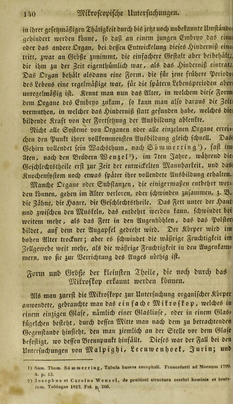 in ihrer gcfelnndßigeti £hdtigfeit burd) biß jef^tnod) unbefatwte Uinftanbc t gchiubert werben fbnnc, fo baß an einem jungen ©mbrpo baö eint, eher baö aubere Organ, bei beffen ©ntmitfeluug biefeö Jjiuberniß eim tritt, jmar an ©rbße jimimmt, bie einfad;cre ©eflalt aber beibebalt/, bic tl&gt;m ju ber &gt;$cit eigenthumlid) mar, alö baö Jj&gt;iuberniß cintrat;. Oaö Organ behalt alöbamt eine gönn, bie für jene frühere «Periobe; beö Sebenö eine regelmäßige mar, für bie fpdtern Sebenöperiobeit aber, unregelmäßig ift. $eunt man mm baö Sllter, in meld)cm biefe gorntu bem Organe beö (ühnbrpo jidam, fo fann man alfo barauö bie 3cit: nermuthen, in meld)cr baö Jpinberniß fiatt gefititben habe, melcfyeö bie: bilbettbe straft non ber gortfe^ung ber Sluöbilbttng ablenfte. 9lid)t alle ©pffeme Organen ober alle einzelnen Organe errcisi d)cn ben «punf't ihrer nollfonuuenfien 2luöbilbung gletd? fd)nell. Oaöe ©ehim nollenbet fein ffiadjöthum, uad) © b m m erring1)/ fafi inn 3ten, nad) ben 93rubern «ffienjel2), dn 7ten 3al)rc, mdhrenb bie. ©efd;led;tötl)eilc erft $ur £eit ber entmiefeiten SDlanubarfeit, utib baöi ^nod)enfr;|lem uod) etmaö fpdter ihre oollenbete 2lnöbilbung erhalten. 9ttandK Organe ober ©ubffanjen, bie einigermaßen entbehrt men ben formen, gehen im 2llter nerlorcn, ober fdjminbeti jufammen, j. 23. bie ^dhtie, bie dpaare, bie ©efd)led)tötheile. Oaö gett unter ber Jpaut unb jmifdjeu ben «Dluöfeln, baö entbehrt merben f'amt, fdjminbet bei weitem mehr, alö baö gett in ben 2lugenhbhlcn, baö baö spolfter: bilbet, auf beut ber Slugapfel gebreht mirb. Oer Körper mirb im hohen 2llter troefner; aber cö fdjmiubct bie mdßrige geud)tigf'cit int ^ellgemebc meit mehr, alö bie mdßrige geud)tigfeit in ben Slugenf'am* tnern, mo fte $ur «8errid;tung beö 2lugeö nbthig ifd gönn unb ©rbße ber bfetnffen £l;eile, bic nod) burd; baö «Dlifroffop ernannt werben fönneu. 2llö man jtierfi bic «Dlifroffopc jur Unterfudnmg organifd)cr £brper anmenbete, gebraud;te man baö ein fad)e SJJJif roff op, meld)eö in einem einzigen ©lafe, tidmlid) einer ©laöliufe, ober in einem ©laö* fdgeldjen beßel)t, burd) beißen SÜiitte man nad) bem ju betrad)tenben ©egenffanbe hinfiel)t, ben mau jiemlid) an ber ©teile oor bem ©lafe hefeffigt, mo beffen S3rennpunft hdifdllt. Oicfcö mar ber gall bei ben Untcrfud)ungen non «Dl a l p i g h i / £ e c u m e n h o e f, 3 u r i n; unb 1) Sam. Tliom. Sö in n&gt; er r i n g, Tabula baseos encephali. Francofurti ad Moenum 1799. 4. p. 13, ^2) Joseph us et Carolus Wenzel, d« penitiori structura cerebri hominis et bmto- njm. Tnblngae 18J2, Fo). p. 266.