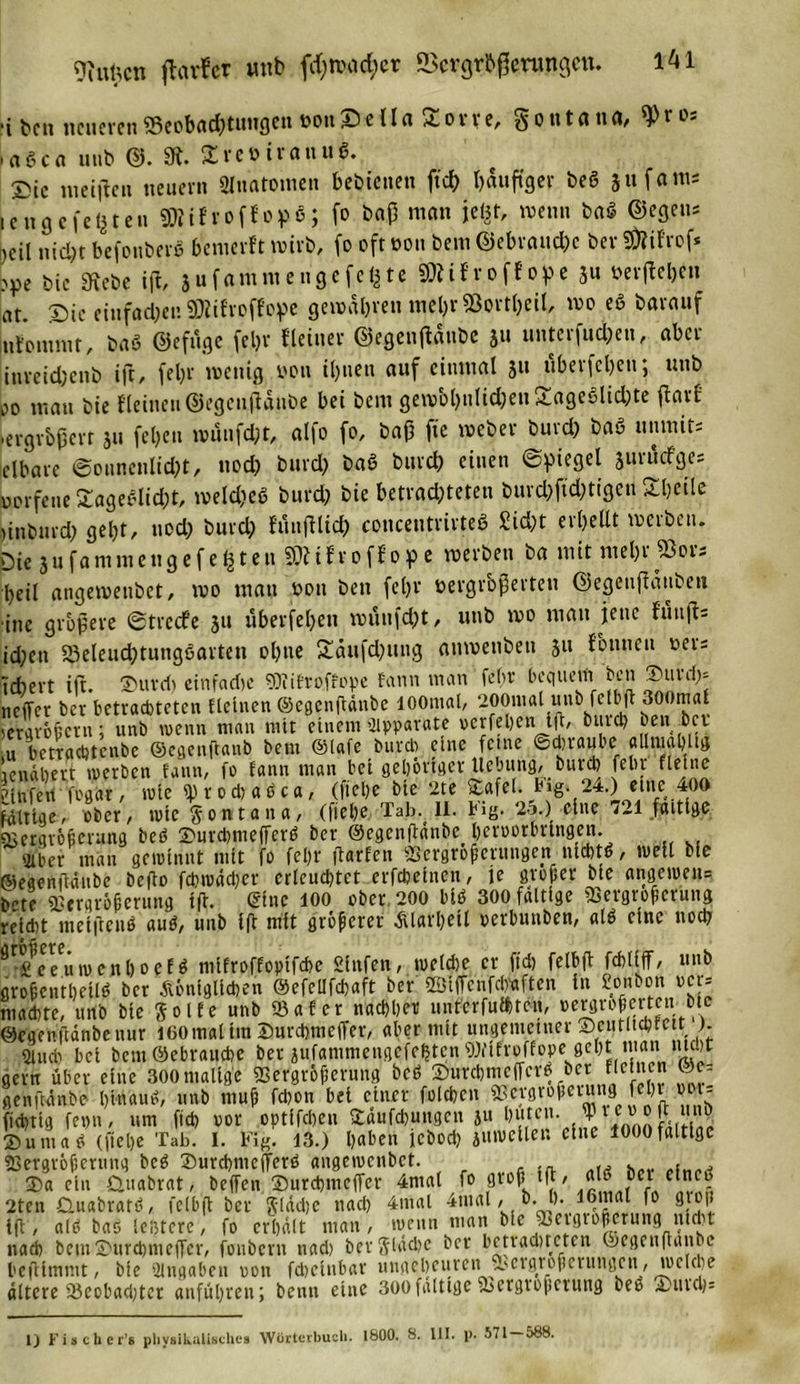 9iufccn flauer unb ftf;warf;cr ScrgrbfJerungen. i bcti neueren SSeobdC^tunflen toott S c l1 a o r r e, $ o tt t a tt a, i o- aßca uub ©. 9t. £vet&gt; irattuß. 5&gt;ie meiften neuern Anatomen bedienen fiel) häufiger beß 511 fam; icugcfesten ÜÄifroffopö; fo bajj man jeht, wenn baß ©egen; )eil nicht befottberß bemerft wirb, fo oft üott bem ©ebraud)c bev SÄifrof* &gt;pe bie 9tebe ift, jufammengefe^te SöWroffope 3» »erfteben at. Sie einfachen Sföifroffope gewähren mel)v93ortt)eiI, wo eß barauf ttfontmr, baß ©efuge fein* Heiner ©egenftaubc 3» unterfud;en, aber iuveid)enb ift, fel)r wenig von ihnen auf einmal 31t überfeinen; uub oo mau bie fleinen©egeuflaube bei beut gewöhnlichen iageßlidnte flarf 'ergrbperr 311 fel)cn numfd;t, all0 fo, bafi fie weber buid) baß uitmit; eibare ©ounenlicht, nod) burd; baß burd; einen ©Riegel sm'ücfge; „orfene £ageßlid;t, welches burd; bie betrachteten burd;ftd;tigen Sbeile ninburd; gebt/ uod; burd; fmtftlid; concentrirteß Sicht erhellt werben. Die jufantmengefegten 20tifroffope werben ba mit mel;r 23or- l;eil angewenbet, wo man t&gt;oit beit fein* »ergrbßerten ©egeujtänben ine größere ©treefe 31t überfeinen roüufd;t, uub wo matt jette fünft; id;ett S3eleudntungßarten ohne £äufd;ung auwenbeti 311 fbttneu oer; V(+)ert ift. ®uvd) einfache 9JiiEroffope fann man fehr bequem ben ®uvrf;* neffer ber betrachteten flehten ©egenftänbe lOOmal, 200mal unb fclbff 300maf »ergrößern; unb wenn man mit einem 'Apparate oerfeinen ift, burd) ben bei u betraebtenbe ©cgenftatib bem ©lafe burefo eine feine ©dbraube allnial)ltg lendlnert werben fann, fo fann man bei gehöriger Hebung, burd) fein- fleine llnfert fogftr, wie fptodtaßca, (ftelne bie 2te Vafel. big. 24.) eine .400 fdltige, ober, wie gontana, (ftelne Tab. 11. big. 25.) eine 721 faltige Vergrößerung beß Surdnmeflferß ber ©egenftänbe lneruerbringen. s^ber man gewinnt mit fo febr ftarfen Vergrößerungen nichtß, well bie ©egenftänbe befto fcbwädner erleuchtet erfdjeinett, je grober bie angewen= b-’te Vergrößerung ift. ©ine 100 ober 200 biß 300 faltige Vergrößerung reicht metftenß auß, uub ift mit größerer Älarlneil perbuttben, aiß eine noch ^^eeuweitlnoefß mifroffopifebe Sinfen, weidne er fid) feibft fcbliff/ unb großentlneUß ber Äönfglicben ©efellfdnaft ber ©iffcnfcln'aften in fionbon ver-- ntaebte, unb bie ftolfe unb Vafer nachher nnfcrfufbtc», vergrößerten. btc ©egenftdnbeuur 100mal tut Surcbmeffer, aber mit ungerneuter 1 J; «Üttcb bei bem ©ebranebe ber jufanimeugefe^tcn Wifroffope_ geht man nicht gern über eine 300 malige Vergrößerung beß ®urchmeffcrß ber flciucn ©e= genftänbe btnauß, unb muß fchon bei einer foicben Vergrößerung febr ooi- fiebrig fetnn, um fid) vor optffeben Vdufdnungcn ju buten, jpt e» oft unp ©um aß (ftelne Tab. I. Fig. 13.) haben icbod; jmveilen eine 1000faltige Vergrößerung beß tDurcbnicjferß angewenbet. , ®a ein Guabrat, beffen Surcbttieffer 4ntal fo groß tft, alß ber efneß 2ten Guabratß, feibft ber ftlädnc nach 4mal 4tual, b. I). lotrial fo gtoß ift, alß baß leßterc, fo erhält man, wenn man bie Vergrößerung nicht nad) bem SnttrcbmcfTcr, foitbcrn nad) her fiUubc ber bctraductcn Oegenftanbc bejtimmt, bte Hingaben von fcbelnbar uttgelneuren Vergrößerungen, welche altere Veobadnter anführen; beim eine 300faltige Vergrößerung beß ;tiuch= 1) F i s c h c r’s physikalisches Wörterbuch. 1800. 8. UI. p. S71 088.