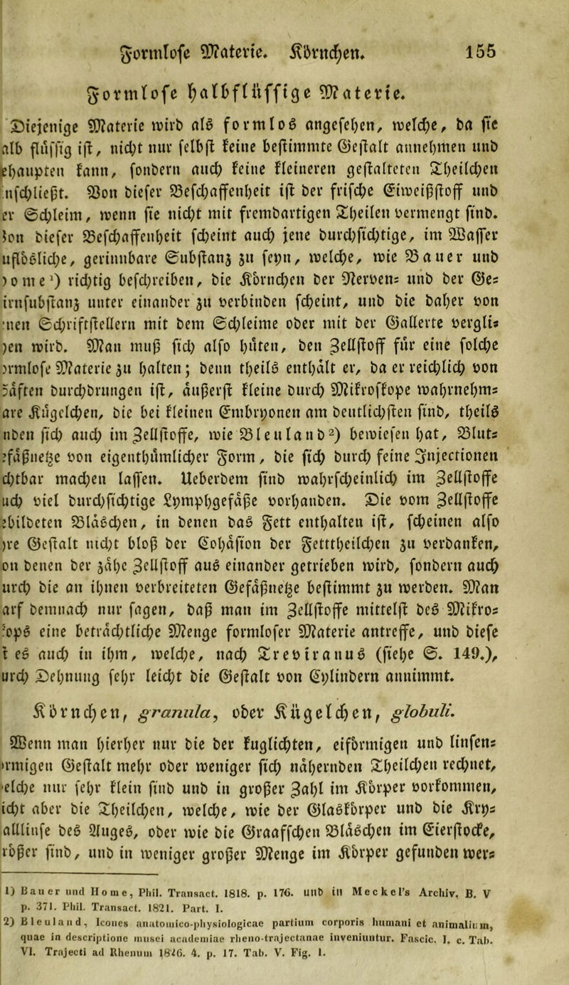 gortnfofe IjaHbfnifftge SWaterte. ^Diejenige Materie wirb alt? formlog angefeben, »reiche, ba fte alb flufftg ift, ttid)t nuv fclbfl feine beffimmte ©eßalt attnebmen uttb pbaupten fantt, fonbern and) feine ffeineren geffalteten £beild)ett ufd)ließt. 2Jott biefer 23efd)affetil)eit ift ber frifebe ©iweißftoff unb ev ©d)leim, »renn fte nid)t mir frembartigett SbeilenDermengt ftnb. Jon biefer 23efcbaffenbeit fdjeint aud) jette burd)ftd)tige, im SBaffer uflbßlid;e, gerinnbare ©ubjfanj jtt feptt, welche, wie 23 au er uttb jonte1) richtig befdjrcibett, bie dtbrnchen ber Sterbens unb ber ©es irnfubjlani unter eiitattber jtt verbittben febeint, unb bie bafyer von ■nett 6d;riftfMern mit bem @d)leinte ober mit ber ©aderte vergli« )ett wirb. SW an muß ftd) alfo buten, beit Seilffojf für eine fold;e &gt;rmlofe SWaterie 31t baltett; beim tljeilö enthalt er, ba er reichlich von pdfteu burdjbruttgen ijf, dußer|f ffeine burd) SWifroffope wabrnebms are .Kügelchen, bie bei ffeinen ©ntbrponett am betttfiepffen ftnb, tf^eifö nbett ftd) and; im 3 eil (t off e, wie 23lettlattb2) bemiefett bat, 23Iuts ’fdpuet^e von eigentümlicher gönn, bie ftd) bttrd) feine Sttjectiotteti d)tbar madjett taffen. Ueberbem ftnb wabrfd;einlid) im 3eßßoffe ud) rief burd)ftd)tige Spmpbgefdße vorbattben. £&gt;ie vom ^ellßoffe ebilbeten 23ldSd)ett, in benen baS §ett enthaften iff, fdjeitten affo )re ©eftalt tud)t bloß ber @ol)äfion ber getttbeild)eti ju Verbanfen, ott benen ber gäbe ^cllffoff eittanber getrieben wirb, fonbertt auch urct? bie ott ibttett verbreiteten ©efafttc^e bejlimmt 31t werben. SWan arf bemttacb nur fagett, baß man im ^ellftoffe mittelff beg SWif'ros sopg eine betidd;tlid)e SWettge formfofer SWaterie antreffe, uttb biefe f eg and; in ihm, weld;e, nach Srevtrattug (ftebe @. 149.), urd; Sehnung fef;r leid;t bie ©effalt von ßt;littbern attitimmt. &amp; b r n cf) e n, granula, ober ii g c l dj e n, globuli. Sßentt matt hierher nur bie ber fuglicbtett, eiförmigen unb ft’nfens &gt;rmigett ©effaft mehr ober weniger ftd) näbernben £beild)ett red)ttet, efd;e nur fef&gt;r ffein ftnb uttb in großer 3al)l im «Körper vorfomniett, id)t aber bie £beild)ett, welche, wie ber ©lagfbrper unb bie «Krps afUitife beg 2lugeg, ober wie bie ©raaffchen 23ldgd)ett im ©ierßodfe, roßer ftnb, uttb in weniger großer SWettge int Ä&amp;rper gefunben wevs 1) Bauer und Home, Phil. Transact. 1818. p. 176. UUt) ill Meckel’s Archiv, B. V p. 371. Phil. Transact. 1821. Part. I. 2) Bleuland, Iconcs anatomico-physiologicac partium corporis humani et animallum, quae in descriptione inusei acadeniiae rheno-trajectanae iuveniuntur. Fascic. 1. c. Tal). VI. Trajecti ad Rhenum 1826. 4. p. 17. Tah. V. Fig. 1.