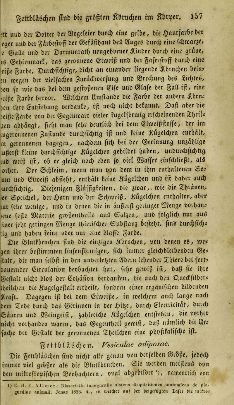 :tt itub bei- ©otter ber 23ogeleier burd) eine gelbe, bie Jpautfarbe ber egcv unb ber gdrbeftoff ber ©efäßljaut beö 2(ugeö burc&amp; eine fchivarje, e ©alle unb ber ©armunratl) neugeborner Jtinber buvd) eine grüne, ©ebirnmarf, baö geronnene (üiweiß unb bergaferßoff burd) eine eipc garbe. ©urd)ftd)tige, bid)t an einanbev liegeube ^brnd)eu brins mi wegen ber vielfad)en ^uiucfmerfung unb 23red)uug beö Sidptee, &gt;en fo ivie baö bei bem gejfoßenen @ife unb ©lafe ber gall ift, eine ,eiße garbe hervor. Sßeldjem Umflanbe bie garbe ber anbern ß'orns )en iljre ®nt|lel)ung verbanfe, t(l nod) nidpt befanut. ©aß aber bie &gt;eiße garbe von ber ©egeuwart vieler fugelformig erfdjeinenbeh SljeiU )en abbangt, fielet man fel&gt;r beutlid) bei bem (JiweifJjtoffe, ber im .ngerouneuen ^u|lanbe burdpftdptig iffc unb feine $ugeld)en enthalt, m geronnenen bagegen, nad)beni ftdp bei ber ©erinnung unselige ußerjf Heine burdpftdptige Wägelchen gebilbet haben, unburcbftd)tig ;nb weiß i|t, ob er gletd) nod) eben fo viel ÜÖaflfet einfd)ließt, als orlper. ©er @d)leim, »renn mau von bem in ihm enthaltenen ©es um unb Griroeiß abftebt, enthalt feine $ugeld)en unb iff baljer auch urchftchtig. diejenigen glufftgfeiten, bie jwar,.wie bie £hi'dnen, er ©peid)el, ber Jparn unb ber ©d)weiß, $ugeld)en enthalten, aber :ur fel)r wenige, unb in benen bie in dußcrft geringer ?}?enge vorhaus ictre fefle SÜiaterie großenteils auS ©uljen, unb folglid) nur auS inev fehr geringen 9)?euge tl)ierifd)er ©ubftanj ieftel)f, ffnb burd)ftd)s :ig unb haben feine ober nur eine blafle garbe. ©ie 23lutfornd)en ftnb bie eitrigen JTornd)en, von benen e£, we* gen ihrer beftimmten linfenformigen, fid) immer gleid)bleibetiben ©es ifalt, bie man felbft in ben unverletzten 21 bem lebenber £l)tere bei fort« öauernber ©irculatiou beobadptet hat, fel)r gewiß iß, baß fte ihre ©eftalt nid)t bloß ber (Johafion verbanfeit, bie and) ben Öuecfjtlbers tljeildpeit bie jfugelgcßalt ertheilt, fonbern einer organifchen bilbeubeu kraft, ©agegen ift bei bem Eiweiße, in iveld)em aud) lauge uad) bem £obe burd) baö ©erinnen in ber Jpifze, burd) (Jlectricitat, burd) ©dureti unb UBeingeijf, jal)lreid)e üugeld)en entgehen, bie vorher nicht vorbanben waren, bae&gt; ©egeut()eil gewiß, baß nämlich bie Urs fadpc ber ©eftalt ber geronnenen £l)«dd)eu eine phbfd'alifche iß. g* e 11 b t d ö d) e tt. Fesiculae adiposae. ©ie gettbldechen ftnb nicht alle genau von berfelben ©roße, jebod) immer viel großer als bie 93lutfbrncl)eu. ©ie werben nteißenö von ben mifroffopifcßen 23eobad)tern, oval abgebilbet *), namentlid) von l) C. H. E. All 111 er, Dissertafio inangurnli* sisten» disqoisitlonea nnntomicas de pin- guedine nnimali. Jenae 1823. 4., m lueldjcr nuf Der bciflcfiidtcn Xafcl bie mifve»