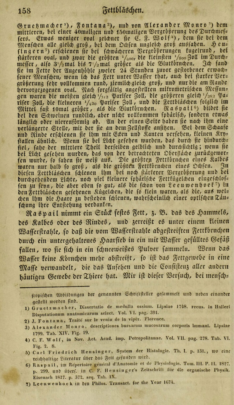 ©ruehniacher 0, Montana* 1 2 3), unb oon Dlleratibcr 9)?onro?) bcm mittleren, bei einer 40niallgctt unb löOmalfgcn «Bergröjjerung beß 35urd)mef= ferß. Stwaß weniger oral jeldmet fie &lt;2. 2Bolf4), bcm fte bei bem 5)ienfd)en alle gleld) groß, bet bem Od)fen uttgletd) groß attßfaben. dpeus fing er n5) erfcßlenen fte bet fehwdeherett 5ß e r g r 6 ft er u ng e n fugelrunb, bet ftdrfercu oral, unb jwar ble größten '/„oo, ble flelnjten ysoo^oü IntSurd): nteffer, alfo 372tnal biß 7'/2mal größer alß ble 53lutfornd)en. 3d&gt; fanb fte Im Sette ber 2lugenl)öl)le jweter 24 ©tunbeit Juror geworbener erwachs fetter Wenfchett, wenn Id) baß Sett unter 2Ba(fer tl)at, auch bei flarfer 93er= größerung fet)r rollfomnten rttnb, jlemlld) gleich groß, unb nur ble amOianbe Ijerrorgcjogenen oral. 9iad) forgfdltlg angeftellten nilfronietrtfchen 97teffun= gen waren ble mellten gleld) 7312 tparlfer goll, ble größeren gleld) 7282 ^3a= vifer «Soll, ble Heineren y42o «parlfer Soll, unb ble gcttbldßchen folglich Im SOlittel faft lOmal großer, alß ble 93lutfornchen. Dtaßpall6) bllbet fte bet ben (Schweinen runblld), aber nicht rotlfommen fphdrtfch, fonbern etwaß Idngltd) ober nierenförmig ab. 2ln ber einen ©eite haben fie nach l()m eine verlängerte ©teile, mit ber fte an bem ^cllftoffe anft'hen. 93et bem ©chaafe unb 9tlnbe erfd)letten fte Ihm mit gehen unb jtanten rerfehen, flehten Ärp= Wallen ähnlich. 2öenn fte bet Sicht gefeljen würben, baß burd) fte I)lnburd)= fiel, fal)e ber mittlere Shell berfelben gelbltd) unb burd)fld)ttg; wenn fte bet £td)t gefeben würben, baß ron ber betrad)teten Oberfläche jurucfgetror= fett würbe, fo fahen fte weih &lt;tuß. Sie größten Svttfömcheu etueß Ä'albeß waren nur halb fo grop, alß ble größte« Settförndwn ehteß Od)fett. 3« btefen Smbtaßdjen fd)lettett Ihm bet noch (tafferer SSergrößerung unb bet burd)gehenbem £td)te, noch viel Heinere fpt)drlfd)e ftcttfiigelchen etngefchlof= fen ju fepn, ble aber eben fo gut, alß ble fchon von 2eeuwenl)oef7) l« beuSettbldßchen gefehenen Äugeldicu, ble fo fleht waren, alß ble, auß wel= chen Ihm Die Jpaare ju beftehen fd)tenen, wal)rfd)elnllch einer optlfd)cn£äiu fd)utig Ihre gnt(tel)««g oerbanfen. «Raßpail nimmt ein @tudf fefteß gett, 5. 93. baß beß Jpammelß, beß $albeß ober beß 3fiittbeß, unb jerreiftt eß unter einem flehten «Bafferffrahle, fo baß bie 00m «Bafferftrahle abgejfreiften gettforndjen burd) ein untergeljalteueß J?aarfteb itt ein mit ffiaffer gefülltes ©efäjj fallen, mo fte ftd) itt eitt fdjneemeifeß ^)uloer famnteltt. fSenit baß «Baffer feine Äbrnd;ett mehr abflretft, fo ijf baß gettgercebe itt eine fSJJaffe öerwanbelt, bie baß Sftifeljen unb bie gonfiflenj aller anbertt häutigen ©ewebe ber S£^tere hat. SKir ijl biefer Berfttd;, hei mettfd); fcopifdjen Slbbitbnngen ber genannten @cf)riftftc(tcr gefammert unb neben cinnnber gepellt mürben fmb. 1) Gruetzmacher, Dissertatio de medulla ossium. Lipsiae 1748. recus. in Halleri Disputationum anatomicarum select. Vol. VI. pag. 391. 2) J. Font an a, Traite sur le venin de la vipev. Florence. 3) Alexander Monro, descriptiones bursaruui inucosarum corporis linniani. Lipsiae 1799. Tab. XIV. Fig. 19. 4) C. F. Wolf, in Nov. Act. Acad. imp. Petropolitanae. Vol. VII. pag. 278. Tab. VI. Fig. 2. 8. 5) Carl Friedrich Heusinger, System der Histologie. Th. I. p. 131., TOD eine rcidjijnttige Siterntur über bnb getr gcfutlbcn mirb. C) Raspail, int Repertoire general d’Anatomie et de Physiologie. Tom. UI. P. 11. IS27. p. 299. mib liL’t’Vf. in C. F. Hensinger's Zeitsehrifl für die organische Physik. Eisenach 1827. p. 372, scq. Tab. IX. T) Leeuwenhoek in ben Philos. Transact. for the Year 1(174.