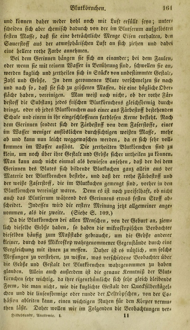utib Fbttnen baßer weber bolß uod) mit ?itft erfaßt feptt; unters fdjcibeit ftd; aber d)emifd) baburd; von ber im Sölutferunt aufgel&amp;gtett feften 9)?aße, baß ftc eine betrdd;tlid;e SÜienge ©ifen enthalten, beit ©auerßoß attg ber atniofpbdrifd;en £uft an fid; jteben unb babci eine fettere rotlje garbe annebmen. 23ei bem ©erinnert bangen fte ftd; au cinanber; bei bent gauleit, ober wenn fte mit reinem Sffiaßer in 93erul;ruttg ftnb, fdjweßeti fte an, werben fuglid; unb $ertbeilen ftd) tu ©t liefe von unbeßimmter ©eßalt, *3al;l unb ©roße. 3» bem geronnenen 23lutc verfd;meljen fte nach unb ttad; fo, baß fte ftd) 31t größeren SOiaßett, bie eine bußlidjeDber« f.dd;e buben, vereinigen. 9)?ait weiß uod; nid;t, ob ber rotbe gar* beftoff bie ©ubßanj jebeg frifebett 23lutfornd;eng gleichförmig burd;* bringt, ober ob jebeg S3lutf&amp;rnd)en aug einer aug gdrbeßoß beßel;enbeti ©d;ale uttb einem in ißt' eingefdßoßeneit farbfofett diente beßeßt. 91ad; bem ©erinnert fonbert ftd; ber gdrbeftojf von bem gafevfloffe, einer im SBaffer weniger außbglicßen burd;ftd;tigen weißen 9)2aße, meßt ab unb f’atttt nun leidet weggewafd;ett werben, ba er ftd) feßr noll* fommen im SBaßer aiißogt. Die jertßeilten SMutFörndben ftnb jtf flein, ttm uod) über ihre ©eftalt unb ©roße ftd)er urt^eilen 311 Fbtmetn Sßiatt Faun aud; nid;t einmal alg bewiefett anfel;eu, baß ber bei bem ©erinnen beg 23luteg ftd; bübenbe 93lutFud;en gattj allein aug ber SJiaterie ber 23lutFbrnd;ett beßebe, unb baß ber rotlje gdrbeßoff unb ber weiße gaferßoß, bie im 23lutFud;en gemengt ftttb, vorßerin bett 2MutFbrnd;eit vereinigt waren. Denn eg iß uod; jwcifelßaft, ob nid;t aud; bag S3lutferum wdl;renb beg ©erintiettg etwag feßett ©toff ab* fd;eibet. 3nbeßeu wirb bie erßere Meinung jel^t aßgemeiner ange* uommett, alg bie zweite. (©ieße ©. 109.) Da bie 23lutFbrnd;en bei aßen $ßienfd;en, von ber ©eburt an, 3iem* lid; biefelbe ©roße buben, fo haben bie miFrofFopifd;ett 23eobad;ter biefelbcn l;dußg 31111t SDlaßßabe gebraud;t, um bie ©roße anberer fletuer, burd; bag SOiiFroffop wal;rgcuommener ©egenßdttbe burd; eine 95ergleid;uttg mit ihnen ju meßett. Dal;er iß co ttufßid), um fo!d;e ©Jeßnugen 31t verßeben, ju wißen, wag verfdßebene 23eobad;ter über bie ©roße unb ©eßalt ber 23ftitFbrnd;en wal;rgenomnien 31t buben glauben, ülßciit and; außerbent iß bie genaue Äettntniß ber 23lut* fbrnd;en fel;r wid;tig, ba il;re eigentbümlid;e fid; fel;r gleid; bleibenbe §orm, bie man nicht, wie bie Fuglid;te ©eßalt ber Cluecfftlberfilgela d;eit unb bie linfenformige ober rttnbe ber £&gt;eltröpfd;en, von ber ©da bdftott ableiten Faun, einen wid;tigeu Otu^en für bett dlbrper vertun* tl;en laßt. Daher rnoßett wir im Solgetibcu bie 33eobad;tiiugeu vef* £i(t&gt;d&gt;rntit&gt;t', ^luntomie. I. 11