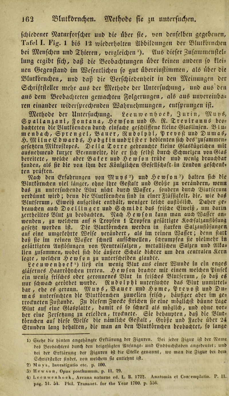 fd)tcbctter 9fZatttrforfd;er unb bie über fte, uoti bettfelben gegebenen, Tafel I. Fig. 1 biß 12 meterhohen SIbbtlbnngeu bcr 23hufbmd)ett bet 9)?enfd)en unb Spieren, oergfeidfett')• 2htß bieferJufctnmictiffeh hing ergibt ftd;, bnp bie 25eobact?tungeu über feinen ctnbent fo fiel; nett ©egeuffanb im äßefentltd;en (o gut ubereinftimmen, ctlß über bie 33httfbrud;eu, utib bap bie 53erfd;iebenl)eit ttt ben SDicinungen ber ©d;rift|Mcr meljr au8 bcr SD?etl;obe ber Unterfud;ung, unb auß’beu auß beut 23eobad;tctctt gemad;teit Folgerungen, nlß auß itnocreiuba; reu einntiber mberfpved;etibeii 2[ßabruel)mungcn, entfpruugen ift. 5D?etf&gt;obc ber Unterfud;ung. Secuive nboef, Surtn, «SÄupß, @p allanjant, Montana, Jjpewfon unb ©. Ot. ©reoirattuß bco= barteten bie 23lutf6rncl)cn burd) einfadje gefchltffene Heine ©laßünfcn. 931 u= m e n b a eh, (Sprengel, 55aucr, 9t u b o l p b t, ip reoo(l unb © u m a ß, Jp. 9)t llne (5 b warbß, Jpob3Cin unb£lftc r bebtentcuftd) beß' jufammcns gefeilten SDtifroffopcß. ©elia £orre gebrauste fleine ©laßfügcldjen mit außnehmenb fürder 93tvnn»veite, bie er ftd) felbft burd) ©chmeljcu pon ©laß bereitete, weld)e aber tßafer unb Jpe tuf0n trübe unb wenig braudjbat fanben, nlß fte bie von U)m ber äiöniglichen @efellfd)aft in Sonbon gcfchcnfi ten prüften. 9tad) ben ©rfahrnngen pon 99t upß1 2 3 4) unb Jpewfon2) halten ftcb bie 93Iutlornd)en viel langer, ohne Ihre ©eftalt unb ©rohe ju »eränbern, wenn baß ju untetfudjenbe 93lut nld)t burd) 2Baffcr, fonbern burd) Sblutferum perbünnt tplrb; benn btc 93lutEornd)eu ftnb in einer ßlüffigfeit, bie, tute baß aMutferum, (Stweth anfgclößt enthält, tpenlger leld)t auflößlid). ©aber ge; brauchen aud) ©oelltnger unb ©djntibt baß frtfdte (gltueip, um bar in Serthcllteß 95(ut ju beobachten. 9tad) Jpewfon Eann mau auch 28affer an= jpenben, 511 welchem auf 8 tropfen 1 tropfen gefättlgte ^ochfaljauflofimg gefept worben Ifi. ©ic 93lutf6rnd)en werben in fiarlen ©aljaufl&amp;fungen auf eine utugefehrte SBelfe peränbert, alß im reinen 2Ba(Tet; benn fiatt baft fte im reinen (Baffer fchnell auffchtpellen, fdummpfen fte vielmehr in gefätttgten Qluflöfungcn pon 9&lt;eutraifa4ett, mctallifdjen ©aljcn unb 2llfas lien jufammen, wobei ftd) bie aufjere ©d)ale bichter um ben centralen äicni legte, weldjen Jpewfon ju uuterfcheiben glaubte. gceuwenhoeM) lic# ein wenig 93lut auß einer SBunbe in ein engeß gläfcvncß Jpaavv6l)rcl)en treten. Jpewfon brad)te mit einem welchen (pinfel etn wenig frifebeß ober geronneneß 93lut in frifebeß SBlutferum, fo bah eß nur fd)wach gerötbet würbe. 9tubolpl)i unterfit d)te baß 93lut unmitteU bar, ehe eß gerann. 9)? it t) ß , 93auer unb © 0 nt e, (Prcpoft unb ©tu maß uuterfuchten bie 93lutförnd&gt;en juwellen frlfch, häufiger aber im ge= troefneten Juftanbe. Ju biefem Jwcde ftrichen fte eine mögltdjft büittte Sage 93lut auf eine ©laßplatte, bamit eß fo fd)nell alß möglich, unb ohne por^ her eine Jcrfefjung ju erlciben, troefnete. ©te behaupten, bah hie 93lut= förndten auf biefc (Bcife bie nämliche ©eftalt, ©töpe unb Jatbe über 24 ©tunben lang behalten, bie man an bett 93lutf6rnd)eu bcobadjtct, fo lange 1) ©•ietje »ic hinten ongefjängte ©rflärung t&gt;cr Figuren, »ei jeber gignv i|l ber üuimc bc^ 23co6ad)tcr$ burd) ben Ucigeftigfcii 91nfang6: imb ©nbOud)itat&gt;cn angebentet; unb bei bei- @rflärmig bcr glgnten hl bie ©tettc genannt, mo man bie gigur bei bem @d)vtft|tel(cr finbet, een u?etd&gt;etn ftc entlehnt i|t. 2) Miivs, Invcstigatio etc. p. 100. 3) Hcw sun, Opus posthuimim. p. 11. 29. 4) Leeuwcnhoek, Arcana naturne ed. L. B. 1722. Anatomia et Conlemplatio. P. II. pag. 51. 54. Phil. Transact. for tlie Year 1700. p. 550.
