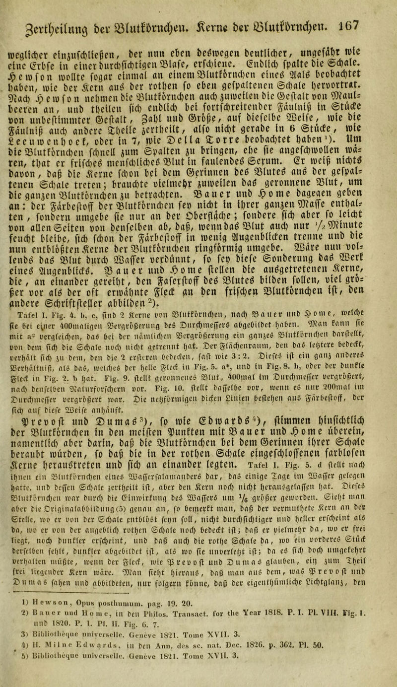 gcvtfycilmnn bev &amp;IutE&amp;nid)eii. Äern« ber ©lutf&amp;rncfyen. 1(37 «jeglicher etnjufchlleheu, bcv mm eben beöwcgen beutllcher, ungefdht tute eine gvbfe in einer burchtfcbtlgen «lafe, erfcl&gt;teiie. (gnbllch fpaltc bie Schale, jpewfon wellte fegar einmal an einem«lutfbrnchcn ctucS &lt;JlalS bcobad)tet haben, wie bcv Äcrn auS ber rotljen fo eben gcfpaltencn Schale heroortraf. 9?«d) Jpcwfon nehmen ble «lutEontdjen auch juwetlen ble ©eftalt von SRauU beeven an, unb tbellcn fiel) enbllct) bet fovtfdjreltcnbcv Sdulnl(j ln ©tücEe von unbefllmmter ©cflalt, 3al)l uub ©röfie, auf btefclbc ©elfe, wie ble Säulnijl and) anbevc Dhcllc jcvtbctlt, alfo nicht gevabc ln 6 ©tücEe, wie £eeu wen ho cf, obev tu 7, wie Deila Dorre beobadjtet haben1). Um ble Q3lutfovnchen fdjnell jum ©palten ju bringen, ehe fie augefd)WOllen was ren, tljat er frlfdicS mcnfd)lid)eö «lut ln fauleubcS ©cruni. Sv weih ntd)tS baoon, bah bte diente fchon bet bem ©erinnen beS «Intel? and ber gefpaU tenen ©chale treten; braud)tc olclmchr juwellen baS geronnene «lut, um ble ganzen «lutförncben ju betrauten, «auer unb Jponie bagegen geben an: ber Särbcftoff ber «lutfbrndien fep nicht ln Ihrer ganzen Waffe enthalt ten , fonbern umgebe ftc nur an ber öberflgdje; fonbere ffch aber fo leicht von allen ©eiten von benfclbcn ab, bah, wenn bat? «lut aud) nur '[&gt;. Wtnutc feucht bleibe, fleh fchon ber gärbejloff in wenig «Hugenbllcfen trenne unb ble nun cntblohten dlcrue ber «lutEörudicu ringförmig umgebe, ©dre nun ooW leubS baS «lut burd) ©affer «epbünnt, fo fet) btefc ©onberung baS ©crE einet? 2iugenbllcfS. «au er unb hotne (teilen ble ausgetretenen diente, bie, an elnanbcr gereiht, ben Jfaferftoff beS «lutcS bllben Jollen, otcl gros her oor als ber oft erwähnte SlecE gtt ben frifdjett «lutlörnchen Ift, ben anbcre ©chrlftfteller abbtlben2). Tafel I. Fig. 4. b, c, (int) 2 Kerne oon SBtutfBrnc&amp;en, nach Sauer unb S&gt; o m e, me(d)e fie bei eyicr 400maligcn SScrgroßeriiug beb XHirchmefferb aDgebilbet haben. Wan Eann lie mit a¥ oergleidjcn, bab bei ber ncimlidjcn SScrgroßerung ein ganjeb 3Mutförnd)en bavfTcftt, oon bent fief) bie ©d)ale und) nid)t getrennt (jat. X)cr glädfcnraum, ben bab letjteve bebedt, rerljält fid) jn bem, ben bie 2 erdeten bebccfen, faft mie 3:2. Dicfeb ift ein ganj anbereS 83crl)ältniß, als bab, meldjcS per helle gtcct in Fig. 5. a*, unb ln Fig. 8. li, aber ber bnnflc glect in Fig. 2. b Ijat. Fig. 9. (teilt geronnene* Slut, 400mal Int Xmrd)rneffer oergrößert, nad) benfclbcn $Jiaturforfcf)crn oor. Fig. lü. ftcftt baffelbc oor, menn eb nur 200ntal im X&gt;urd)tncffer oergrößert mar. ©je nehfbrmigcu tiefen £injen .begehen au» gärbedoff, ber gd) auf biefe 2Bei|e anljänft. reo oft unb DumaS3), fo wie ©bwatbS4 5), ftimmen hfnffchtllch ber «lutEcrnchen ln ben mclflen «imften mlt«auer unb ^ome überein, namcntlld) aber barlu, bah ble «lutförnchen bei bem ©erinnen Ihrer ©cE&gt;a&lt;le beraubt würben, fo bah ble in ber rotbeit @d?ale elngcfdjtoffenen farblofeu dterne httauStretcn uub fid) an elnanber legten. Tafel i. Fig. 5. ci geilt und) ihnen ein 33littförnd)en eines SBafferfnlam'auberS bar, bau einige Xngc int Sßaffcr gelegen harte, unb befielt ©d)alc jerthrilt ig, aber ben Kern nad) nicht hercutSgelafipn Ijat. X&gt;iefeS fi3lutförnd)cn mar bnrd) bie ©iumirfuug bei SBaficrS um y8 größer geworben. ©icljt man aber bie Criginalabbilbimg(5) genau an, fo betnerft mau, baß ber oermutljetc Kern an ber ©teile, mo er oon ber ©djnlc fiitbtiSSt fei&gt;n full, nid)t burdjfichtigcr unb heller erfdjclnt alb ba, mb er oon ber angeblid) rotl)cn ©d)alc noch bebccft cd; baß er vielmehr ba, mo er frei liegt, nod) bunflcr crfd)eint, unb baß and) bie rotlje ©d)nle ba, mo eite oorbercS ©tuet bcrfclbett fehlt, bunflcr abgebilbet ig, alb mo ftc unoerlefjt ift; ba eb fid) bod) umgefehrt oerhalten müßte, roenn ber glccf, mic Sprcoofi unb X)um ab glauben, eit) Juni Xhcil frei liegenber Kern märe. Wan fießt hieraub, baß man nub bem, toab fpreood unb X) tt m a b fahen unb nbbilbeteu, nur folgern föntie, baß ber eigcntljümlidje Sid)tg(ait), ben 1) llewson, Opus posthumuni. pag. 19. 20. 2) Bauer und Home, in bell Pliilos. Transact. for the Year 1818. P. I. PI. VIII. Fig. 1. llttb 1820. P. t. PI. II. Fig. ü. 7. 3) Bibliotheque universelle. Geneve 1821. Tome XVII. 3. 4) II. Miine Edwards, in Oen Ami. des sc. nat. üec. 182G. p. 362. PI. 50.